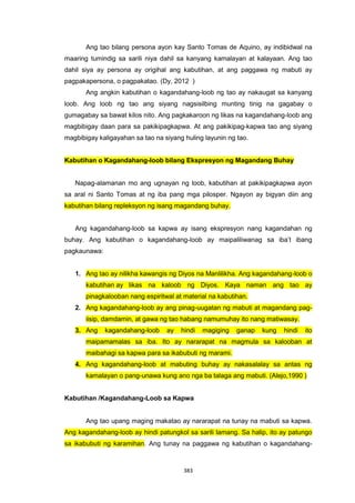383
Ang tao bilang persona ayon kay Santo Tomas de Aquino, ay indibidwal na
maaring tumindig sa sarili niya dahil sa kanyang kamalayan at kalayaan. Ang tao
dahil siya ay persona ay origihal ang kabutihan, at ang paggawa ng mabuti ay
pagpakapersona, o pagpakatao. (Dy, 2012 )
Ang angkin kabutihan o kagandahang-loob ng tao ay nakaugat sa kanyang
loob. Ang loob ng tao ang siyang nagsisilbing munting tinig na gagabay o
gumagabay sa bawat kilos nito. Ang pagkakaroon ng likas na kagandahang-loob ang
magbibigay daan para sa pakikipagkapwa. At ang pakikipag-kapwa tao ang siyang
magbibigay kaligayahan sa tao na siyang huling layunin ng tao.
Kabutihan o Kagandahang-loob bilang Ekspresyon ng Magandang Buhay
Napag-alamanan mo ang ugnayan ng loob, kabutihan at pakikipagkapwa ayon
sa aral ni Santo Tomas at ng iba pang mga pilosper. Ngayon ay bigyan diin ang
kabutihan bilang repleksyon ng isang magandang buhay.
Ang kagandahang-loob sa kapwa ay isang ekspresyon nang kagandahan ng
buhay. Ang kabutihan o kagandahang-loob ay maipaliliwanag sa iba’t ibang
pagkaunawa:
1. Ang tao ay nilikha kawangis ng Diyos na Manlilikha. Ang kagandahang-loob o
kabutihan ay likas na kaloob ng Diyos. Kaya naman ang tao ay
pinagkalooban nang espiritwal at material na kabutihan.
2. Ang kagandahang-loob ay ang pinag-uugatan ng mabuti at magandang pag-
iisip, damdamin, at gawa ng tao habang namumuhay ito nang matiwasay.
3. Ang kagandahang-loob ay hindi magiging ganap kung hindi ito
maipamamalas sa iba. Ito ay nararapat na magmula sa kalooban at
maibahagi sa kapwa para sa ikabubuti ng marami.
4. Ang kagandahang-loob at mabuting buhay ay nakasalalay sa antas ng
kamalayan o pang-unawa kung ano nga ba talaga ang mabuti. (Alejo,1990 )
Kabutihan /Kagandahang-Loob sa Kapwa
Ang tao upang maging makatao ay nararapat na tunay na mabuti sa kapwa.
Ang kagandahang-loob ay hindi patungkol sa sarili lamang. Sa halip, ito ay patungo
sa ikabubuti ng karamihan. Ang tunay na paggawa ng kabutihan o kagandahang-
 