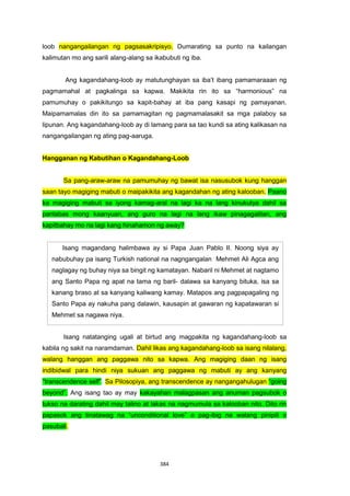 384
Isang magandang halimbawa ay si Papa Juan Pablo II. Noong siya ay
nabubuhay pa isang Turkish national na nagngangalan Mehmet Ali Agca ang
naglagay ng buhay niya sa bingit ng kamatayan. Nabaril ni Mehmet at nagtamo
ang Santo Papa ng apat na tama ng baril- dalawa sa kanyang bituka, isa sa
kanang braso at sa kanyang kaliwang kamay. Matapos ang pagpapagaling ng
Santo Papa ay nakuha pang dalawin, kausapin at gawaran ng kapatawaran si
Mehmet sa nagawa niya.
loob nangangailangan ng pagsasakripisyo. Dumarating sa punto na kailangan
kalimutan mo ang sarili alang-alang sa ikabubuti ng iba.
Ang kagandahang-loob ay matutunghayan sa iba’t ibang pamamaraaan ng
pagmamahal at pagkalinga sa kapwa. Makikita rin ito sa “harmonious” na
pamumuhay o pakikitungo sa kapit-bahay at iba pang kasapi ng pamayanan.
Maipamamalas din ito sa pamamagitan ng pagmamalasakit sa mga palaboy sa
lipunan. Ang kagandahang-loob ay di lamang para sa tao kundi sa ating kalikasan na
nangangailangan ng ating pag-aaruga.
Hangganan ng Kabutihan o Kagandahang-Loob
Sa pang-araw-araw na pamumuhay ng bawat isa nasusubok kung hanggan
saan tayo magiging mabuti o maipakikita ang kagandahan ng ating kalooban. Paano
ka magiging mabuti sa iyong kamag-aral na lagi ka na lang kinukutya dahil sa
panlabas mong kaanyuan, ang guro na lagi na lang ikaw pinagagalitan, ang
kapitbahay mo na lagi kang hinahamon ng away?
Isang natatanging ugali at birtud ang magpakita ng kagandahang-loob sa
kabila ng sakit na naramdaman. Dahil likas ang kagandahang-loob sa isang nilalang,
walang hanggan ang paggawa nito sa kapwa. Ang magiging daan ng isang
indibidwal para hindi niya sukuan ang paggawa ng mabuti ay ang kanyang
“transcendence self”. Sa Pilosopiya, ang transcendence ay nangangahulugan “going
beyond”. Ang isang tao ay may kakayahan malagpasan ang anuman pagsubok o
tukso na darating dahil may talino at lakas na nagmumula sa kalooban nito. Dito rin
papasok ang tinatawag na “unconditional love” o pag-ibig na walang pinipili o
pasubali.
 