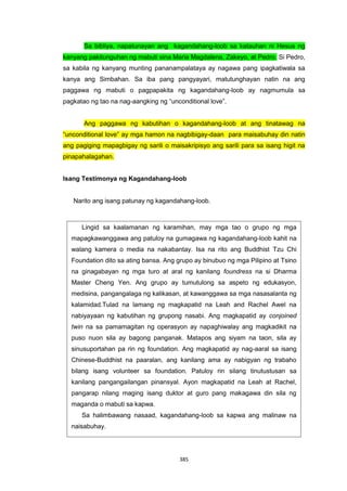 385
Lingid sa kaalamanan ng karamihan, may mga tao o grupo ng mga
mapagkawanggawa ang patuloy na gumagawa ng kagandahang-loob kahit na
walang kamera o media na nakabantay. Isa na rito ang Buddhist Tzu Chi
Foundation dito sa ating bansa. Ang grupo ay binubuo ng mga Pilipino at Tsino
na ginagabayan ng mga turo at aral ng kanilang foundress na si Dharma
Master Cheng Yen. Ang grupo ay tumutulong sa aspeto ng edukasyon,
medisina, pangangalaga ng kalikasan, at kawanggawa sa mga nasasalanta ng
kalamidad.Tulad na lamang ng magkapatid na Leah and Rachel Awel na
nabiyayaan ng kabutihan ng grupong nasabi. Ang magkapatid ay conjoined
twin na sa pamamagitan ng operasyon ay napaghiwalay ang magkadikit na
puso nuon sila ay bagong panganak. Matapos ang siyam na taon, sila ay
sinusuportahan pa rin ng foundation. Ang magkapatid ay nag-aaral sa isang
Chinese-Buddhist na paaralan, ang kanilang ama ay nabigyan ng trabaho
bilang isang volunteer sa foundation. Patuloy rin silang tinutustusan sa
kanilang pangangailangan pinansyal. Ayon magkapatid na Leah at Rachel,
pangarap nilang maging isang duktor at guro pang makagawa din sila ng
maganda o mabuti sa kapwa.
Sa halimbawang nasaad, kagandahang-loob sa kapwa ang malinaw na
naisabuhay.
Sa bibliya, napatunayan ang kagandahang-loob sa katauhan ni Hesus ng
kanyang pakitunguhan ng mabuti sina Maria Magdalena, Zakeyo, at Pedro. Si Pedro,
sa kabila ng kanyang munting pananampalataya ay nagawa pang ipagkatiwala sa
kanya ang Simbahan. Sa iba pang pangyayari, matutunghayan natin na ang
paggawa ng mabuti o pagpapakita ng kagandahang-loob ay nagmumula sa
pagkatao ng tao na nag-aangking ng “unconditional love”.
Ang paggawa ng kabutihan o kagandahang-loob at ang tinatawag na
“unconditional love” ay mga hamon na nagbibigay-daan para maisabuhay din natin
ang pagiging mapagbigay ng sarili o maisakripisyo ang sarili para sa isang higit na
pinapahalagahan.
Isang Testimonya ng Kagandahang-loob
Narito ang isang patunay ng kagandahang-loob.
 