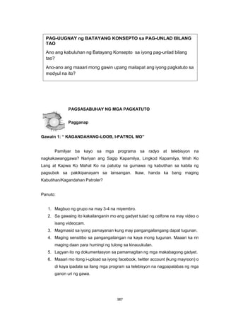 387
PAGSASABUHAY NG MGA PAGKATUTO
Pagganap
Gawain 1: “ KAGANDAHANG-LOOB, I-PATROL MO”
Pamilyar ba kayo sa mga programa sa radyo at telebisyon na
nagkakawanggawa? Nariyan ang Sagip Kapamilya, Lingkod Kapamilya, Wish Ko
Lang at Kapwa Ko Mahal Ko na patuloy na gumawa ng kabutihan sa kabila ng
pagsubok sa pakikipanayam sa lansangan. Ikaw, handa ka bang maging
Kabutihan/Kagandahan Patroler?
Panuto:
1. Magbuo ng grupo na may 3-4 na miyembro.
2. Sa gawaing ito kakailanganin mo ang gadyet tulad ng celfone na may video o
isang videocam.
3. Magmasid sa iyong pamayanan kung may pangangailangang dapat tugunan.
4. Maging sensitibo sa pangangailangan na kaya mong tugunan. Maaari ka rin
maging daan para humingi ng tulong sa kinauukulan.
5. Lagyan ito ng dokumentasyon sa pamamagitan ng mga makabagong gadyet.
6. Maaari mo itong i-upload sa iyong facebook, twitter account (kung mayroon) o
di kaya ipadala sa ilang mga program sa telebisyon na nagpapalabas ng mga
ganon uri ng gawa.
PAG-UUGNAY ng BATAYANG KONSEPTO sa PAG-UNLAD BILANG
TAO
Ano ang kabuluhan ng Batayang Konsepto sa iyong pag-unlad bilang
tao?
Ano-ano ang maaari mong gawin upang mailapat ang iyong pagkatuto sa
modyul na ito?
 