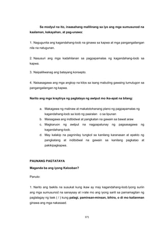371
Sa modyul na ito, inaasahang malilinang sa iyo ang mga sumusunod na
kaalaman, kakayahan, at pag-unawa:
1. Nagugunita ang kagandahang-loob na ginawa sa kapwa at mga pangangailangan
nila na natugunan.
2. Nasusuri ang mga kadahilanan sa pagpapamalas ng kagandahang-loob sa
kapwa.
3. Naipaliliwanag ang batayang konsepto.
4. Naisasagawa ang mga angkop na kilos sa isang mabuting gawaing tumutugon sa
pangangailangan ng kapwa.
Narito ang mga kraytirya ng pagtataya ng awtput mo ika-apat na bilang:
a. Makagawa ng malinaw at makatotohanang plano ng pagpapamalas ng
kagandahang-loob sa loob ng paaralan o sa lipunan
b. Maisagawa ang indibidwal at pangkatan na gawain sa bawat araw
c. Magkaruon ng awtput na nagpapatunay ng pagsasagawa ng
kagandahang-loob.
d. May kalakip na pagninilay tungkol sa kanilang karanasan at epekto ng
pangkatang at indibidwal na gawain sa kanilang pagkatao at
pakikipagkapwa.
PAUNANG PAGTATAYA
Maganda ba ang iyong Kalooban?
Panuto:
1. Narito ang tseklis na susukat kung ikaw ay may kagandahang-loob.Iyong suriin
ang mga sumusunod na sanaysay at i-rate mo ang iyong sarili sa pamamagitan ng
paglalagay ng tsek ( / ) kung palagi, paminsan-minsan, bihira, o di mo kailanman
ginawa ang mga nakasaad.
 
