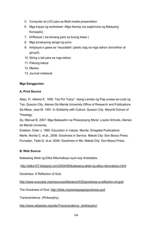 394
5. Computer at LCD para sa Multi-media presentation
6. Mga kopya ng worksheet –Mga Kamay (sa paghinuha ng Batayang
Konsepto)
7. Driftwood ( isa lamang para sa buong klase )
8. Mga pinatuyong sanga ng puno.
9. Artipisyal o gawa sa “recyclable” plastic bag na mga dahon (kinortihan at
ginupit)
10. String o tali para sa mga dahon
11. Pakong bakya
12. Marker
13. Journal notebook
Mga Sanggunian:
A. Print Source
Alejo, Fr. Alberto E. 1990. Tao Po! Tuloy! : Isang Landas ng Pag-unawa sa Loob ng
Tao. Quezon City. Ateneo De Manila University Office of Research and Publications.
De Mesa, Jose M. 1991. In Solidarity with Culture. Quezon City. Maryhill School of
Theology.
Dy, Manuel B. 2007. Mga Babasahin sa Pilosopiyang Moral. Loyola Schools, Ateneo
de Manila University.
Esteban, Ester J. 1990. Education in Values. Manila: Sinagtala Publications
Marte, Nonita C. et.al., 2008. Goodness in Service. Makati City: Don Bosco Press.
Punsalan, Twila G. et.al. 2008. Goodness in Me. Makati City: Don Bosco Press.
B. Web Source
Ikalawang Aklat ng Etika Nikomakeyo ayon kay Aristoteles.
http://etika107.blogspot.com/2004/09/ikalawang-aklat-ng-etika-nikomakeyo.html
Goodness: A Reflection of God.
http://www.suscopts.org/resources/literature/532/goodness-a-reflection-of-god/
The Goodness of God. http://bible.org/seriespage/goodness-god
Transcendence (Philosophy).
http://www.wikipedia.org/wiki/Transcendence_(philosophy)
 
