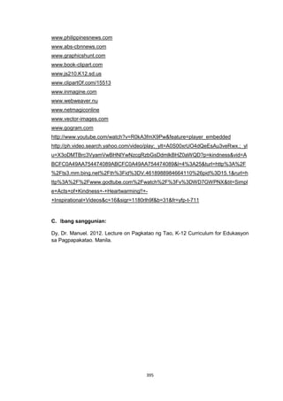 395
www.philippinesnews.com
www.abs-cbnnews.com
www.graphicshunt.com
www.book-clipart.com
www.js210.K12.sd.us
www.clipartOf.com/15513
www.inmagine.com
www.webweaver.nu
www.netmagiconline
www.vector-images.com
www.gogram.com
http://www.youtube.com/watch?v=R0kA3fmX9Pw&feature=player_embedded
http://ph.video.search.yahoo.com/video/play;_ylt=A0S00xrUO4dQeEsAu3veRwx.;_yl
u=X3oDMTBrc3VyamVwBHNlYwNzcgRzbGsDdmlkBHZ0aWQD?p=kindness&vid=A
BCFC0A49AA754474089ABCFC0A49AA754474089&l=4%3A25&turl=http%3A%2F
%2Fts3.mm.bing.net%2Fth%3Fid%3DV.4618988984664110%26pid%3D15.1&rurl=h
ttp%3A%2F%2Fwww.godtube.com%2Fwatch%2F%3Fv%3DWD7GWPNX&tit=Simpl
e+Acts+of+Kindness+-+Heartwarming!!+-
+Inspirational+Videos&c=16&sigr=1180rlh9f&b=31&fr=yfp-t-711
C. Ibang sanggunian:
Dy, Dr. Manuel. 2012. Lecture on Pagkatao ng Tao, K-12 Curriculum for Edukasyon
sa Pagpapakatao. Manila.
 
