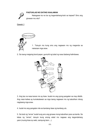 375
PAGTUKLAS NG DATING KAALAMAN
Nakagawa ka na ba ng kagandahang-loob sa kapwa? Sino ang
ginawan mo nito?
Gawain 1
1. Tukuyin mo kung sino ang nagawan mo ng maganda sa
nakaraan mga araw.
2. Sa isang maigsing bond paper, gumuhit ng tulad ng nasa ibabang halimbawa.
3. Ang tao na nasa kanan mo ay ikaw. Isulat mo ang iyong pangalan sa may dibdib.
Ang nasa kaliwa ay kumakatawan sa mga taong nagawan mo ng kabutihan nitong
nagdaang mga araw.
4. Isulat mo ang pangalan nila sa bandang itaas ng kanilang ulo.
5. Sa loob ng “arrow” isulat kung ano ang ginawa mong kabutihan para sa kanila. Sa
labas ng “arrow”, tukuyin kung anong edad mo nagawa ang kagandahang
yaon.(nuong ikaw ay walo, sampung taon....)
 