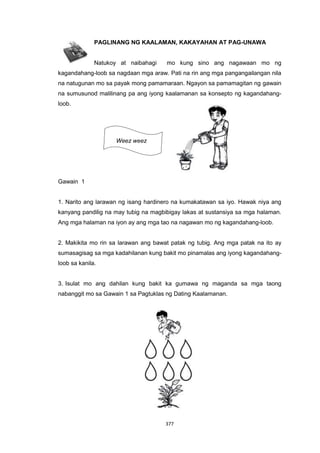 377
PAGLINANG NG KAALAMAN, KAKAYAHAN AT PAG-UNAWA
Natukoy at naibahagi mo kung sino ang nagawaan mo ng
kagandahang-loob sa nagdaan mga araw. Pati na rin ang mga pangangailangan nila
na natugunan mo sa payak mong pamamaraan. Ngayon sa pamamagitan ng gawain
na sumusunod malilinang pa ang iyong kaalamanan sa konsepto ng kagandahang-
loob.
Weez weez
Gawain 1
1. Narito ang larawan ng isang hardinero na kumakatawan sa iyo. Hawak niya ang
kanyang pandilig na may tubig na magbibigay lakas at sustansiya sa mga halaman.
Ang mga halaman na iyon ay ang mga tao na nagawan mo ng kagandahang-loob.
2. Makikita mo rin sa larawan ang bawat patak ng tubig. Ang mga patak na ito ay
sumasagisag sa mga kadahilanan kung bakit mo pinamalas ang iyong kagandahang-
loob sa kanila.
3. Isulat mo ang dahilan kung bakit ka gumawa ng maganda sa mga taong
nabanggit mo sa Gawain 1 sa Pagtuklas ng Dating Kaalamanan.
 