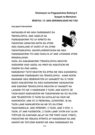 416
Edukasyon sa Pagpapakatao Baitang 8
Ikaapat na Markahan
MODYUL 13: ANG SEKSWALIDAD NG TAO
Ang Agwat Teknolohikal
Napakabilis ng mga pagbabago sa
teknolohiya. Ang mabilis na
pagbabagong ito ay epekto sa
pakikipag-ugnayan natin sa ating
mga magulang at guro at sa ating
pakikipagkapwa. Naiimpluwensyahan ng mga
pagbabagong ito ang pamilya at ang lipunang ating
ginagalawan.
Dahil sa makabagong tyeknolohiya ngayon
maraming mag-aaral na hindi na makatuon ng
pansin sa pag-aaral.
Nabubuhay tayo ngayon sa gitna ng mga kamangha-
manghang pagbabago sa teknolohiya . Kung noon
naunang mga henerasyon ay umaabot sa 12 taon
bago makarating sa mga karaniwang mamamayan
ang bagong teknolohiya ngayon ay inaabot na
lamang ito ng 3 hanggang 5 taon. Ang radyo 38
taon bago nagkaroon ng tagapakinig na 50 milyon.
Ang telebisyon 13 taon sa katulad na dami ng
manonood. Ang PC o personal computer, 16 na
taon lang nagkaroon na ng 50 milyong
tagatangkilik. Ang internet, 5 taon, ang I Pod, 3
taon, at ang Facebook, 2 taon lang! Ayon kay Alvin
Toffler sa kanyang aklat na The Third Wave (1980),
pagdating ng dekada sitenta ay nakaranas na ang
mundo ng tatlong bugso ng mga pagbabago sa
 