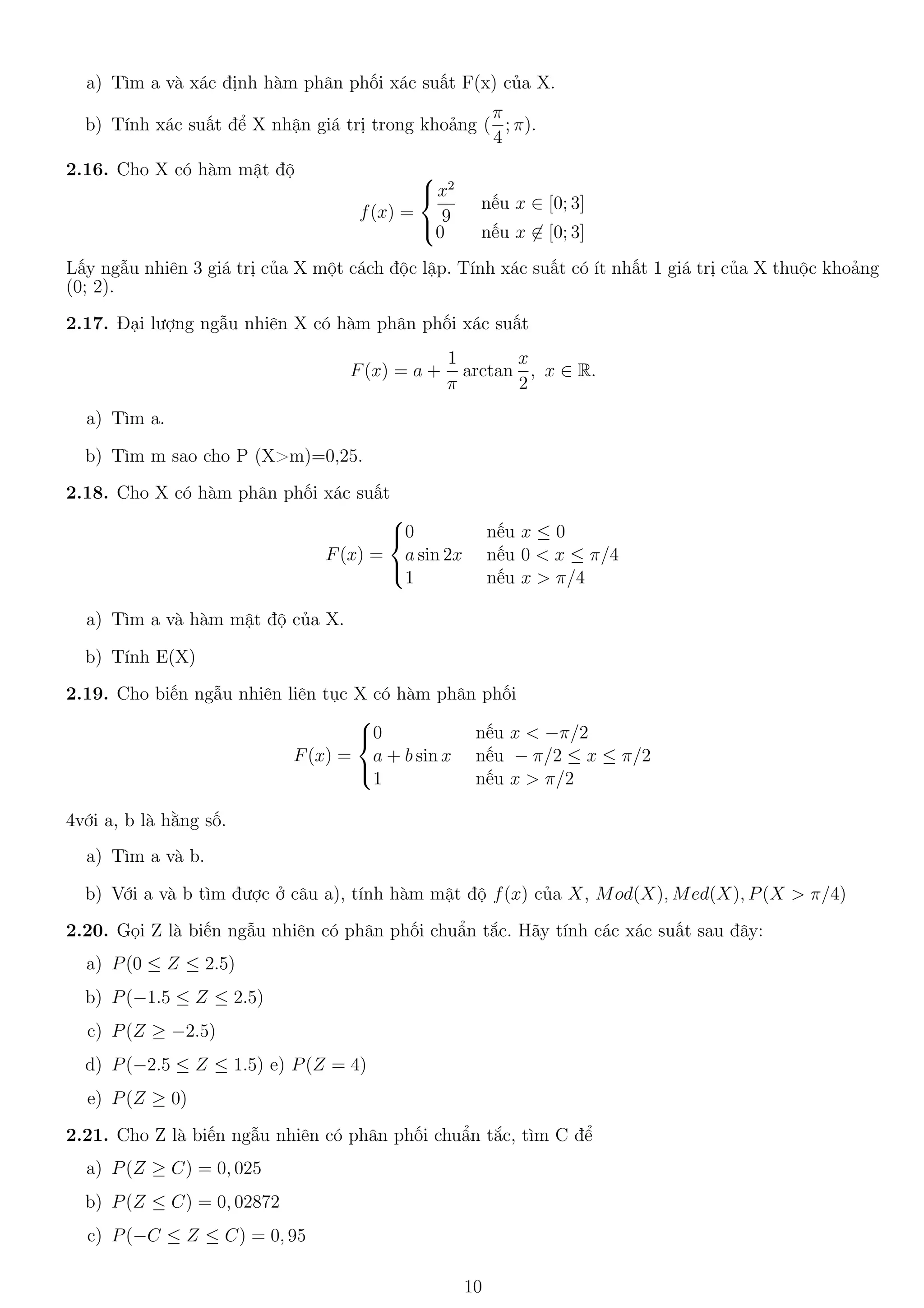 a) Tìm a và xác định hàm phân phối xác suất F(x) của X.
b) Tính xác suất để X nhận giá trị trong khoảng (
π
4
; π).
2.16. Cho X có hàm mật độ
f(x) =



x2
9
nếu x ∈ [0; 3]
0 nếu x ∈ [0; 3]
Lấy ngẫu nhiên 3 giá trị của X một cách độc lập. Tính xác suất có ít nhất 1 giá trị của X thuộc khoảng
(0; 2).
2.17. Đại lượng ngẫu nhiên X có hàm phân phối xác suất
F(x) = a +
1
π
arctan
x
2
, x ∈ R.
a) Tìm a.
b) Tìm m sao cho P (X>m)=0,25.
2.18. Cho X có hàm phân phối xác suất
F(x) =



0 nếu x ≤ 0
a sin 2x nếu 0 < x ≤ π/4
1 nếu x > π/4
a) Tìm a và hàm mật độ của X.
b) Tính E(X)
2.19. Cho biến ngẫu nhiên liên tục X có hàm phân phối
F(x) =



0 nếu x < −π/2
a + b sin x nếu − π/2 ≤ x ≤ π/2
1 nếu x > π/2
4với a, b là hằng số.
a) Tìm a và b.
b) Với a và b tìm được ở câu a), tính hàm mật độ f(x) của X, Mod(X), Med(X), P(X > π/4)
2.20. Gọi Z là biến ngẫu nhiên có phân phối chuẩn tắc. Hãy tính các xác suất sau đây:
a) P(0 ≤ Z ≤ 2.5)
b) P(−1.5 ≤ Z ≤ 2.5)
c) P(Z ≥ −2.5)
d) P(−2.5 ≤ Z ≤ 1.5) e) P(Z = 4)
e) P(Z ≥ 0)
2.21. Cho Z là biến ngẫu nhiên có phân phối chuẩn tắc, tìm C để
a) P(Z ≥ C) = 0, 025
b) P(Z ≤ C) = 0, 02872
c) P(−C ≤ Z ≤ C) = 0, 95
10
 