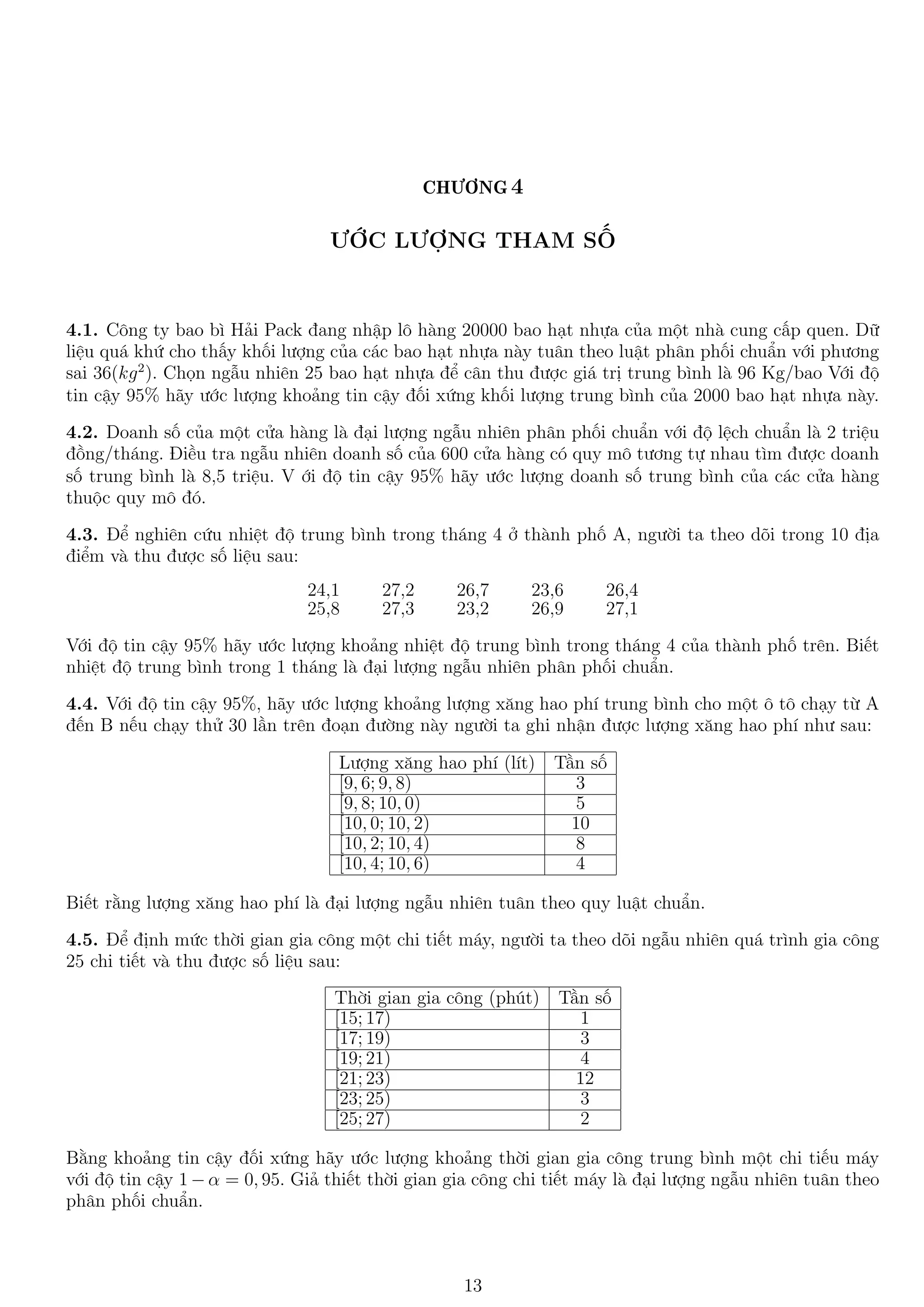 CHƯƠNG 4
ƯỚC LƯỢNG THAM SỐ
4.1. Công ty bao bì Hải Pack đang nhập lô hàng 20000 bao hạt nhựa của một nhà cung cấp quen. Dữ
liệu quá khứ cho thấy khối lượng của các bao hạt nhựa này tuân theo luật phân phối chuẩn với phương
sai 36(kg2
). Chọn ngẫu nhiên 25 bao hạt nhựa để cân thu được giá trị trung bình là 96 Kg/bao Với độ
tin cậy 95% hãy ước lượng khoảng tin cậy đối xứng khối lượng trung bình của 2000 bao hạt nhựa này.
4.2. Doanh số của một cửa hàng là đại lượng ngẫu nhiên phân phối chuẩn với độ lệch chuẩn là 2 triệu
đồng/tháng. Điều tra ngẫu nhiên doanh số của 600 cửa hàng có quy mô tương tự nhau tìm được doanh
số trung bình là 8,5 triệu. V ới độ tin cậy 95% hãy ước lượng doanh số trung bình của các cửa hàng
thuộc quy mô đó.
4.3. Để nghiên cứu nhiệt độ trung bình trong tháng 4 ở thành phố A, người ta theo dõi trong 10 địa
điểm và thu được số liệu sau:
24,1 27,2 26,7 23,6 26,4
25,8 27,3 23,2 26,9 27,1
Với độ tin cậy 95% hãy ước lượng khoảng nhiệt độ trung bình trong tháng 4 của thành phố trên. Biết
nhiệt độ trung bình trong 1 tháng là đại lượng ngẫu nhiên phân phối chuẩn.
4.4. Với độ tin cậy 95%, hãy ước lượng khoảng lượng xăng hao phí trung bình cho một ô tô chạy từ A
đến B nếu chạy thử 30 lần trên đoạn đường này người ta ghi nhận được lượng xăng hao phí như sau:
Lượng xăng hao phí (lít) Tần số
[9, 6; 9, 8) 3
[9, 8; 10, 0) 5
[10, 0; 10, 2) 10
[10, 2; 10, 4) 8
[10, 4; 10, 6) 4
Biết rằng lượng xăng hao phí là đại lượng ngẫu nhiên tuân theo quy luật chuẩn.
4.5. Để định mức thời gian gia công một chi tiết máy, người ta theo dõi ngẫu nhiên quá trình gia công
25 chi tiết và thu được số liệu sau:
Thời gian gia công (phút) Tần số
[15; 17) 1
[17; 19) 3
[19; 21) 4
[21; 23) 12
[23; 25) 3
[25; 27) 2
Bằng khoảng tin cậy đối xứng hãy ước lượng khoảng thời gian gia công trung bình một chi tiếu máy
với độ tin cậy 1 − α = 0, 95. Giả thiết thời gian gia công chi tiết máy là đại lượng ngẫu nhiên tuân theo
phân phối chuẩn.
13
 