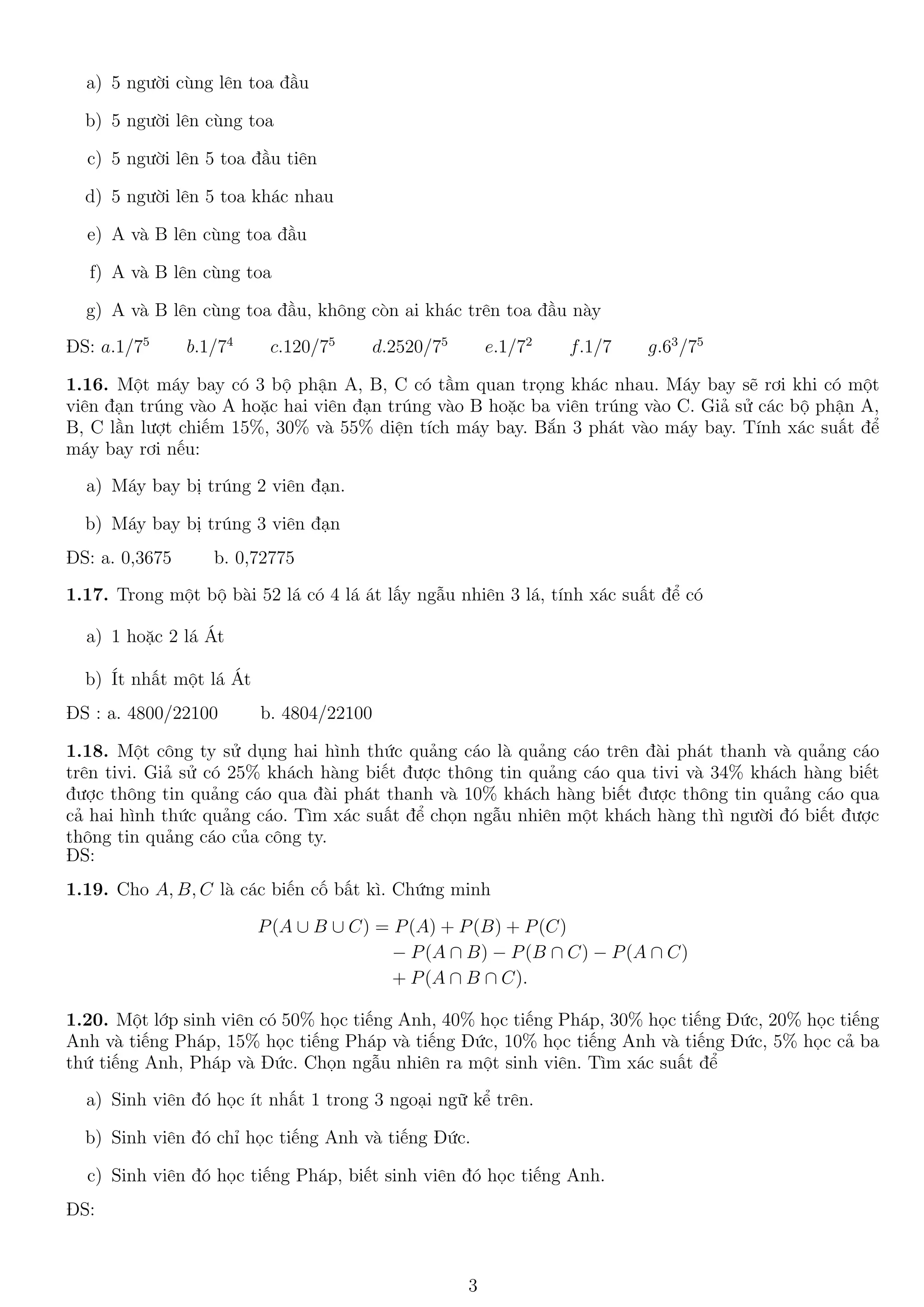a) 5 người cùng lên toa đầu
b) 5 người lên cùng toa
c) 5 người lên 5 toa đầu tiên
d) 5 người lên 5 toa khác nhau
e) A và B lên cùng toa đầu
f) A và B lên cùng toa
g) A và B lên cùng toa đầu, không còn ai khác trên toa đầu này
ĐS: a.1/75
b.1/74
c.120/75
d.2520/75
e.1/72
f.1/7 g.63
/75
1.16. Một máy bay có 3 bộ phận A, B, C có tầm quan trọng khác nhau. Máy bay sẽ rơi khi có một
viên đạn trúng vào A hoặc hai viên đạn trúng vào B hoặc ba viên trúng vào C. Giả sử các bộ phận A,
B, C lần lượt chiếm 15%, 30% và 55% diện tích máy bay. Bắn 3 phát vào máy bay. Tính xác suất để
máy bay rơi nếu:
a) Máy bay bị trúng 2 viên đạn.
b) Máy bay bị trúng 3 viên đạn
ĐS: a. 0,3675 b. 0,72775
1.17. Trong một bộ bài 52 lá có 4 lá át lấy ngẫu nhiên 3 lá, tính xác suất để có
a) 1 hoặc 2 lá Át
b) Ít nhất một lá Át
ĐS : a. 4800/22100 b. 4804/22100
1.18. Một công ty sử dụng hai hình thức quảng cáo là quảng cáo trên đài phát thanh và quảng cáo
trên tivi. Giả sử có 25% khách hàng biết được thông tin quảng cáo qua tivi và 34% khách hàng biết
được thông tin quảng cáo qua đài phát thanh và 10% khách hàng biết được thông tin quảng cáo qua
cả hai hình thức quảng cáo. Tìm xác suất để chọn ngẫu nhiên một khách hàng thì người đó biết được
thông tin quảng cáo của công ty.
ĐS:
1.19. Cho A, B, C là các biến cố bất kì. Chứng minh
P(A ∪ B ∪ C) = P(A) + P(B) + P(C)
− P(A ∩ B) − P(B ∩ C) − P(A ∩ C)
+ P(A ∩ B ∩ C).
1.20. Một lớp sinh viên có 50% học tiếng Anh, 40% học tiếng Pháp, 30% học tiếng Đức, 20% học tiếng
Anh và tiếng Pháp, 15% học tiếng Pháp và tiếng Đức, 10% học tiếng Anh và tiếng Đức, 5% học cả ba
thứ tiếng Anh, Pháp và Đức. Chọn ngẫu nhiên ra một sinh viên. Tìm xác suất để
a) Sinh viên đó học ít nhất 1 trong 3 ngoại ngữ kể trên.
b) Sinh viên đó chỉ học tiếng Anh và tiếng Đức.
c) Sinh viên đó học tiếng Pháp, biết sinh viên đó học tiếng Anh.
ĐS:
3
 