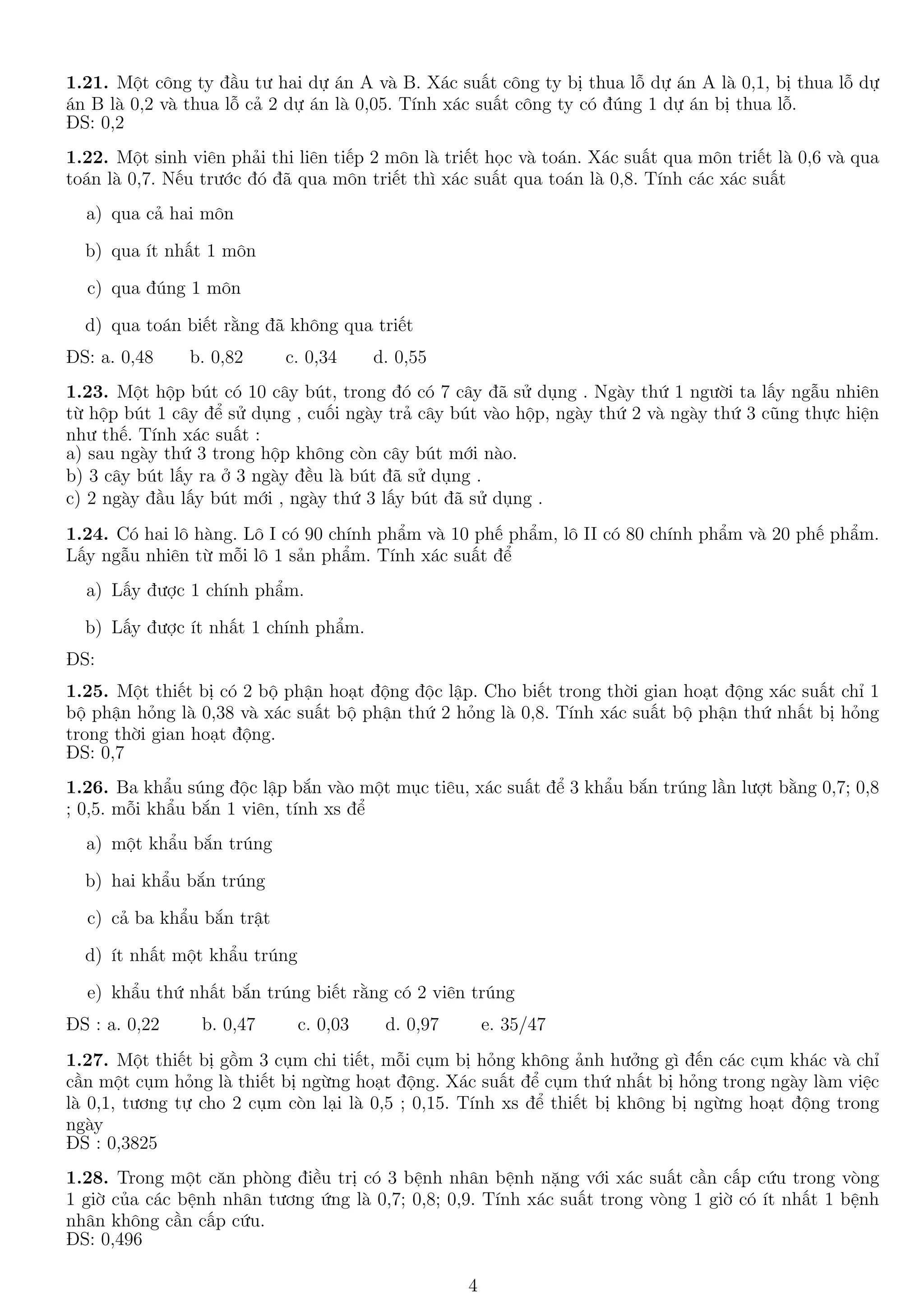 1.21. Một công ty đầu tư hai dự án A và B. Xác suất công ty bị thua lỗ dự án A là 0,1, bị thua lỗ dự
án B là 0,2 và thua lỗ cả 2 dự án là 0,05. Tính xác suất công ty có đúng 1 dự án bị thua lỗ.
ĐS: 0,2
1.22. Một sinh viên phải thi liên tiếp 2 môn là triết học và toán. Xác suất qua môn triết là 0,6 và qua
toán là 0,7. Nếu trước đó đã qua môn triết thì xác suất qua toán là 0,8. Tính các xác suất
a) qua cả hai môn
b) qua ít nhất 1 môn
c) qua đúng 1 môn
d) qua toán biết rằng đã không qua triết
ĐS: a. 0,48 b. 0,82 c. 0,34 d. 0,55
1.23. Một hộp bút có 10 cây bút, trong đó có 7 cây đã sử dụng . Ngày thứ 1 người ta lấy ngẫu nhiên
từ hộp bút 1 cây để sử dụng , cuối ngày trả cây bút vào hộp, ngày thứ 2 và ngày thứ 3 cũng thực hiện
như thế. Tính xác suất :
a) sau ngày thứ 3 trong hộp không còn cây bút mới nào.
b) 3 cây bút lấy ra ở 3 ngày đều là bút đã sử dụng .
c) 2 ngày đầu lấy bút mới , ngày thứ 3 lấy bút đã sử dụng .
1.24. Có hai lô hàng. Lô I có 90 chính phẩm và 10 phế phẩm, lô II có 80 chính phẩm và 20 phế phẩm.
Lấy ngẫu nhiên từ mỗi lô 1 sản phẩm. Tính xác suất để
a) Lấy được 1 chính phẩm.
b) Lấy được ít nhất 1 chính phẩm.
ĐS:
1.25. Một thiết bị có 2 bộ phận hoạt động độc lập. Cho biết trong thời gian hoạt động xác suất chỉ 1
bộ phận hỏng là 0,38 và xác suất bộ phận thứ 2 hỏng là 0,8. Tính xác suất bộ phận thứ nhất bị hỏng
trong thời gian hoạt động.
ĐS: 0,7
1.26. Ba khẩu súng độc lập bắn vào một mục tiêu, xác suất để 3 khẩu bắn trúng lần lượt bằng 0,7; 0,8
; 0,5. mỗi khẩu bắn 1 viên, tính xs để
a) một khẩu bắn trúng
b) hai khẩu bắn trúng
c) cả ba khẩu bắn trật
d) ít nhất một khẩu trúng
e) khẩu thứ nhất bắn trúng biết rằng có 2 viên trúng
ĐS : a. 0,22 b. 0,47 c. 0,03 d. 0,97 e. 35/47
1.27. Một thiết bị gồm 3 cụm chi tiết, mỗi cụm bị hỏng không ảnh hưởng gì đến các cụm khác và chỉ
cần một cụm hỏng là thiết bị ngừng hoạt động. Xác suất để cụm thứ nhất bị hỏng trong ngày làm việc
là 0,1, tương tự cho 2 cụm còn lại là 0,5 ; 0,15. Tính xs để thiết bị không bị ngừng hoạt động trong
ngày
ĐS : 0,3825
1.28. Trong một căn phòng điều trị có 3 bệnh nhân bệnh nặng với xác suất cần cấp cứu trong vòng
1 giờ của các bệnh nhân tương ứng là 0,7; 0,8; 0,9. Tính xác suất trong vòng 1 giờ có ít nhất 1 bệnh
nhân không cần cấp cứu.
ĐS: 0,496
4
 