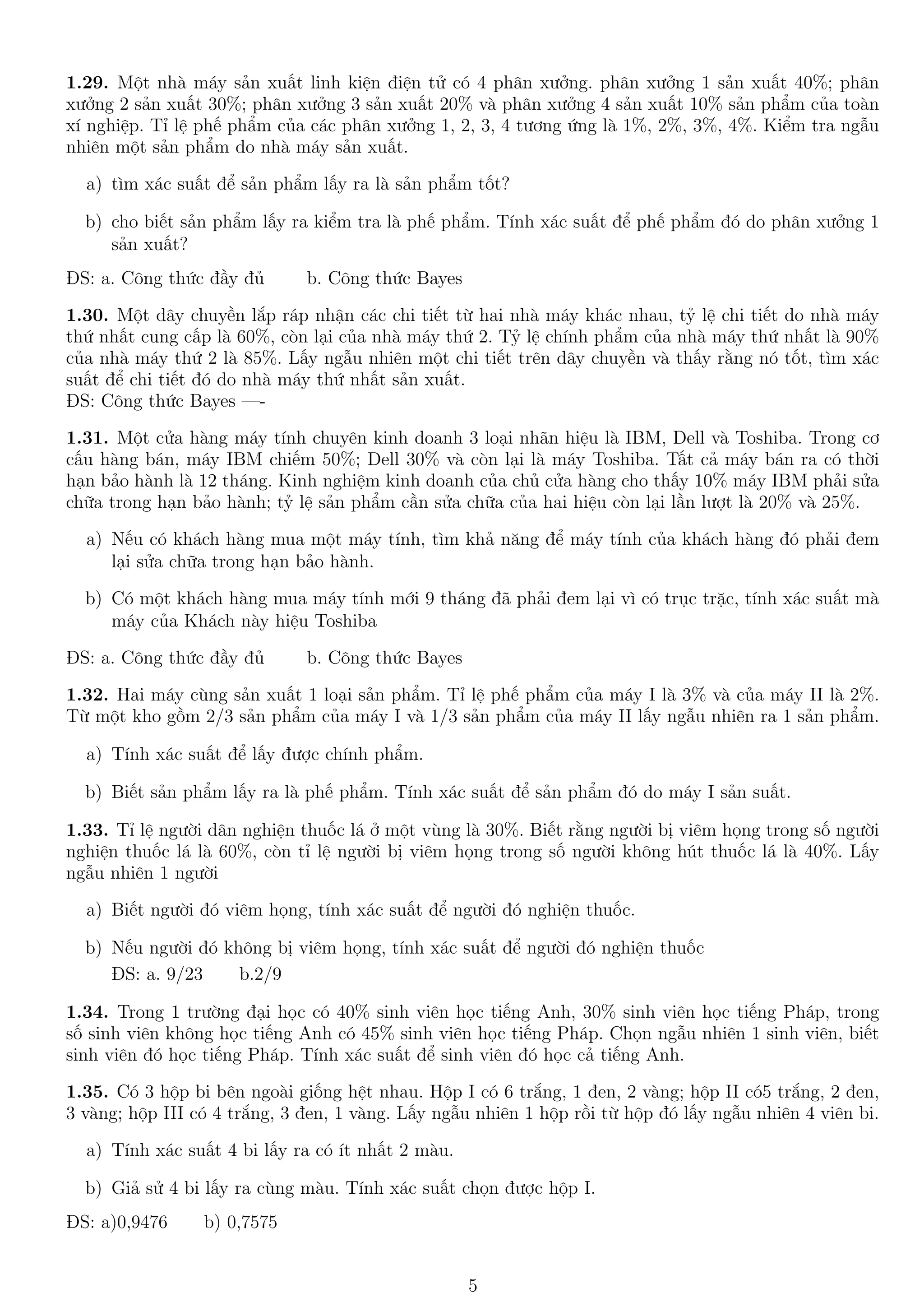 1.29. Một nhà máy sản xuất linh kiện điện tử có 4 phân xưởng. phân xưởng 1 sản xuất 40%; phân
xưởng 2 sản xuất 30%; phân xưởng 3 sản xuất 20% và phân xưởng 4 sản xuất 10% sản phẩm của toàn
xí nghiệp. Tỉ lệ phế phẩm của các phân xưởng 1, 2, 3, 4 tương ứng là 1%, 2%, 3%, 4%. Kiểm tra ngẫu
nhiên một sản phẩm do nhà máy sản xuất.
a) tìm xác suất để sản phẩm lấy ra là sản phẩm tốt?
b) cho biết sản phẩm lấy ra kiểm tra là phế phẩm. Tính xác suất để phế phẩm đó do phân xưởng 1
sản xuất?
ĐS: a. Công thức đầy đủ b. Công thức Bayes
1.30. Một dây chuyền lắp ráp nhận các chi tiết từ hai nhà máy khác nhau, tỷ lệ chi tiết do nhà máy
thứ nhất cung cấp là 60%, còn lại của nhà máy thứ 2. Tỷ lệ chính phẩm của nhà máy thứ nhất là 90%
của nhà máy thứ 2 là 85%. Lấy ngẫu nhiên một chi tiết trên dây chuyền và thấy rằng nó tốt, tìm xác
suất để chi tiết đó do nhà máy thứ nhất sản xuất.
ĐS: Công thức Bayes —-
1.31. Một cửa hàng máy tính chuyên kinh doanh 3 loại nhãn hiệu là IBM, Dell và Toshiba. Trong cơ
cấu hàng bán, máy IBM chiếm 50%; Dell 30% và còn lại là máy Toshiba. Tất cả máy bán ra có thời
hạn bảo hành là 12 tháng. Kinh nghiệm kinh doanh của chủ cửa hàng cho thấy 10% máy IBM phải sửa
chữa trong hạn bảo hành; tỷ lệ sản phẩm cần sửa chữa của hai hiệu còn lại lần lượt là 20% và 25%.
a) Nếu có khách hàng mua một máy tính, tìm khả năng để máy tính của khách hàng đó phải đem
lại sửa chữa trong hạn bảo hành.
b) Có một khách hàng mua máy tính mới 9 tháng đã phải đem lại vì có trục trặc, tính xác suất mà
máy của Khách này hiệu Toshiba
ĐS: a. Công thức đầy đủ b. Công thức Bayes
1.32. Hai máy cùng sản xuất 1 loại sản phẩm. Tỉ lệ phế phẩm của máy I là 3% và của máy II là 2%.
Từ một kho gồm 2/3 sản phẩm của máy I và 1/3 sản phẩm của máy II lấy ngẫu nhiên ra 1 sản phẩm.
a) Tính xác suất để lấy được chính phẩm.
b) Biết sản phẩm lấy ra là phế phẩm. Tính xác suất để sản phẩm đó do máy I sản suất.
1.33. Tỉ lệ người dân nghiện thuốc lá ở một vùng là 30%. Biết rằng người bị viêm họng trong số người
nghiện thuốc lá là 60%, còn tỉ lệ người bị viêm họng trong số người không hút thuốc lá là 40%. Lấy
ngẫu nhiên 1 người
a) Biết người đó viêm họng, tính xác suất để người đó nghiện thuốc.
b) Nếu người đó không bị viêm họng, tính xác suất để người đó nghiện thuốc
ĐS: a. 9/23 b.2/9
1.34. Trong 1 trường đại học có 40% sinh viên học tiếng Anh, 30% sinh viên học tiếng Pháp, trong
số sinh viên không học tiếng Anh có 45% sinh viên học tiếng Pháp. Chọn ngẫu nhiên 1 sinh viên, biết
sinh viên đó học tiếng Pháp. Tính xác suất để sinh viên đó học cả tiếng Anh.
1.35. Có 3 hộp bi bên ngoài giống hệt nhau. Hộp I có 6 trắng, 1 đen, 2 vàng; hộp II có5 trắng, 2 đen,
3 vàng; hộp III có 4 trắng, 3 đen, 1 vàng. Lấy ngẫu nhiên 1 hộp rồi từ hộp đó lấy ngẫu nhiên 4 viên bi.
a) Tính xác suất 4 bi lấy ra có ít nhất 2 màu.
b) Giả sử 4 bi lấy ra cùng màu. Tính xác suất chọn được hộp I.
ĐS: a)0,9476 b) 0,7575
5
 
