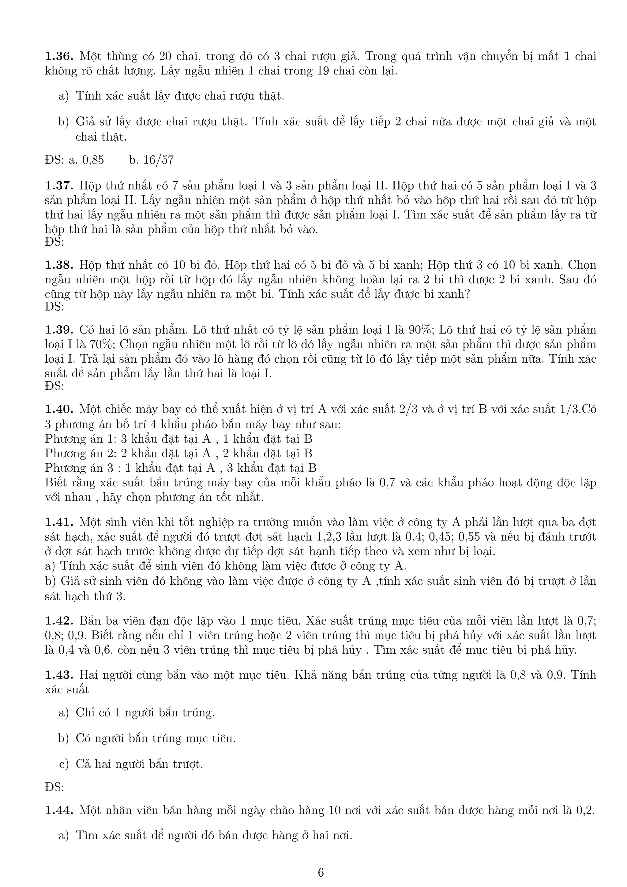 1.36. Một thùng có 20 chai, trong đó có 3 chai rượu giả. Trong quá trình vận chuyển bị mất 1 chai
không rõ chất lượng. Lấy ngẫu nhiên 1 chai trong 19 chai còn lại.
a) Tính xác suất lấy được chai rượu thật.
b) Giả sử lấy được chai rượu thật. Tính xác suất để lấy tiếp 2 chai nữa được một chai giả và một
chai thật.
ĐS: a. 0,85 b. 16/57
1.37. Hộp thứ nhất có 7 sản phẩm loại I và 3 sản phẩm loại II. Hộp thứ hai có 5 sản phẩm loại I và 3
sản phẩm loại II. Lấy ngẫu nhiên một sản phẩm ở hộp thứ nhất bỏ vào hộp thứ hai rồi sau đó từ hộp
thứ hai lấy ngẫu nhiên ra một sản phẩm thì được sản phẩm loại I. Tìm xác suất để sản phẩm lấy ra từ
hộp thứ hai là sản phẩm của hộp thứ nhất bỏ vào.
ĐS:
1.38. Hộp thứ nhất có 10 bi đỏ. Hộp thứ hai có 5 bi đỏ và 5 bi xanh; Hộp thứ 3 có 10 bi xanh. Chọn
ngẫu nhiên một hộp rồi từ hộp đó lấy ngẫu nhiên không hoàn lại ra 2 bi thì được 2 bi xanh. Sau đó
cũng từ hộp này lấy ngẫu nhiên ra một bi. Tính xác suất để lấy được bi xanh?
ĐS:
1.39. Có hai lô sản phẩm. Lô thứ nhất có tỷ lệ sản phẩm loại I là 90%; Lô thứ hai có tỷ lệ sản phẩm
loại I là 70%; Chọn ngẫu nhiên một lô rồi từ lô đó lấy ngẫu nhiên ra một sản phẩm thì được sản phẩm
loại I. Trả lại sản phẩm đó vào lô hàng đó chọn rồi cũng từ lô đó lấy tiếp một sản phẩm nữa. Tính xác
suất để sản phẩm lấy lần thứ hai là loại I.
ĐS:
1.40. Một chiếc máy bay có thể xuất hiện ở vị trí A với xác suất 2/3 và ở vị trí B với xác suất 1/3.Có
3 phương án bố trí 4 khẩu pháo bắn máy bay như sau:
Phương án 1: 3 khẩu đặt tại A , 1 khẩu đặt tại B
Phương án 2: 2 khẩu đặt tại A , 2 khẩu đặt tại B
Phương án 3 : 1 khẩu đặt tại A , 3 khẩu đặt tại B
Biết rằng xác suất bắn trúng máy bay của mỗi khẩu pháo là 0,7 và các khẩu pháo hoạt động độc lập
với nhau , hãy chọn phương án tốt nhất.
1.41. Một sinh viên khi tốt nghiệp ra trường muốn vào làm việc ở công ty A phải lần lượt qua ba đợt
sát hạch, xác suất để người đó trượt đơt sát hạch 1,2,3 lần lượt là 0.4; 0,45; 0,55 và nếu bị đánh trướt
ở đợt sát hạch trước không được dự tiếp đợt sát hạnh tiếp theo và xem như bị loại.
a) Tính xác suất để sinh viên đó không làm việc được ở công ty A.
b) Giả sử sinh viên đó không vào làm việc được ở công ty A ,tính xác suất sinh viên đó bị trượt ở lần
sát hạch thứ 3.
1.42. Bắn ba viên đạn độc lập vào 1 mục tiêu. Xác suất trúng mục tiêu của mỗi viên lần lượt là 0,7;
0,8; 0,9. Biết rằng nếu chỉ 1 viên trúng hoặc 2 viên trúng thì mục tiêu bị phá hủy với xác suất lần lượt
là 0,4 và 0,6. còn nếu 3 viên trúng thì mục tiêu bị phá hủy . Tìm xác suất để mục tiêu bị phá hủy.
1.43. Hai người cùng bắn vào một mục tiêu. Khả năng bắn trúng của từng người là 0,8 và 0,9. Tính
xác suất
a) Chỉ có 1 người bắn trúng.
b) Có người bắn trúng mục tiêu.
c) Cả hai người bắn trượt.
ĐS:
1.44. Một nhân viên bán hàng mỗi ngày chào hàng 10 nơi với xác suất bán được hàng mỗi nơi là 0,2.
a) Tìm xác suất để người đó bán được hàng ở hai nơi.
6
 