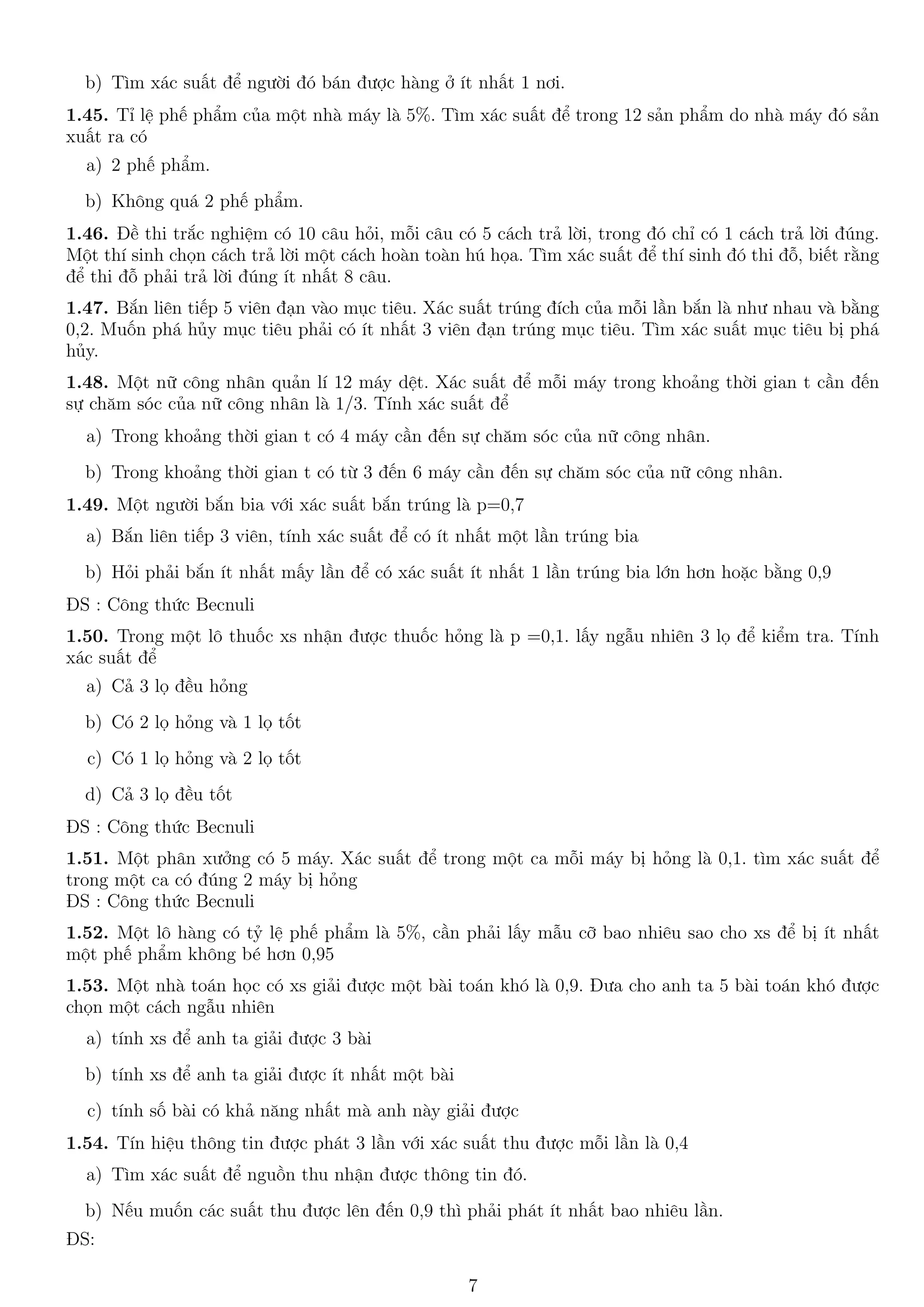 b) Tìm xác suất để người đó bán được hàng ở ít nhất 1 nơi.
1.45. Tỉ lệ phế phẩm của một nhà máy là 5%. Tìm xác suất để trong 12 sản phẩm do nhà máy đó sản
xuất ra có
a) 2 phế phẩm.
b) Không quá 2 phế phẩm.
1.46. Đề thi trắc nghiệm có 10 câu hỏi, mỗi câu có 5 cách trả lời, trong đó chỉ có 1 cách trả lời đúng.
Một thí sinh chọn cách trả lời một cách hoàn toàn hú họa. Tìm xác suất để thí sinh đó thi đỗ, biết rằng
để thi đỗ phải trả lời đúng ít nhất 8 câu.
1.47. Bắn liên tiếp 5 viên đạn vào mục tiêu. Xác suất trúng đích của mỗi lần bắn là như nhau và bằng
0,2. Muốn phá hủy mục tiêu phải có ít nhất 3 viên đạn trúng mục tiêu. Tìm xác suất mục tiêu bị phá
hủy.
1.48. Một nữ công nhân quản lí 12 máy dệt. Xác suất để mỗi máy trong khoảng thời gian t cần đến
sự chăm sóc của nữ công nhân là 1/3. Tính xác suất để
a) Trong khoảng thời gian t có 4 máy cần đến sự chăm sóc của nữ công nhân.
b) Trong khoảng thời gian t có từ 3 đến 6 máy cần đến sự chăm sóc của nữ công nhân.
1.49. Một người bắn bia với xác suất bắn trúng là p=0,7
a) Bắn liên tiếp 3 viên, tính xác suất để có ít nhất một lần trúng bia
b) Hỏi phải bắn ít nhất mấy lần để có xác suất ít nhất 1 lần trúng bia lớn hơn hoặc bằng 0,9
ĐS : Công thức Becnuli
1.50. Trong một lô thuốc xs nhận được thuốc hỏng là p =0,1. lấy ngẫu nhiên 3 lọ để kiểm tra. Tính
xác suất để
a) Cả 3 lọ đều hỏng
b) Có 2 lọ hỏng và 1 lọ tốt
c) Có 1 lọ hỏng và 2 lọ tốt
d) Cả 3 lọ đều tốt
ĐS : Công thức Becnuli
1.51. Một phân xưởng có 5 máy. Xác suất để trong một ca mỗi máy bị hỏng là 0,1. tìm xác suất để
trong một ca có đúng 2 máy bị hỏng
ĐS : Công thức Becnuli
1.52. Một lô hàng có tỷ lệ phế phẩm là 5%, cần phải lấy mẫu cỡ bao nhiêu sao cho xs để bị ít nhất
một phế phẩm không bé hơn 0,95
1.53. Một nhà toán học có xs giải được một bài toán khó là 0,9. Đưa cho anh ta 5 bài toán khó được
chọn một cách ngẫu nhiên
a) tính xs để anh ta giải được 3 bài
b) tính xs để anh ta giải được ít nhất một bài
c) tính số bài có khả năng nhất mà anh này giải được
1.54. Tín hiệu thông tin được phát 3 lần với xác suất thu được mỗi lần là 0,4
a) Tìm xác suất để nguồn thu nhận được thông tin đó.
b) Nếu muốn các suất thu được lên đến 0,9 thì phải phát ít nhất bao nhiêu lần.
ĐS:
7
 