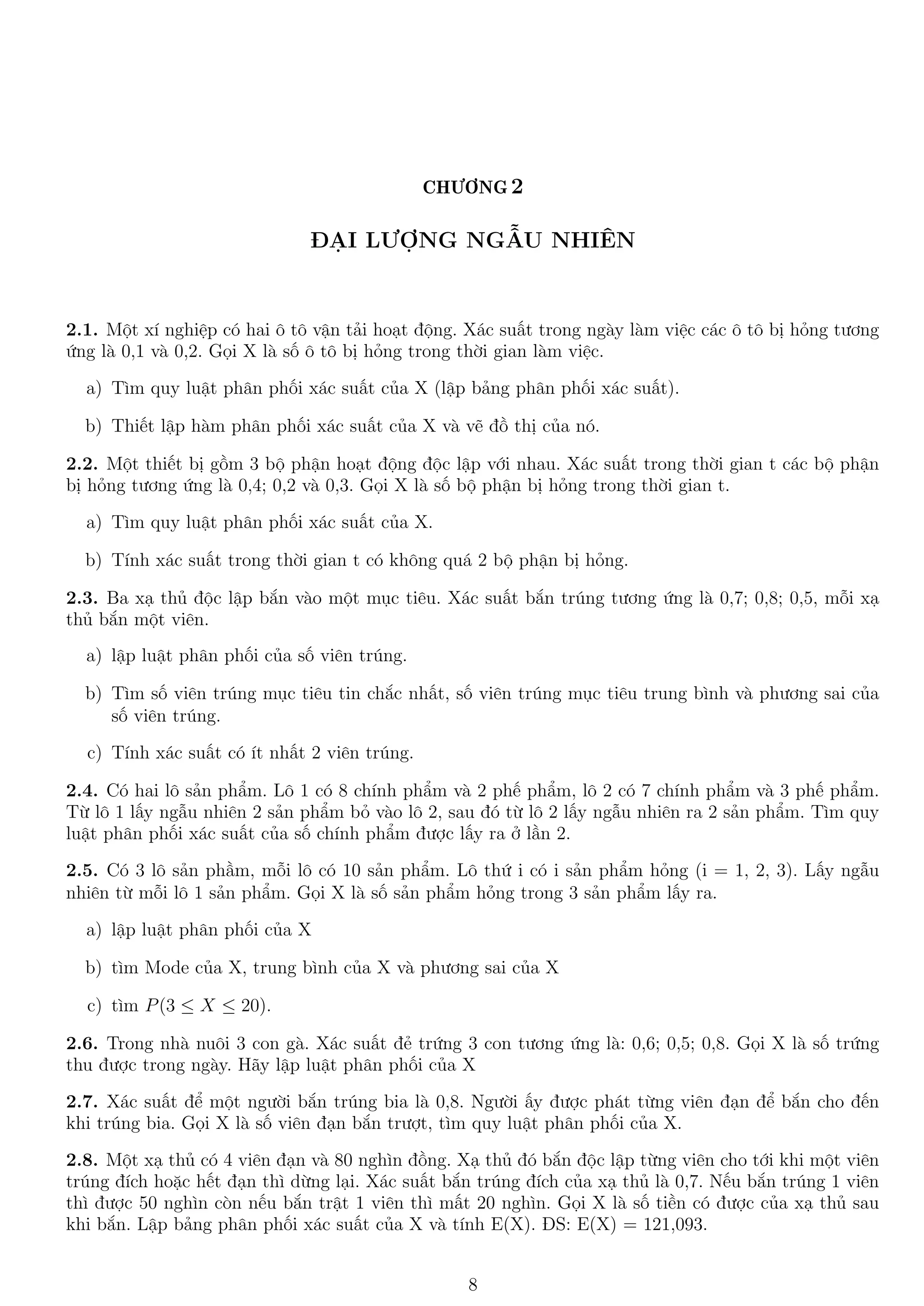 CHƯƠNG 2
ĐẠI LƯỢNG NGẪU NHIÊN
2.1. Một xí nghiệp có hai ô tô vận tải hoạt động. Xác suất trong ngày làm việc các ô tô bị hỏng tương
ứng là 0,1 và 0,2. Gọi X là số ô tô bị hỏng trong thời gian làm việc.
a) Tìm quy luật phân phối xác suất của X (lập bảng phân phối xác suất).
b) Thiết lập hàm phân phối xác suất của X và vẽ đồ thị của nó.
2.2. Một thiết bị gồm 3 bộ phận hoạt động độc lập với nhau. Xác suất trong thời gian t các bộ phận
bị hỏng tương ứng là 0,4; 0,2 và 0,3. Gọi X là số bộ phận bị hỏng trong thời gian t.
a) Tìm quy luật phân phối xác suất của X.
b) Tính xác suất trong thời gian t có không quá 2 bộ phận bị hỏng.
2.3. Ba xạ thủ độc lập bắn vào một mục tiêu. Xác suất bắn trúng tương ứng là 0,7; 0,8; 0,5, mỗi xạ
thủ bắn một viên.
a) lập luật phân phối của số viên trúng.
b) Tìm số viên trúng mục tiêu tin chắc nhất, số viên trúng mục tiêu trung bình và phương sai của
số viên trúng.
c) Tính xác suất có ít nhất 2 viên trúng.
2.4. Có hai lô sản phẩm. Lô 1 có 8 chính phẩm và 2 phế phẩm, lô 2 có 7 chính phẩm và 3 phế phẩm.
Từ lô 1 lấy ngẫu nhiên 2 sản phẩm bỏ vào lô 2, sau đó từ lô 2 lấy ngẫu nhiên ra 2 sản phẩm. Tìm quy
luật phân phối xác suất của số chính phẩm được lấy ra ở lần 2.
2.5. Có 3 lô sản phầm, mỗi lô có 10 sản phẩm. Lô thứ i có i sản phẩm hỏng (i = 1, 2, 3). Lấy ngẫu
nhiên từ mỗi lô 1 sản phẩm. Gọi X là số sản phẩm hỏng trong 3 sản phẩm lấy ra.
a) lập luật phân phối của X
b) tìm Mode của X, trung bình của X và phương sai của X
c) tìm P(3 ≤ X ≤ 20).
2.6. Trong nhà nuôi 3 con gà. Xác suất đẻ trứng 3 con tương ứng là: 0,6; 0,5; 0,8. Gọi X là số trứng
thu được trong ngày. Hãy lập luật phân phối của X
2.7. Xác suất để một người bắn trúng bia là 0,8. Người ấy được phát từng viên đạn để bắn cho đến
khi trúng bia. Gọi X là số viên đạn bắn trượt, tìm quy luật phân phối của X.
2.8. Một xạ thủ có 4 viên đạn và 80 nghìn đồng. Xạ thủ đó bắn độc lập từng viên cho tới khi một viên
trúng đích hoặc hết đạn thì dừng lại. Xác suất bắn trúng đích của xạ thủ là 0,7. Nếu bắn trúng 1 viên
thì được 50 nghìn còn nếu bắn trật 1 viên thì mất 20 nghìn. Gọi X là số tiền có được của xạ thủ sau
khi bắn. Lập bảng phân phối xác suất của X và tính E(X). ĐS: E(X) = 121,093.
8
 