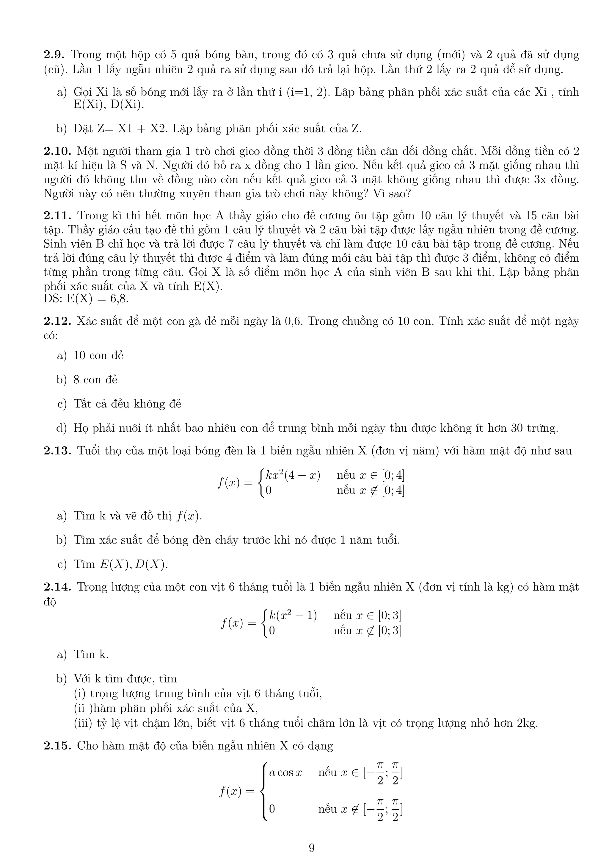 2.9. Trong một hộp có 5 quả bóng bàn, trong đó có 3 quả chưa sử dụng (mới) và 2 quả đã sử dụng
(cũ). Lần 1 lấy ngẫu nhiên 2 quả ra sử dụng sau đó trả lại hộp. Lần thứ 2 lấy ra 2 quả để sử dụng.
a) Gọi Xi là số bóng mới lấy ra ở lần thứ i (i=1, 2). Lập bảng phân phối xác suất của các Xi , tính
E(Xi), D(Xi).
b) Đặt Z= X1 + X2. Lập bảng phân phối xác suất của Z.
2.10. Một người tham gia 1 trò chơi gieo đồng thời 3 đồng tiền cân đối đồng chất. Mỗi đồng tiền có 2
mặt kí hiệu là S và N. Người đó bỏ ra x đồng cho 1 lần gieo. Nếu kết quả gieo cả 3 mặt giống nhau thì
người đó không thu về đồng nào còn nếu kết quả gieo cả 3 mặt không giống nhau thì được 3x đồng.
Người này có nên thường xuyên tham gia trò chơi này không? Vì sao?
2.11. Trong kì thi hết môn học A thầy giáo cho đề cương ôn tập gồm 10 câu lý thuyết và 15 câu bài
tập. Thầy giáo cấu tạo đề thi gồm 1 câu lý thuyết và 2 câu bài tập được lấy ngẫu nhiên trong đề cương.
Sinh viên B chỉ học và trả lời được 7 câu lý thuyết và chỉ làm được 10 câu bài tập trong đề cương. Nếu
trả lời đúng câu lý thuyết thì được 4 điểm và làm đúng mỗi câu bài tập thì được 3 điểm, không có điểm
từng phần trong từng câu. Gọi X là số điểm môn học A của sinh viên B sau khi thi. Lập bảng phân
phối xác suất của X và tính E(X).
ĐS: E(X) = 6,8.
2.12. Xác suất để một con gà đẻ mỗi ngày là 0,6. Trong chuồng có 10 con. Tính xác suất để một ngày
có:
a) 10 con đẻ
b) 8 con đẻ
c) Tất cả đều không đẻ
d) Họ phải nuôi ít nhất bao nhiêu con để trung bình mỗi ngày thu được không ít hơn 30 trứng.
2.13. Tuổi thọ của một loại bóng đèn là 1 biến ngẫu nhiên X (đơn vị năm) với hàm mật độ như sau
f(x) =
kx2
(4 − x) nếu x ∈ [0; 4]
0 nếu x ∈ [0; 4]
a) Tìm k và vẽ đồ thị f(x).
b) Tìm xác suất để bóng đèn cháy trước khi nó được 1 năm tuổi.
c) Tìm E(X), D(X).
2.14. Trọng lượng của một con vịt 6 tháng tuổi là 1 biến ngẫu nhiên X (đơn vị tính là kg) có hàm mật
độ
f(x) =
k(x2
− 1) nếu x ∈ [0; 3]
0 nếu x ∈ [0; 3]
a) Tìm k.
b) Với k tìm được, tìm
(i) trọng lượng trung bình của vịt 6 tháng tuổi,
(ii )hàm phân phối xác suất của X,
(iii) tỷ lệ vịt chậm lớn, biết vịt 6 tháng tuổi chậm lớn là vịt có trọng lượng nhỏ hơn 2kg.
2.15. Cho hàm mật độ của biến ngẫu nhiên X có dạng
f(x) =



a cos x nếu x ∈ [−
π
2
;
π
2
]
0 nếu x ∈ [−
π
2
;
π
2
]
9
 