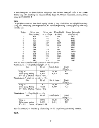 8. Tiền lương của các nhân viên bán hàng được tính như sau: lương tối thiểu là 50.000.000
đ/năm, cộng 10% hoa hồng bán hàng sau khi đạt được 100.000.000 đ doanh số, với tổng lương
tối đa là 200.000.000 đ.
Bài 6.
Chi phí kinh doanh của một doanh nghiệp vận tải là tổng của hai loại phí: chi phí hoạt động
(xăng, dầu, nhân công..) và chi phí bảo trì. Số liệu về chi phí trong 12 tháng gần đây được tổng
hợp như sau:
Tháng Chi phí hoạt
động (tr.đồng)
Chi phí bảo
trì (tr.đồng)
Tổng chi phí
(tr.đồng)
Quảng đường vận
chuyển (km)
1 471 437 908 3420
2 504 388 842 5310
3 609 343 952 5410
4 690 347 1037 8440
5 742 294 1036 9320
6 774 211 985 8190
7 784 176 960 8870
8 986 210 1196 10980
9 895 282 1177 4980
10 651 394 1045 5220
11 481 381 862 4480
12 386 514 900 2980
Một nhà phân tích kiểm tra kết qủa của ba hàm hồi qui sau:
Hàm hồi qui 1: y (chi phí họat động) = a + bx
Biến Hệ số Sai số chuẩn Gía trị
thống kê t
Hằng số 309,19 96,05 3,22
Biến: quảng đường 0,054 0,014 3,86
R2
= 0,61; Durbin - Watson =1,61
Hàm hồi qui 2: y (chi phí bảo trì) = a + bx
Biến Hệ số Sai số chuẩn Gía trị
thống kê t
Hằng số 5 46,95 11,32
Biến: quảng đường -0,031 0,007 -4,43
R2
= 0,68; Durbin - Watson =1,72
Hàm hồi qui 3: y (tổng chi phí) = a + bx
Biến Hệ số Sai số chuẩn Gía trị
thống kê t
Hằng số 840,73 80,25 10,48
Biến: quảng đường 0,023 0,011 2,09
R2
= 0,29 ; Durbin - Watson =2,34
Yêu cầu: anh (chị) có nhận xét gì về cách ứng xử của chi phí trong các trường hợp trên.
Bài 7.
5
 