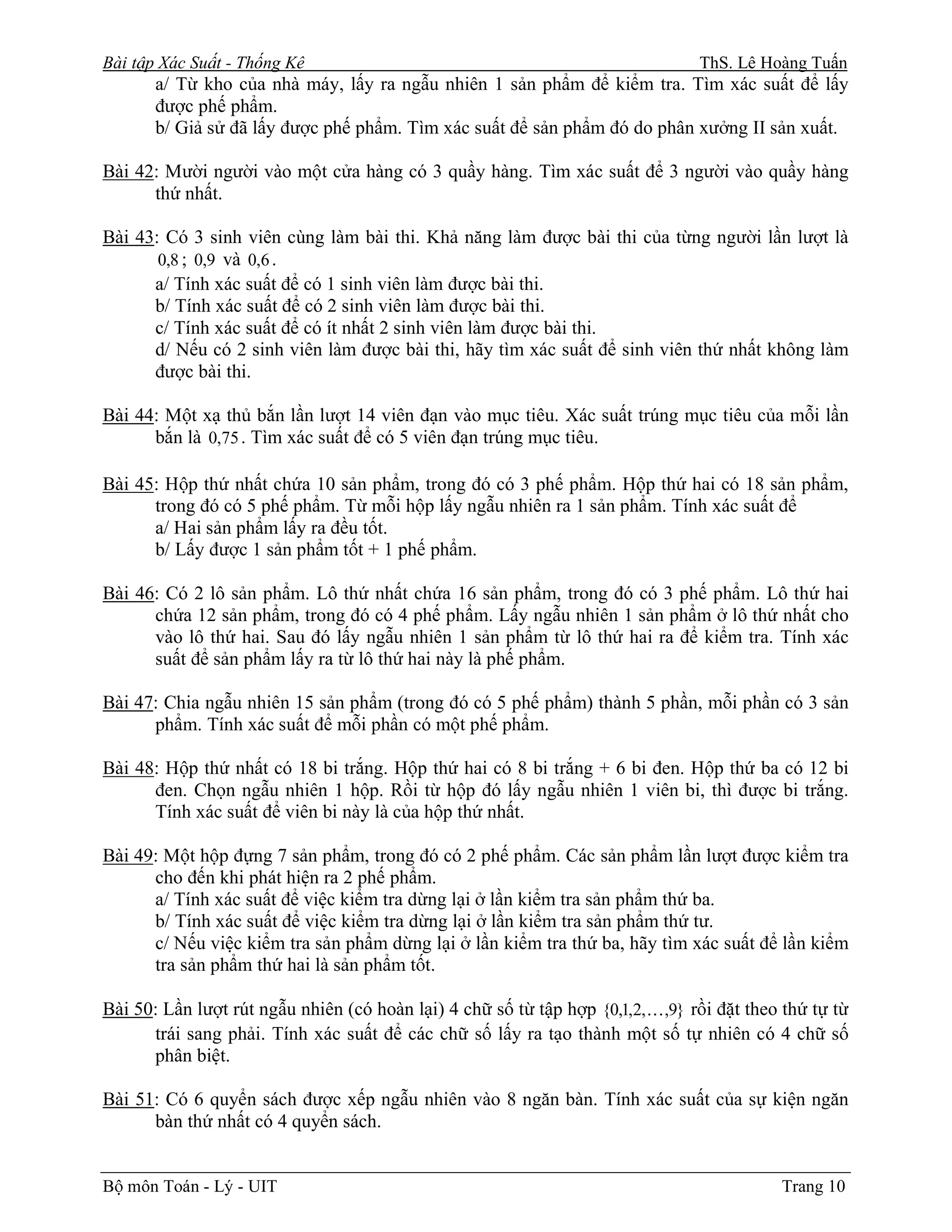 Bài tập Xác Suất - Thống Kê                                                     ThS. Lê Hoàng Tuấn
       a/ Từ kho của nhà máy, lấy ra ngẫu nhiên 1 sản phẩm để kiểm tra. Tìm xác suất để lấy
       được phế phẩm.
       b/ Giả sử đã lấy được phế phẩm. Tìm xác suất để sản phẩm đó do phân xưởng II sản xuất.

Bài 42: Mười người vào một cửa hàng có 3 quầy hàng. Tìm xác suất để 3 người vào quầy hàng
      thứ nhất.

Bài 43: Có 3 sinh viên cùng làm bài thi. Khả năng làm được bài thi của từng người lần lượt là
       0,8 ; 0,9 và 0,6 .
      a/ Tính xác suất để có 1 sinh viên làm được bài thi.
      b/ Tính xác suất để có 2 sinh viên làm được bài thi.
      c/ Tính xác suất để có ít nhất 2 sinh viên làm được bài thi.
      d/ Nếu có 2 sinh viên làm được bài thi, hãy tìm xác suất để sinh viên thứ nhất không làm
      được bài thi.

Bài 44: Một xạ thủ bắn lần lượt 14 viên đạn vào mục tiêu. Xác suất trúng mục tiêu của mỗi lần
      bắn là 0,75 . Tìm xác suất để có 5 viên đạn trúng mục tiêu.

Bài 45: Hộp thứ nhất chứa 10 sản phẩm, trong đó có 3 phế phẩm. Hộp thứ hai có 18 sản phẩm,
      trong đó có 5 phế phẩm. Từ mỗi hộp lấy ngẫu nhiên ra 1 sản phẩm. Tính xác suất để
      a/ Hai sản phẩm lấy ra đều tốt.
      b/ Lấy được 1 sản phẩm tốt + 1 phế phẩm.

Bài 46: Có 2 lô sản phẩm. Lô thứ nhất chứa 16 sản phẩm, trong đó có 3 phế phẩm. Lô thứ hai
      chứa 12 sản phẩm, trong đó có 4 phế phẩm. Lấy ngẫu nhiên 1 sản phẩm ở lô thứ nhất cho
      vào lô thứ hai. Sau đó lấy ngẫu nhiên 1 sản phẩm từ lô thứ hai ra để kiểm tra. Tính xác
      suất để sản phẩm lấy ra từ lô thứ hai này là phế phẩm.

Bài 47: Chia ngẫu nhiên 15 sản phẩm (trong đó có 5 phế phẩm) thành 5 phần, mỗi phần có 3 sản
      phẩm. Tính xác suất để mỗi phần có một phế phẩm.

Bài 48: Hộp thứ nhất có 18 bi trắng. Hộp thứ hai có 8 bi trắng + 6 bi đen. Hộp thứ ba có 12 bi
      đen. Chọn ngẫu nhiên 1 hộp. Rồi từ hộp đó lấy ngẫu nhiên 1 viên bi, thì được bi trắng.
      Tính xác suất để viên bi này là của hộp thứ nhất.

Bài 49: Một hộp đựng 7 sản phẩm, trong đó có 2 phế phẩm. Các sản phẩm lần lượt được kiểm tra
      cho đến khi phát hiện ra 2 phế phẩm.
      a/ Tính xác suất để việc kiểm tra dừng lại ở lần kiểm tra sản phẩm thứ ba.
      b/ Tính xác suất để việc kiểm tra dừng lại ở lần kiểm tra sản phẩm thứ tư.
      c/ Nếu việc kiểm tra sản phẩm dừng lại ở lần kiểm tra thứ ba, hãy tìm xác suất để lần kiểm
      tra sản phẩm thứ hai là sản phẩm tốt.

Bài 50: Lần lượt rút ngẫu nhiên (có hoàn lại) 4 chữ số từ tập hợp {0,1,2, K,9} rồi đặt theo thứ tự từ
      trái sang phải. Tính xác suất để các chữ số lấy ra tạo thành một số tự nhiên có 4 chữ số
      phân biệt.

Bài 51: Có 6 quyển sách được xếp ngẫu nhiên vào 8 ngăn bàn. Tính xác suất của sự kiện ngăn
      bàn thứ nhất có 4 quyển sách.


Bộ môn Toán - Lý - UIT                                                                     Trang 10
 