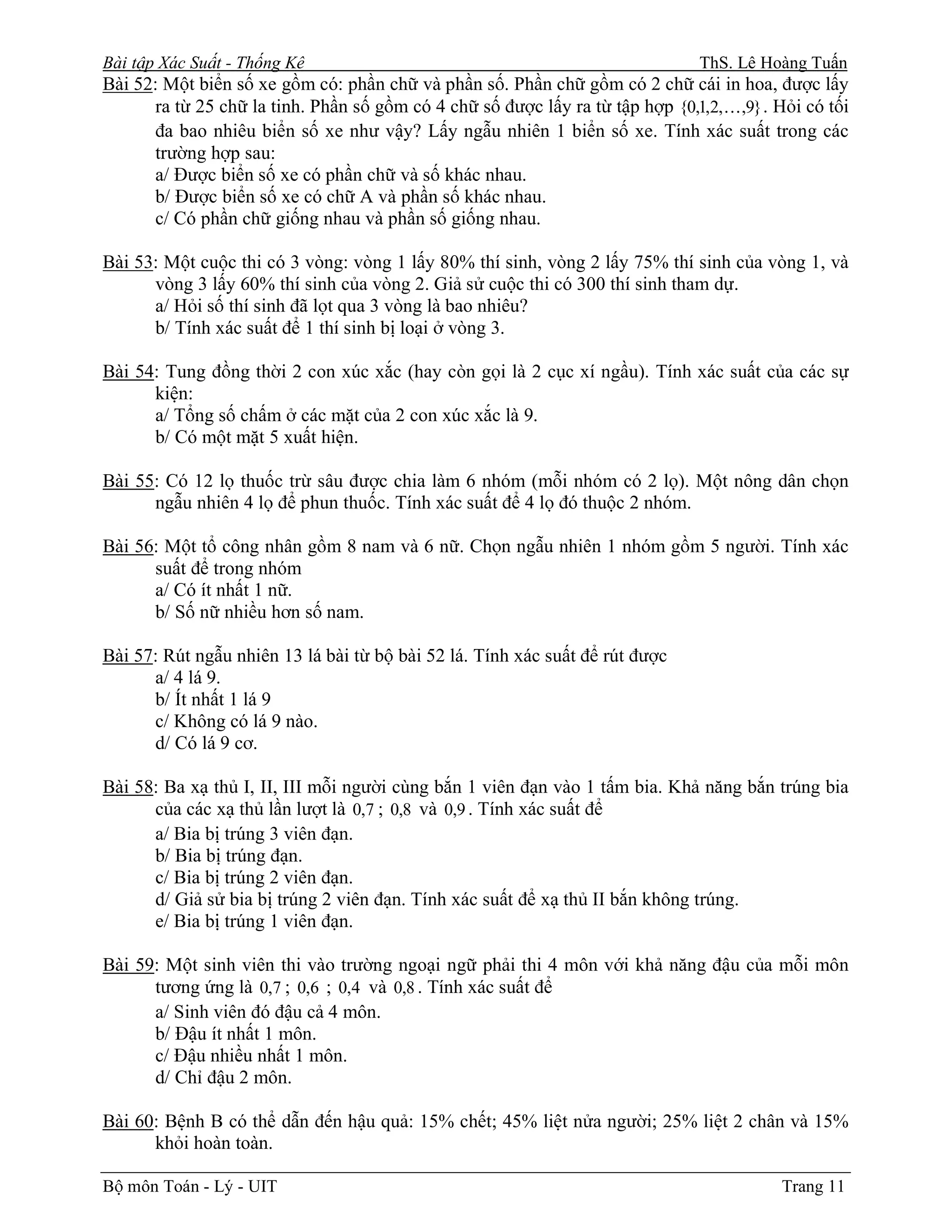 Bài tập Xác Suất - Thống Kê                                                    ThS. Lê Hoàng Tuấn
Bài 52: Một biển số xe gồm có: phần chữ và phần số. Phần chữ gồm có 2 chữ cái in hoa, được lấy
      ra từ 25 chữ la tinh. Phần số gồm có 4 chữ số được lấy ra từ tập hợp {0,1,2, K,9} . Hỏi có tối
      đa bao nhiêu biển số xe như vậy? Lấy ngẫu nhiên 1 biển số xe. Tính xác suất trong các
      trường hợp sau:
      a/ Được biển số xe có phần chữ và số khác nhau.
      b/ Được biển số xe có chữ A và phần số khác nhau.
      c/ Có phần chữ giống nhau và phần số giống nhau.

Bài 53: Một cuộc thi có 3 vòng: vòng 1 lấy 80% thí sinh, vòng 2 lấy 75% thí sinh của vòng 1, và
      vòng 3 lấy 60% thí sinh của vòng 2. Giả sử cuộc thi có 300 thí sinh tham dự.
      a/ Hỏi số thí sinh đã lọt qua 3 vòng là bao nhiêu?
      b/ Tính xác suất để 1 thí sinh bị loại ở vòng 3.

Bài 54: Tung đồng thời 2 con xúc xắc (hay còn gọi là 2 cục xí ngầu). Tính xác suất của các sự
      kiện:
      a/ Tổng số chấm ở các mặt của 2 con xúc xắc là 9.
      b/ Có một mặt 5 xuất hiện.

Bài 55: Có 12 lọ thuốc trừ sâu được chia làm 6 nhóm (mỗi nhóm có 2 lọ). Một nông dân chọn
      ngẫu nhiên 4 lọ để phun thuốc. Tính xác suất để 4 lọ đó thuộc 2 nhóm.

Bài 56: Một tổ công nhân gồm 8 nam và 6 nữ. Chọn ngẫu nhiên 1 nhóm gồm 5 người. Tính xác
      suất để trong nhóm
      a/ Có ít nhất 1 nữ.
      b/ Số nữ nhiều hơn số nam.

Bài 57: Rút ngẫu nhiên 13 lá bài từ bộ bài 52 lá. Tính xác suất để rút được
      a/ 4 lá 9.
      b/ Ít nhất 1 lá 9
      c/ Không có lá 9 nào.
      d/ Có lá 9 cơ.

Bài 58: Ba xạ thủ I, II, III mỗi người cùng bắn 1 viên đạn vào 1 tấm bia. Khả năng bắn trúng bia
      của các xạ thủ lần lượt là 0,7 ; 0,8 và 0,9 . Tính xác suất để
      a/ Bia bị trúng 3 viên đạn.
      b/ Bia bị trúng đạn.
      c/ Bia bị trúng 2 viên đạn.
      d/ Giả sử bia bị trúng 2 viên đạn. Tính xác suất để xạ thủ II bắn không trúng.
      e/ Bia bị trúng 1 viên đạn.

Bài 59: Một sinh viên thi vào trường ngoại ngữ phải thi 4 môn với khả năng đậu của mỗi môn
      tương ứng là 0,7 ; 0,6 ; 0,4 và 0,8 . Tính xác suất để
      a/ Sinh viên đó đậu cả 4 môn.
      b/ Đậu ít nhất 1 môn.
      c/ Đậu nhiều nhất 1 môn.
      d/ Chỉ đậu 2 môn.

Bài 60: Bệnh B có thể dẫn đến hậu quả: 15% chết; 45% liệt nửa người; 25% liệt 2 chân và 15%
      khỏi hoàn toàn.

Bộ môn Toán - Lý - UIT                                                                     Trang 11
 