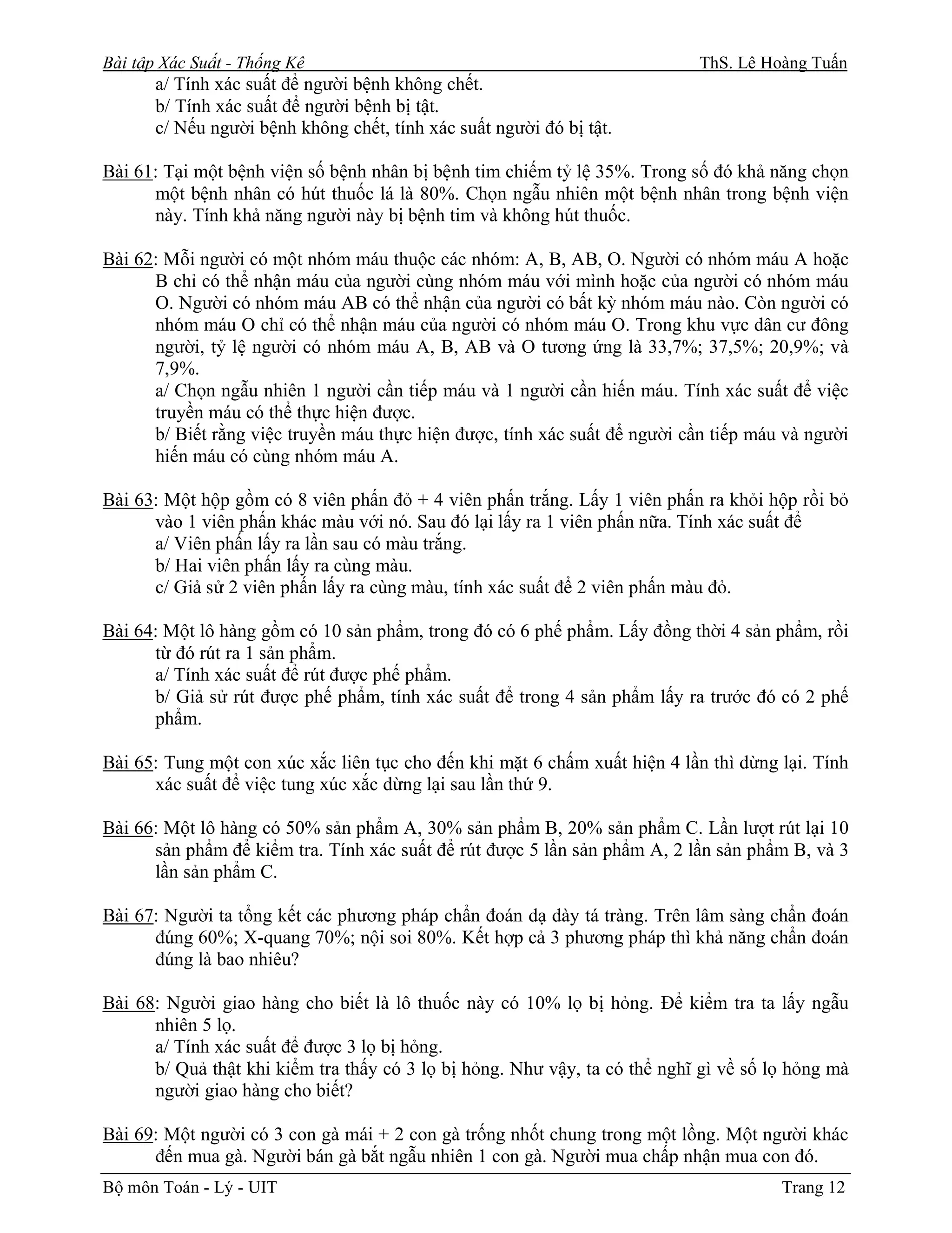 Bài tập Xác Suất - Thống Kê                                                 ThS. Lê Hoàng Tuấn
       a/ Tính xác suất để người bệnh không chết.
       b/ Tính xác suất để người bệnh bị tật.
       c/ Nếu người bệnh không chết, tính xác suất người đó bị tật.

Bài 61: Tại một bệnh viện số bệnh nhân bị bệnh tim chiếm tỷ lệ 35%. Trong số đó khả năng chọn
      một bệnh nhân có hút thuốc lá là 80%. Chọn ngẫu nhiên một bệnh nhân trong bệnh viện
      này. Tính khả năng người này bị bệnh tim và không hút thuốc.

Bài 62: Mỗi người có một nhóm máu thuộc các nhóm: A, B, AB, O. Người có nhóm máu A hoặc
      B chỉ có thể nhận máu của người cùng nhóm máu với mình hoặc của người có nhóm máu
      O. Người có nhóm máu AB có thể nhận của người có bất kỳ nhóm máu nào. Còn người có
      nhóm máu O chỉ có thể nhận máu của người có nhóm máu O. Trong khu vực dân cư đông
      người, tỷ lệ người có nhóm máu A, B, AB và O tương ứng là 33,7%; 37,5%; 20,9%; và
      7,9%.
      a/ Chọn ngẫu nhiên 1 người cần tiếp máu và 1 người cần hiến máu. Tính xác suất để việc
      truyền máu có thể thực hiện được.
      b/ Biết rằng việc truyền máu thực hiện được, tính xác suất để người cần tiếp máu và người
      hiến máu có cùng nhóm máu A.

Bài 63: Một hộp gồm có 8 viên phấn đỏ + 4 viên phấn trắng. Lấy 1 viên phấn ra khỏi hộp rồi bỏ
      vào 1 viên phấn khác màu với nó. Sau đó lại lấy ra 1 viên phấn nữa. Tính xác suất để
      a/ Viên phấn lấy ra lần sau có màu trắng.
      b/ Hai viên phấn lấy ra cùng màu.
      c/ Giả sử 2 viên phấn lấy ra cùng màu, tính xác suất để 2 viên phấn màu đỏ.

Bài 64: Một lô hàng gồm có 10 sản phẩm, trong đó có 6 phế phẩm. Lấy đồng thời 4 sản phẩm, rồi
      từ đó rút ra 1 sản phẩm.
      a/ Tính xác suất để rút được phế phẩm.
      b/ Giả sử rút được phế phẩm, tính xác suất để trong 4 sản phẩm lấy ra trước đó có 2 phế
      phẩm.

Bài 65: Tung một con xúc xắc liên tục cho đến khi mặt 6 chấm xuất hiện 4 lần thì dừng lại. Tính
      xác suất để việc tung xúc xắc dừng lại sau lần thứ 9.

Bài 66: Một lô hàng có 50% sản phẩm A, 30% sản phẩm B, 20% sản phẩm C. Lần lượt rút lại 10
      sản phẩm để kiểm tra. Tính xác suất để rút được 5 lần sản phẩm A, 2 lần sản phẩm B, và 3
      lần sản phẩm C.

Bài 67: Người ta tổng kết các phương pháp chẩn đoán dạ dày tá tràng. Trên lâm sàng chẩn đoán
      đúng 60%; X-quang 70%; nội soi 80%. Kết hợp cả 3 phương pháp thì khả năng chẩn đoán
      đúng là bao nhiêu?

Bài 68: Người giao hàng cho biết là lô thuốc này có 10% lọ bị hỏng. Để kiểm tra ta lấy ngẫu
      nhiên 5 lọ.
      a/ Tính xác suất để được 3 lọ bị hỏng.
      b/ Quả thật khi kiểm tra thấy có 3 lọ bị hỏng. Như vậy, ta có thể nghĩ gì về số lọ hỏng mà
      người giao hàng cho biết?

Bài 69: Một người có 3 con gà mái + 2 con gà trống nhốt chung trong một lồng. Một người khác
      đến mua gà. Người bán gà bắt ngẫu nhiên 1 con gà. Người mua chấp nhận mua con đó.
Bộ môn Toán - Lý - UIT                                                                 Trang 12
 