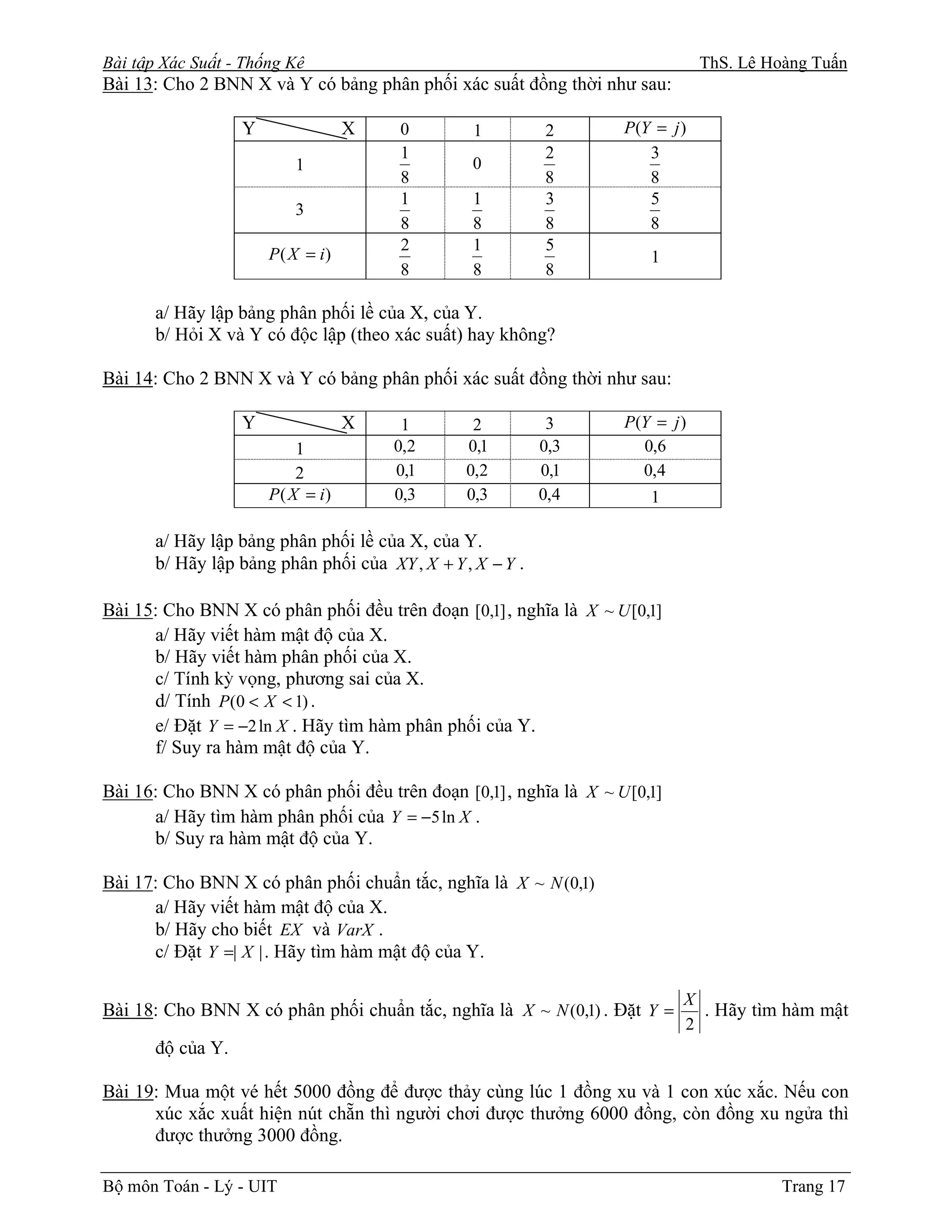 Bài tập Xác Suất - Thống Kê                                                      ThS. Lê Hoàng Tuấn
Bài 13: Cho 2 BNN X và Y có bảng phân phối xác suất đồng thời như sau:

                   Y                X   0         1         2       P (Y = j )
                                        1                   2           3
                           1                      0
                                        8                   8           8
                                        1         1         3           5
                           3
                                        8         8         8           8
                                        2         1         5
                       P ( X = i)                                       1
                                        8         8         8

       a/ Hãy lập bảng phân phối lề của X, của Y.
       b/ Hỏi X và Y có độc lập (theo xác suất) hay không?

Bài 14: Cho 2 BNN X và Y có bảng phân phối xác suất đồng thời như sau:

                   Y                X    1        2          3      P (Y = j )
                            1           0,2      0,1        0,3        0,6
                            2           0,1      0,2        0,1        0,4
                       P ( X = i)       0,3      0,3        0,4         1

       a/ Hãy lập bảng phân phối lề của X, của Y.
       b/ Hãy lập bảng phân phối của XY , X + Y , X − Y .

Bài 15: Cho BNN X có phân phối đều trên đoạn [0,1] , nghĩa là X ~ U [0,1]
      a/ Hãy viết hàm mật độ của X.
      b/ Hãy viết hàm phân phối của X.
      c/ Tính kỳ vọng, phương sai của X.
      d/ Tính P (0 < X < 1) .
      e/ Đặt Y = −2 ln X . Hãy tìm hàm phân phối của Y.
      f/ Suy ra hàm mật độ của Y.

Bài 16: Cho BNN X có phân phối đều trên đoạn [0,1] , nghĩa là X ~ U [0,1]
      a/ Hãy tìm hàm phân phối của Y = −5 ln X .
      b/ Suy ra hàm mật độ của Y.

Bài 17: Cho BNN X có phân phối chuẩn tắc, nghĩa là X ~ N (0,1)
      a/ Hãy viết hàm mật độ của X.
      b/ Hãy cho biết EX và VarX .
      c/ Đặt Y =| X | . Hãy tìm hàm mật độ của Y.

                                                                             X
Bài 18: Cho BNN X có phân phối chuẩn tắc, nghĩa là X ~ N (0,1) . Đặt Y =       . Hãy tìm hàm mật
                                                                             2
       độ của Y.

Bài 19: Mua một vé hết 5000 đồng để được thảy cùng lúc 1 đồng xu và 1 con xúc xắc. Nếu con
      xúc xắc xuất hiện nút chẵn thì người chơi được thưởng 6000 đồng, còn đồng xu ngửa thì
      được thưởng 3000 đồng.

Bộ môn Toán - Lý - UIT                                                                     Trang 17
 
