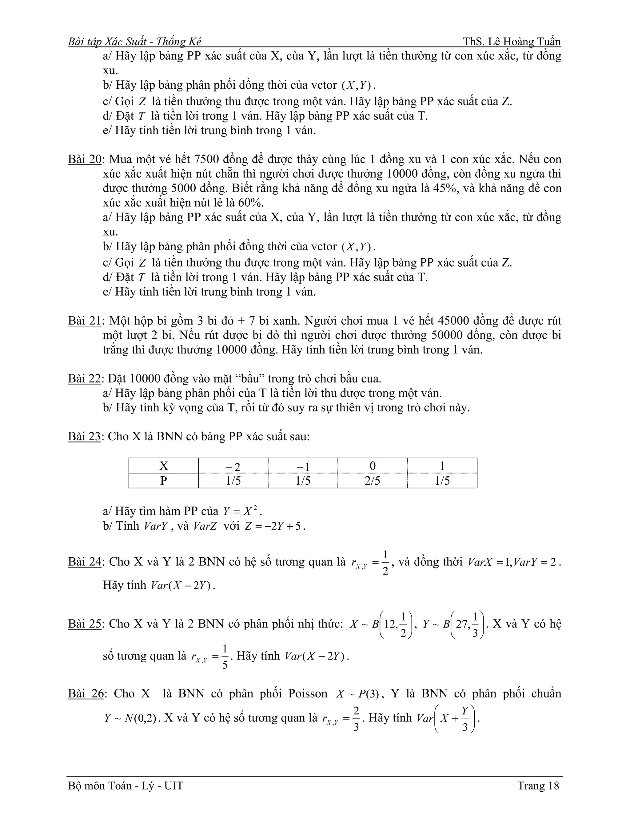 Bài tập Xác Suất - Thống Kê                                                            ThS. Lê Hoàng Tuấn
       a/ Hãy lập bảng PP xác suất của X, của Y, lần lượt là tiền thưởng từ con xúc xắc, từ đồng
       xu.
       b/ Hãy lập bảng phân phối đồng thời của vctor ( X , Y ) .
       c/ Gọi Z là tiền thưởng thu được trong một ván. Hãy lập bảng PP xác suất của Z.
       d/ Đặt T là tiền lời trong 1 ván. Hãy lập bảng PP xác suất của T.
       e/ Hãy tính tiền lời trung bình trong 1 ván.

Bài 20: Mua một vé hết 7500 đồng để được thảy cùng lúc 1 đồng xu và 1 con xúc xắc. Nếu con
      xúc xắc xuất hiện nút chẵn thì người chơi được thưởng 10000 đồng, còn đồng xu ngửa thì
      được thưởng 5000 đồng. Biết rằng khả năng để đồng xu ngửa là 45%, và khả năng để con
      xúc xắc xuất hiện nút lẻ là 60%.
      a/ Hãy lập bảng PP xác suất của X, của Y, lần lượt là tiền thưởng từ con xúc xắc, từ đồng
      xu.
      b/ Hãy lập bảng phân phối đồng thời của vctor ( X , Y ) .
      c/ Gọi Z là tiền thưởng thu được trong một ván. Hãy lập bảng PP xác suất của Z.
      d/ Đặt T là tiền lời trong 1 ván. Hãy lập bảng PP xác suất của T.
      e/ Hãy tính tiền lời trung bình trong 1 ván.

Bài 21: Một hộp bi gồm 3 bi đỏ + 7 bi xanh. Người chơi mua 1 vé hết 45000 đồng để được rút
      một lượt 2 bi. Nếu rút được bi đỏ thì người chơi được thưởng 50000 đồng, còn được bi
      trắng thì được thưởng 10000 đồng. Hãy tính tiền lời trung bình trong 1 ván.

Bài 22: Đặt 10000 đồng vào mặt “bầu” trong trò chơi bầu cua.
      a/ Hãy lập bảng phân phối của T là tiền lời thu được trong một ván.
      b/ Hãy tính kỳ vọng của T, rồi từ đó suy ra sự thiên vị trong trò chơi này.

Bài 23: Cho X là BNN có bảng PP xác suất sau:

                   X               −2          −1                0               1
                   P               1/5         1/5              2/5             1/5

       a/ Hãy tìm hàm PP của Y = X 2 .
       b/ Tính VarY , và VarZ với Z = −2Y + 5 .

                                                                      1
Bài 24: Cho X và Y là 2 BNN có hệ số tương quan là rX ,Y =              , và đồng thời VarX = 1,VarY = 2 .
                                                                      2
       Hãy tính Var ( X − 2Y ) .

                                                                        1            1
Bài 25: Cho X và Y là 2 BNN có phân phối nhị thức: X ~ B12,  , Y ~ B 27,  . X và Y có hệ
                                                                        2            3
                                   1
       số tương quan là rX ,Y = . Hãy tính Var ( X − 2Y ) .
                                   5

Bài 26: Cho X       là BNN có phân phối Poisson X ~ P(3) , Y là BNN có phân phối chuẩn
                                                              2                    Y
       Y ~ N (0,2) . X và Y có hệ số tương quan là rX ,Y =      . Hãy tính Var  X +  .
                                                              3                    3




Bộ môn Toán - Lý - UIT                                                                           Trang 18
 