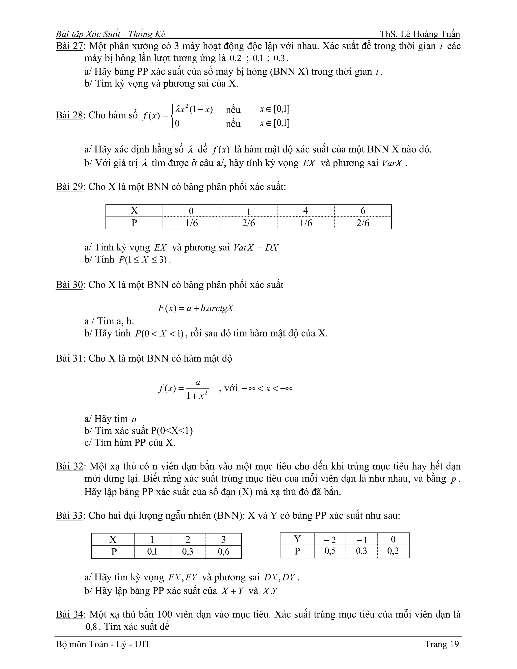 Bài tập Xác Suất - Thống Kê                                                ThS. Lê Hoàng Tuấn
Bài 27: Một phân xưởng có 3 máy hoạt động độc lập với nhau. Xác suất để trong thời gian t các
      máy bị hỏng lần lượt tương ứng là 0,2 ; 0,1 ; 0,3 .
      a/ Hãy bảng PP xác suất của số máy bị hỏng (BNN X) trong thời gian t .
       b/ Tìm kỳ vọng và phương sai của X.

                            λx 2 (1 − x)         nếu         x ∈ [0,1]
Bài 28: Cho hàm số f ( x) = 
                            0                    nếu         x ∉ [0,1]

       a/ Hãy xác định hằng số λ để f ( x) là hàm mật độ xác suất của một BNN X nào đó.
       b/ Với giá trị λ tìm được ở câu a/, hãy tính kỳ vọng EX và phương sai VarX .

Bài 29: Cho X là một BNN có bảng phân phối xác suất:

                   X                    0               1                  4           6
                   P                    1/6             2/6               1/6         2/6

       a/ Tính kỳ vọng EX và phương sai VarX = DX
       b/ Tính P(1 ≤ X ≤ 3) .

Bài 30: Cho X là một BNN có bảng phân phối xác suất

                             F ( x) = a + b.arctgX
       a / Tìm a, b.
       b/ Hãy tính P (0 < X < 1) , rồi sau đó tìm hàm mật độ của X.

Bài 31: Cho X là một BNN có hàm mật độ

                                          a
                             f ( x) =           , với − ∞ < x < +∞
                                        1+ x2

       a/ Hãy tìm a
       b/ Tìm xác suất P(0<X<1)
       c/ Tìm hàm PP của X.

Bài 32: Một xạ thủ có n viên đạn bắn vào một mục tiêu cho đến khi trúng mục tiêu hay hết đạn
      mới dừng lại. Biết rằng xác suất trúng mục tiêu của mỗi viên đạn là như nhau, và bằng p .
      Hãy lập bảng PP xác suất của số đạn (X) mà xạ thủ đó đã bắn.

Bài 33: Cho hai đại lượng ngẫu nhiên (BNN): X và Y có bảng PP xác suất như sau:

             X          1               2       3                         Y     −2    −1     0
             P         0,1          0,3         0,6                       P     0,5   0,3   0,2

       a/ Hãy tìm kỳ vọng EX , EY và phương sai DX , DY .
       b/ Hãy lập bảng PP xác suất của X + Y và X .Y

Bài 34: Một xạ thủ bắn 100 viên đạn vào mục tiêu. Xác suất trúng mục tiêu của mỗi viên đạn là
       0,8 . Tìm xác suất để
Bộ môn Toán - Lý - UIT                                                                            Trang 19
 