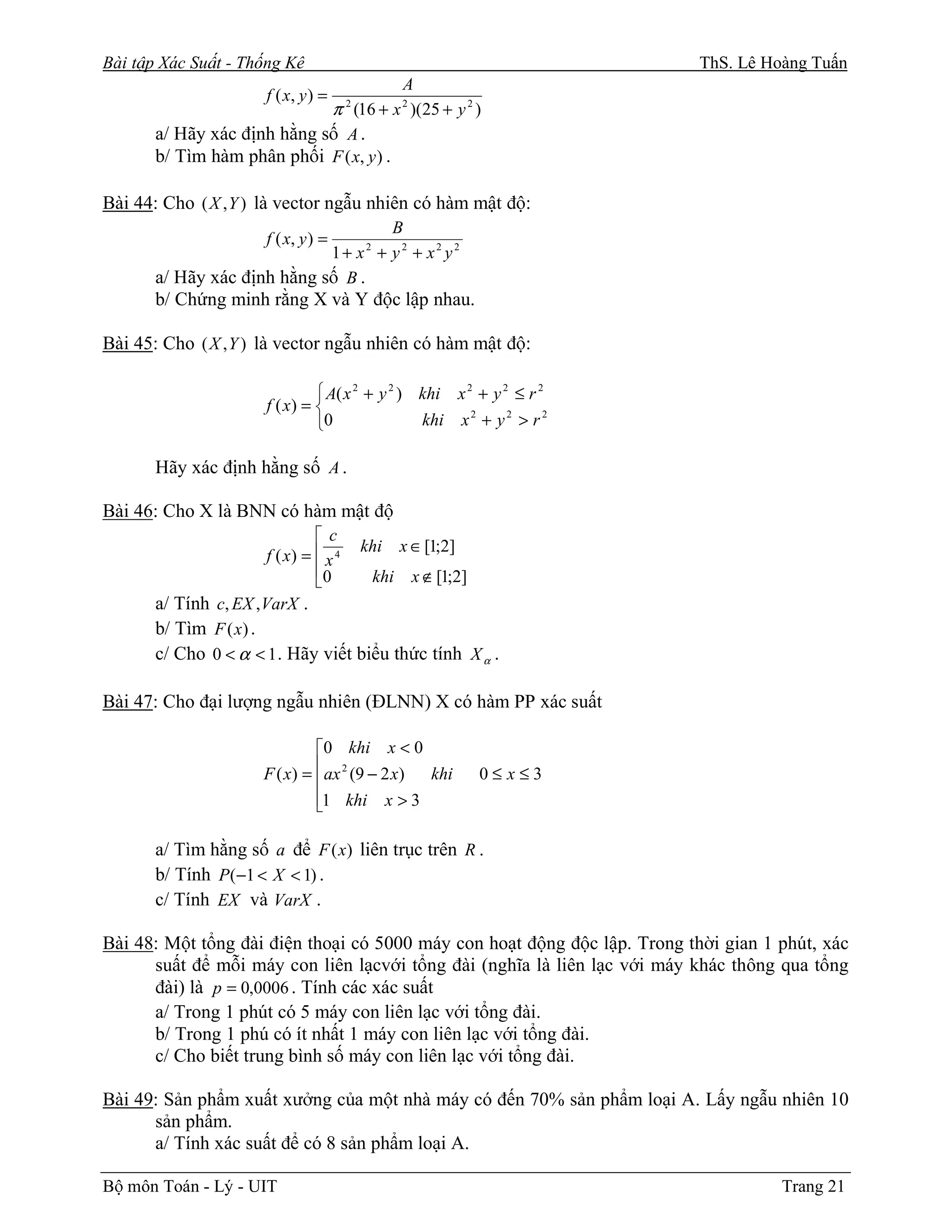Bài tập Xác Suất - Thống Kê                                                  ThS. Lê Hoàng Tuấn
                                         A
                      f ( x, y ) =
                             π (16 + x )(25 + y 2 )
                                       2             2


       a/ Hãy xác định hằng số A .
       b/ Tìm hàm phân phối F ( x, y ) .

Bài 44: Cho ( X , Y ) là vector ngẫu nhiên có hàm mật độ:
                                    B
                      f ( x, y ) =
                             1+ x + y2 + x2 y2
                                           2


       a/ Hãy xác định hằng số B .
       b/ Chứng minh rằng X và Y độc lập nhau.

Bài 45: Cho ( X , Y ) là vector ngẫu nhiên có hàm mật độ:

                                A( x 2 + y 2 ) khi x 2 + y 2 ≤ r 2
                      f ( x) = 
                               0               khi x 2 + y 2 > r 2

       Hãy xác định hằng số A .

Bài 46: Cho X là BNN có hàm mật độ
                               c
                                           khi       x ∈ [1;2]
                      f ( x) =  x 4
                               0                        x ∉ [1;2]
                                              khi
       a/ Tính c, EX , VarX .
       b/ Tìm F ( x) .
       c/ Cho 0 < α < 1 . Hãy viết biểu thức tính X α .

Bài 47: Cho đại lượng ngẫu nhiên (ĐLNN) X có hàm PP xác suất

                               0 khi x < 0
                      F ( x) = ax 2 (9 − 2 x)
                                              khi                   0≤x≤3
                               1 khi x > 3
                               

       a/ Tìm hằng số a để F ( x) liên trục trên R .
       b/ Tính P(−1 < X < 1) .
       c/ Tính EX và VarX .

Bài 48: Một tổng đài điện thoại có 5000 máy con hoạt động độc lập. Trong thời gian 1 phút, xác
      suất để mỗi máy con liên lạcvới tổng đài (nghĩa là liên lạc với máy khác thông qua tổng
      đài) là p = 0,0006 . Tính các xác suất
      a/ Trong 1 phút có 5 máy con liên lạc với tổng đài.
      b/ Trong 1 phú có ít nhất 1 máy con liên lạc với tổng đài.
      c/ Cho biết trung bình số máy con liên lạc với tổng đài.

Bài 49: Sản phẩm xuất xưởng của một nhà máy có đến 70% sản phẩm loại A. Lấy ngẫu nhiên 10
      sản phẩm.
      a/ Tính xác suất để có 8 sản phẩm loại A.

Bộ môn Toán - Lý - UIT                                                                 Trang 21
 