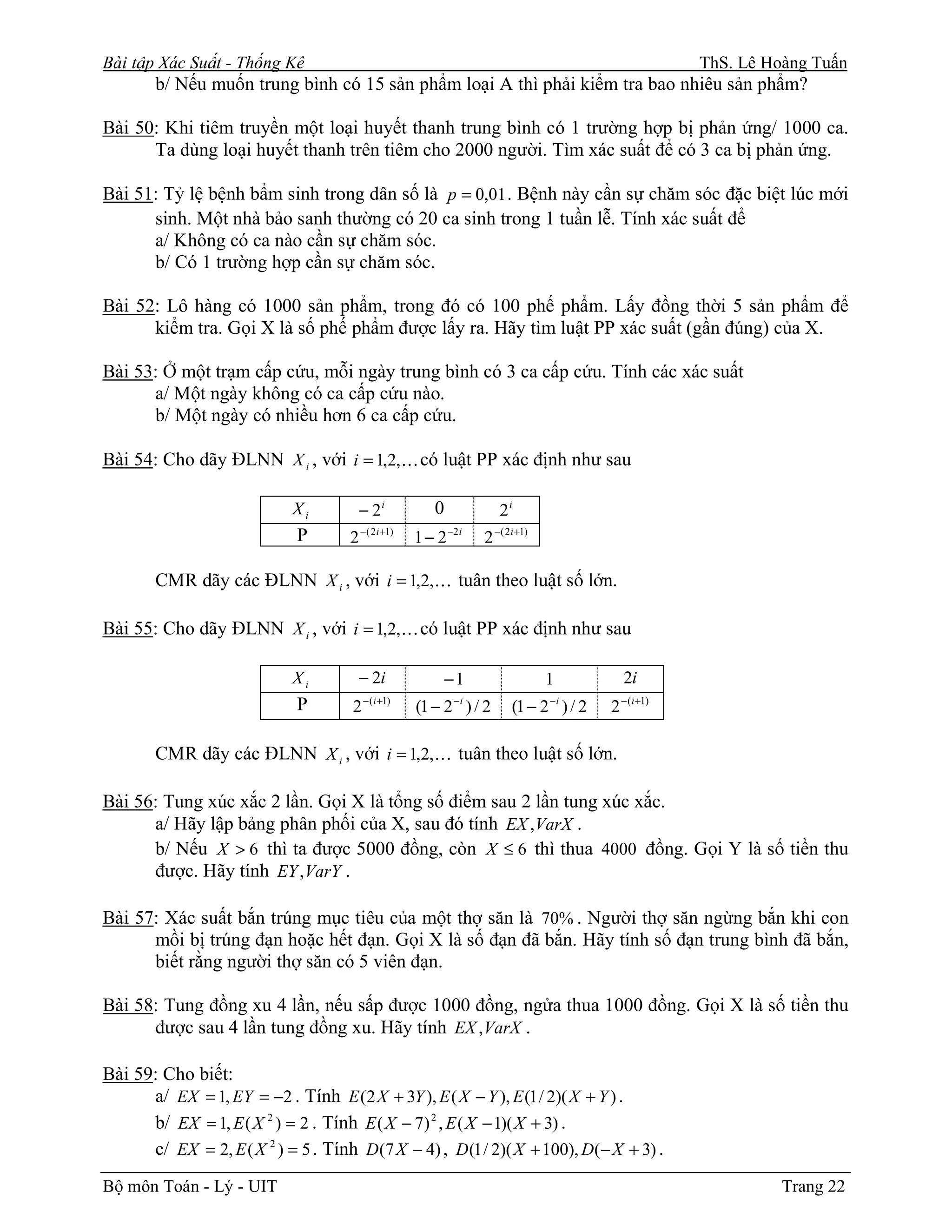 Bài tập Xác Suất - Thống Kê                                                                            ThS. Lê Hoàng Tuấn
       b/ Nếu muốn trung bình có 15 sản phẩm loại A thì phải kiểm tra bao nhiêu sản phẩm?

Bài 50: Khi tiêm truyền một loại huyết thanh trung bình có 1 trường hợp bị phản ứng/ 1000 ca.
      Ta dùng loại huyết thanh trên tiêm cho 2000 người. Tìm xác suất để có 3 ca bị phản ứng.

Bài 51: Tỷ lệ bệnh bẩm sinh trong dân số là p = 0,01 . Bệnh này cần sự chăm sóc đặc biệt lúc mới
      sinh. Một nhà bảo sanh thường có 20 ca sinh trong 1 tuần lễ. Tính xác suất để
      a/ Không có ca nào cần sự chăm sóc.
      b/ Có 1 trường hợp cần sự chăm sóc.

Bài 52: Lô hàng có 1000 sản phẩm, trong đó có 100 phế phẩm. Lấy đồng thời 5 sản phẩm để
      kiểm tra. Gọi X là số phế phẩm được lấy ra. Hãy tìm luật PP xác suất (gần đúng) của X.

Bài 53: Ở một trạm cấp cứu, mỗi ngày trung bình có 3 ca cấp cứu. Tính các xác suất
      a/ Một ngày không có ca cấp cứu nào.
      b/ Một ngày có nhiều hơn 6 ca cấp cứu.

Bài 54: Cho dãy ĐLNN X i , với i = 1,2,K có luật PP xác định như sau

                            Xi         − 2i            0              2i
                             P       2 −( 2i +1)   1 − 2 −2i     2 −( 2i +1)

       CMR dãy các ĐLNN X i , với i = 1,2,K tuân theo luật số lớn.

Bài 55: Cho dãy ĐLNN X i , với i = 1,2,K có luật PP xác định như sau

                            Xi         − 2i                −1                  1             2i
                             P       2 − (i +1)    (1 − 2 − i ) / 2    (1 − 2 − i ) / 2   2 − (i +1)

       CMR dãy các ĐLNN X i , với i = 1,2,K tuân theo luật số lớn.

Bài 56: Tung xúc xắc 2 lần. Gọi X là tổng số điểm sau 2 lần tung xúc xắc.
      a/ Hãy lập bảng phân phối của X, sau đó tính EX ,VarX .
      b/ Nếu X > 6 thì ta được 5000 đồng, còn X ≤ 6 thì thua 4000 đồng. Gọi Y là số tiền thu
      được. Hãy tính EY , VarY .

Bài 57: Xác suất bắn trúng mục tiêu của một thợ săn là 70% . Người thợ săn ngừng bắn khi con
      mồi bị trúng đạn hoặc hết đạn. Gọi X là số đạn đã bắn. Hãy tính số đạn trung bình đã bắn,
      biết rằng người thợ săn có 5 viên đạn.

Bài 58: Tung đồng xu 4 lần, nếu sấp được 1000 đồng, ngửa thua 1000 đồng. Gọi X là số tiền thu
      được sau 4 lần tung đồng xu. Hãy tính EX , VarX .

Bài 59: Cho biết:
      a/ EX = 1, EY = −2 . Tính E (2 X + 3Y ), E ( X − Y ), E (1 / 2)( X + Y ) .
      b/ EX = 1, E ( X 2 ) = 2 . Tính E ( X − 7) 2 , E ( X − 1)( X + 3) .
      c/ EX = 2, E ( X 2 ) = 5 . Tính D (7 X − 4) , D (1 / 2)( X + 100), D(− X + 3) .
Bộ môn Toán - Lý - UIT                                                                                           Trang 22
 