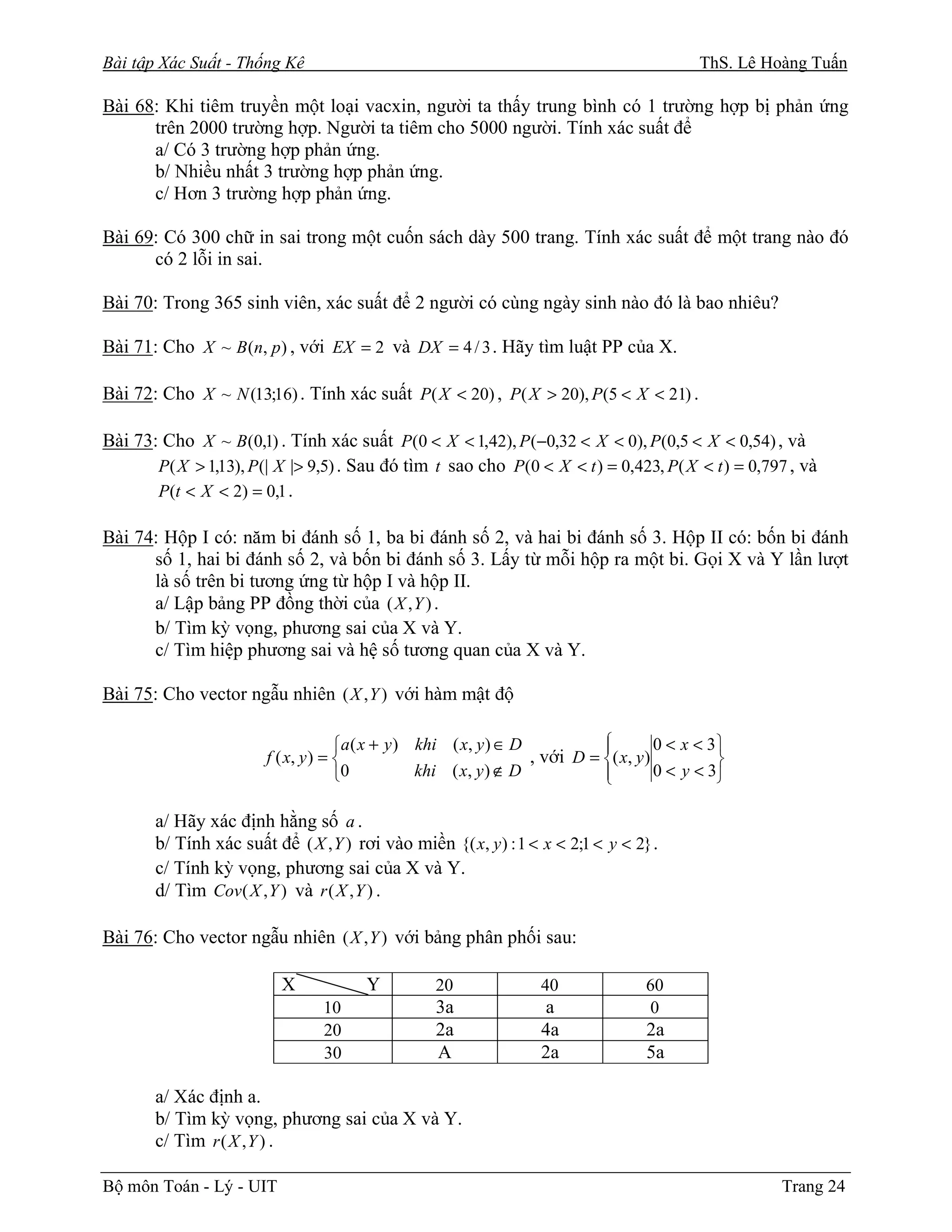 Bài tập Xác Suất - Thống Kê                                                                 ThS. Lê Hoàng Tuấn

Bài 68: Khi tiêm truyền một loại vacxin, người ta thấy trung bình có 1 trường hợp bị phản ứng
      trên 2000 trường hợp. Người ta tiêm cho 5000 người. Tính xác suất để
      a/ Có 3 trường hợp phản ứng.
      b/ Nhiều nhất 3 trường hợp phản ứng.
      c/ Hơn 3 trường hợp phản ứng.

Bài 69: Có 300 chữ in sai trong một cuốn sách dày 500 trang. Tính xác suất để một trang nào đó
      có 2 lỗi in sai.

Bài 70: Trong 365 sinh viên, xác suất để 2 người có cùng ngày sinh nào đó là bao nhiêu?

Bài 71: Cho X ~ B (n, p ) , với EX = 2 và DX = 4 / 3 . Hãy tìm luật PP của X.

Bài 72: Cho X ~ N (13;16) . Tính xác suất P( X < 20) , P( X > 20), P(5 < X < 21) .

Bài 73: Cho X ~ B(0,1) . Tính xác suất P(0 < X < 1,42), P (−0,32 < X < 0), P(0,5 < X < 0,54) , và
       P( X > 1,13), P (| X |> 9,5) . Sau đó tìm t sao cho P(0 < X < t ) = 0,423, P( X < t ) = 0,797 , và
       P(t < X < 2) = 0,1 .

Bài 74: Hộp I có: năm bi đánh số 1, ba bi đánh số 2, và hai bi đánh số 3. Hộp II có: bốn bi đánh
      số 1, hai bi đánh số 2, và bốn bi đánh số 3. Lấy từ mỗi hộp ra một bi. Gọi X và Y lần lượt
      là số trên bi tương ứng từ hộp I và hộp II.
      a/ Lập bảng PP đồng thời của ( X , Y ) .
      b/ Tìm kỳ vọng, phương sai của X và Y.
      c/ Tìm hiệp phương sai và hệ số tương quan của X và Y.

Bài 75: Cho vector ngẫu nhiên ( X , Y ) với hàm mật độ

                                     a ( x + y ) khi ( x, y ) ∈ D           
                                                                                      0 < x < 3
                        f ( x, y ) =                              , với D = ( x, y )          
                                     0           khi ( x, y ) ∉ D           
                                                                                      0 < y < 3

       a/ Hãy xác định hằng số a .
       b/ Tính xác suất để ( X , Y ) rơi vào miền {( x, y ) : 1 < x < 2;1 < y < 2} .
       c/ Tính kỳ vọng, phương sai của X và Y.
       d/ Tìm Cov ( X , Y ) và r ( X , Y ) .

Bài 76: Cho vector ngẫu nhiên ( X , Y ) với bảng phân phối sau:

                          X            Y          20               40               60
                                 10               3a               a                0
                                 20               2a               4a               2a
                                 30               A                2a               5a

       a/ Xác định a.
       b/ Tìm kỳ vọng, phương sai của X và Y.
       c/ Tìm r ( X , Y ) .

Bộ môn Toán - Lý - UIT                                                                                Trang 24
 