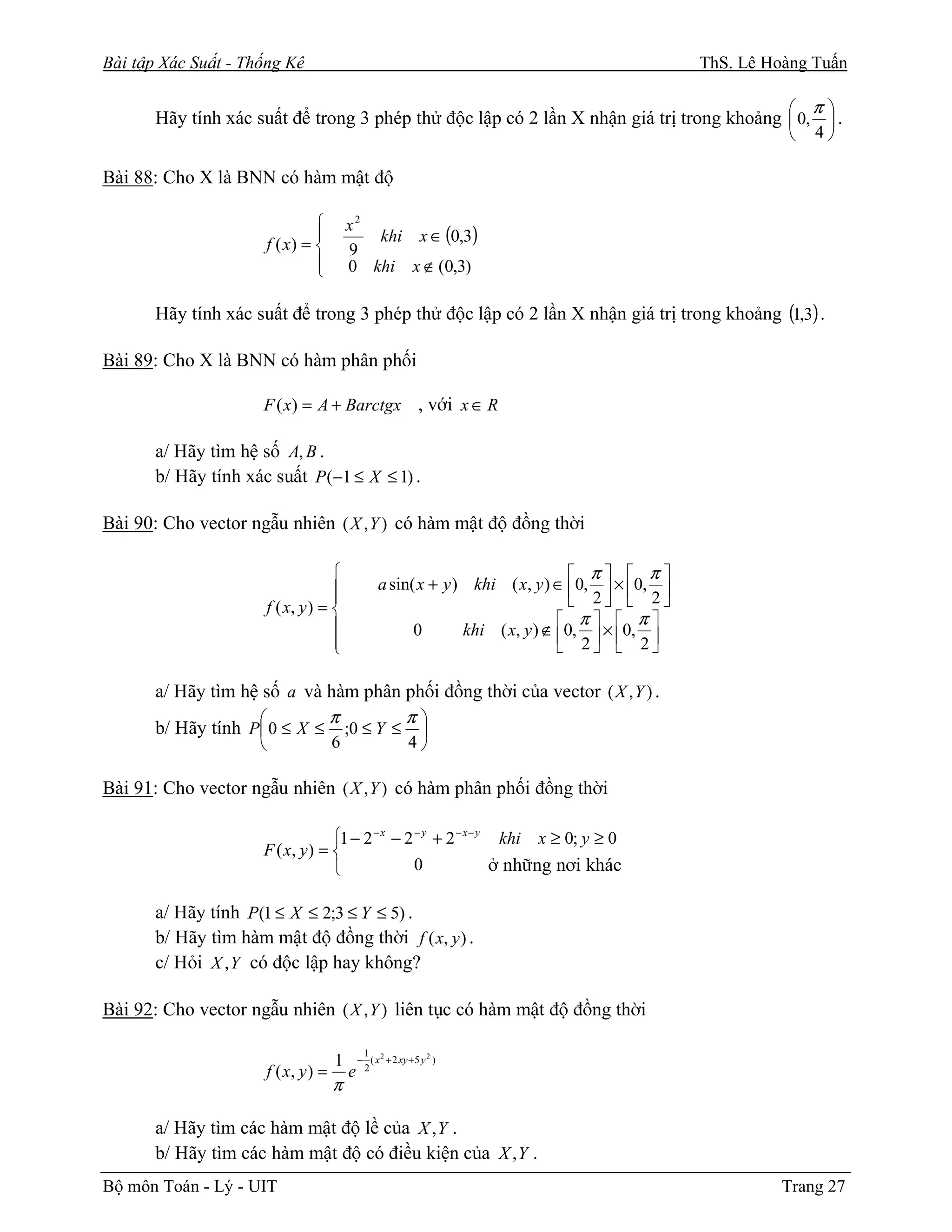 Bài tập Xác Suất - Thống Kê                                                                         ThS. Lê Hoàng Tuấn

                                                                                           π
       Hãy tính xác suất để trong 3 phép thử độc lập có 2 lần X nhận giá trị trong khoảng  0,  .
                                                                                                                 4

Bài 88: Cho X là BNN có hàm mật độ

                                           x2
                                  
                         f ( x) =             khi x ∈ (0,3)
                                            9
                                  
                                           0 khi x ∉ (0,3)

       Hãy tính xác suất để trong 3 phép thử độc lập có 2 lần X nhận giá trị trong khoảng (1,3) .

Bài 89: Cho X là BNN có hàm phân phối

                      F ( x) = A + Barctgx , với x ∈ R

       a/ Hãy tìm hệ số A, B .
       b/ Hãy tính xác suất P (−1 ≤ X ≤ 1) .

Bài 90: Cho vector ngẫu nhiên ( X , Y ) có hàm mật độ đồng thời

                                                                                     π  π
                                                     a sin( x + y ) khi ( x, y ) ∈ 0,  × 0, 
                                                                                     2  2
                         f ( x, y ) = 
                                                                                   π  π
                                                            0       khi ( x, y ) ∉ 0,  × 0, 
                                      
                                                                                   2  2

       a/ Hãy tìm hệ số a và hàm phân phối đồng thời của vector ( X , Y ) .
                            π        π
       b/ Hãy tính P 0 ≤ X ≤ ;0 ≤ Y ≤ 
                                       6                      4

Bài 91: Cho vector ngẫu nhiên ( X , Y ) có hàm phân phối đồng thời

                                   1 − 2 − x − 2 − y + 2 − x − y khi x ≥ 0; y ≥ 0
                      F ( x, y ) = 
                                                 0              ở những nơi khác

       a/ Hãy tính P(1 ≤ X ≤ 2;3 ≤ Y ≤ 5) .
       b/ Hãy tìm hàm mật độ đồng thời f ( x, y ) .
       c/ Hỏi X , Y có độc lập hay không?

Bài 92: Cho vector ngẫu nhiên ( X , Y ) liên tục có hàm mật độ đồng thời

                                                 1
                                        1       − ( x 2 + 2 xy + 5 y 2 )
                         f ( x, y ) =       e    2
                                        π

       a/ Hãy tìm các hàm mật độ lề của X , Y .
       b/ Hãy tìm các hàm mật độ có điều kiện của X , Y .
Bộ môn Toán - Lý - UIT                                                                                        Trang 27
 