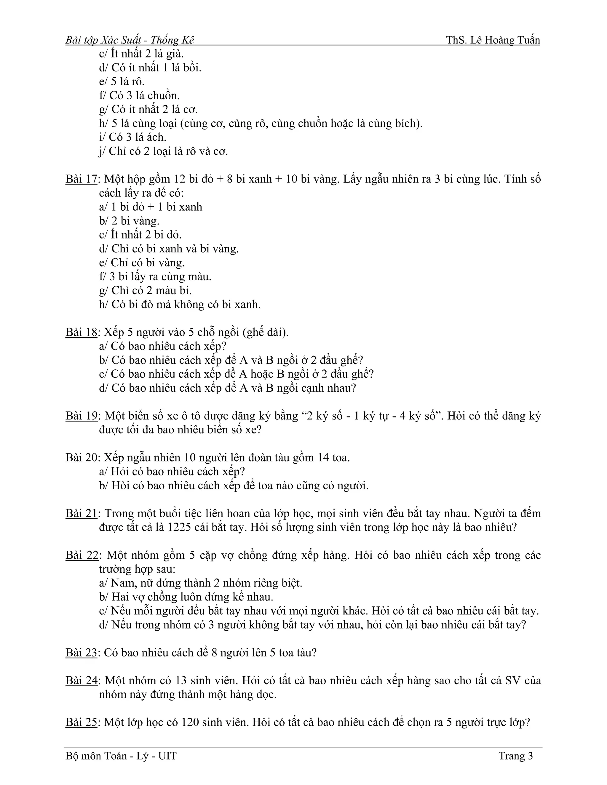 Bài tập Xác Suất - Thống Kê                                                  ThS. Lê Hoàng Tuấn
       c/ Ít nhất 2 lá già.
       d/ Có ít nhất 1 lá bồi.
       e/ 5 lá rô.
       f/ Có 3 lá chuồn.
       g/ Có ít nhất 2 lá cơ.
       h/ 5 lá cùng loại (cùng cơ, cùng rô, cùng chuồn hoặc là cùng bích).
       i/ Có 3 lá ách.
       j/ Chỉ có 2 loại là rô và cơ.

Bài 17: Một hộp gồm 12 bi đỏ + 8 bi xanh + 10 bi vàng. Lấy ngẫu nhiên ra 3 bi cùng lúc. Tính số
      cách lấy ra để có:
      a/ 1 bi đỏ + 1 bi xanh
      b/ 2 bi vàng.
      c/ Ít nhất 2 bi đỏ.
      d/ Chỉ có bi xanh và bi vàng.
      e/ Chỉ có bi vàng.
      f/ 3 bi lấy ra cùng màu.
      g/ Chỉ có 2 màu bi.
      h/ Có bi đỏ mà không có bi xanh.

Bài 18: Xếp 5 người vào 5 chỗ ngồi (ghế dài).
      a/ Có bao nhiêu cách xếp?
      b/ Có bao nhiêu cách xếp để A và B ngồi ở 2 đầu ghế?
      c/ Có bao nhiêu cách xếp để A hoặc B ngồi ở 2 đầu ghế?
      d/ Có bao nhiêu cách xếp để A và B ngồi cạnh nhau?

Bài 19: Một biển số xe ô tô được đăng ký bằng “2 ký số - 1 ký tự - 4 ký số”. Hỏi có thể đăng ký
      được tối đa bao nhiêu biển số xe?

Bài 20: Xếp ngẫu nhiên 10 người lên đoàn tàu gồm 14 toa.
      a/ Hỏi có bao nhiêu cách xếp?
      b/ Hỏi có bao nhiêu cách xếp để toa nào cũng có người.

Bài 21: Trong một buổi tiệc liên hoan của lớp học, mọi sinh viên đều bắt tay nhau. Người ta đếm
      được tất cả là 1225 cái bắt tay. Hỏi số lượng sinh viên trong lớp học này là bao nhiêu?

Bài 22: Một nhóm gồm 5 cặp vợ chồng đứng xếp hàng. Hỏi có bao nhiêu cách xếp trong các
      trường hợp sau:
      a/ Nam, nữ đứng thành 2 nhóm riêng biệt.
      b/ Hai vợ chồng luôn đứng kề nhau.
      c/ Nếu mỗi người đều bắt tay nhau với mọi người khác. Hỏi có tất cả bao nhiêu cái bắt tay.
      d/ Nếu trong nhóm có 3 người không bắt tay với nhau, hỏi còn lại bao nhiêu cái bắt tay?

Bài 23: Có bao nhiêu cách để 8 người lên 5 toa tàu?

Bài 24: Một nhóm có 13 sinh viên. Hỏi có tất cả bao nhiêu cách xếp hàng sao cho tất cả SV của
      nhóm này đứng thành một hàng dọc.

Bài 25: Một lớp học có 120 sinh viên. Hỏi có tất cả bao nhiêu cách để chọn ra 5 người trực lớp?

Bộ môn Toán - Lý - UIT                                                                  Trang 3
 