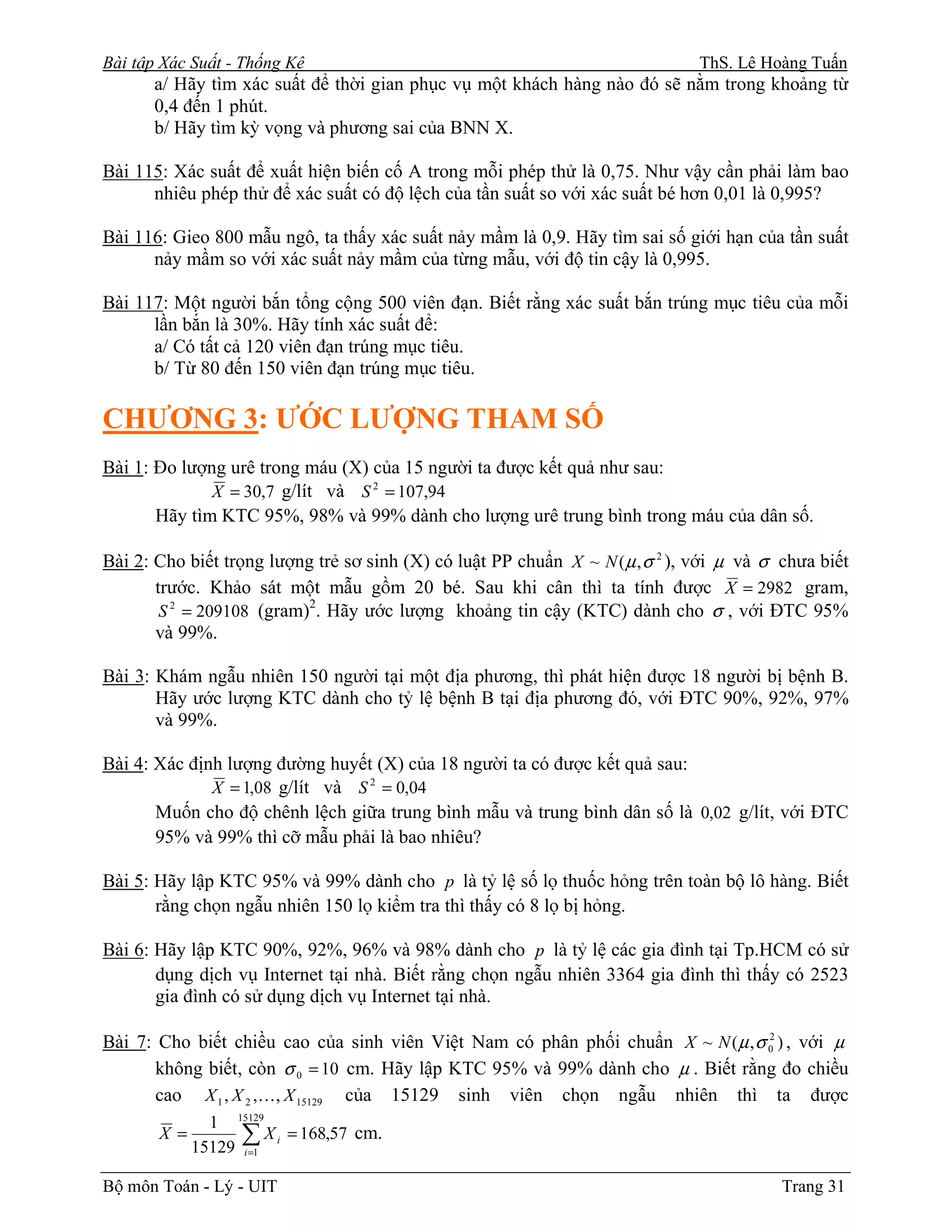 Bài tập Xác Suất - Thống Kê                                                     ThS. Lê Hoàng Tuấn
      a/ Hãy tìm xác suất để thời gian phục vụ một khách hàng nào đó sẽ nằm trong khoảng từ
      0,4 đến 1 phút.
      b/ Hãy tìm kỳ vọng và phương sai của BNN X.

Bài 115: Xác suất để xuất hiện biến cố A trong mỗi phép thử là 0,75. Như vậy cần phải làm bao
      nhiêu phép thử để xác suất có độ lệch của tần suất so với xác suất bé hơn 0,01 là 0,995?

Bài 116: Gieo 800 mẫu ngô, ta thấy xác suất nảy mầm là 0,9. Hãy tìm sai số giới hạn của tần suất
      nảy mầm so với xác suất nảy mầm của từng mẫu, với độ tin cậy là 0,995.

Bài 117: Một người bắn tổng cộng 500 viên đạn. Biết rằng xác suất bắn trúng mục tiêu của mỗi
      lần bắn là 30%. Hãy tính xác suất để:
      a/ Có tất cả 120 viên đạn trúng mục tiêu.
      b/ Từ 80 đến 150 viên đạn trúng mục tiêu.

CHƯƠNG 3: ƯỚC LƯỢNG THAM SỐ
Bài 1: Đo lượng urê trong máu (X) của 15 người ta được kết quả như sau:
              X = 30,7 g/lít và S 2 = 107,94
       Hãy tìm KTC 95%, 98% và 99% dành cho lượng urê trung bình trong máu của dân số.

Bài 2: Cho biết trọng lượng trẻ sơ sinh (X) có luật PP chuẩn X ~ N ( µ , σ 2 ), với µ và σ chưa biết
       trước. Khảo sát một mẫu gồm 20 bé. Sau khi cân thì ta tính được X = 2982 gram,
        S 2 = 209108 (gram) . Hãy ước lượng khoảng tin cậy (KTC) dành cho σ , với ĐTC 95%
                           2

       và 99%.

Bài 3: Khám ngẫu nhiên 150 người tại một địa phương, thì phát hiện được 18 người bị bệnh B.
       Hãy ước lượng KTC dành cho tỷ lệ bệnh B tại địa phương đó, với ĐTC 90%, 92%, 97%
       và 99%.

Bài 4: Xác định lượng đường huyết (X) của 18 người ta có được kết quả sau:
              X = 1,08 g/lít và S 2 = 0,04
       Muốn cho độ chênh lệch giữa trung bình mẫu và trung bình dân số là 0,02 g/lít, với ĐTC
       95% và 99% thì cỡ mẫu phải là bao nhiêu?

Bài 5: Hãy lập KTC 95% và 99% dành cho p là tỷ lệ số lọ thuốc hỏng trên toàn bộ lô hàng. Biết
       rằng chọn ngẫu nhiên 150 lọ kiểm tra thì thấy có 8 lọ bị hỏng.

Bài 6: Hãy lập KTC 90%, 92%, 96% và 98% dành cho p là tỷ lệ các gia đình tại Tp.HCM có sử
       dụng dịch vụ Internet tại nhà. Biết rằng chọn ngẫu nhiên 3364 gia đình thì thấy có 2523
       gia đình có sử dụng dịch vụ Internet tại nhà.

Bài 7: Cho biết chiều cao của sinh viên Việt Nam có phân phối chuẩn X ~ N ( µ , σ 02 ) , với µ
       không biết, còn σ 0 = 10 cm. Hãy lập KTC 95% và 99% dành cho µ . Biết rằng đo chiều
       cao X 1 , X 2 ,K, X 15129 của 15129 sinh viên chọn ngẫu nhiên thì ta được
               1 15129
       X =         ∑ X i = 168,57 cm.
             15129 i =1

Bộ môn Toán - Lý - UIT                                                                     Trang 31
 