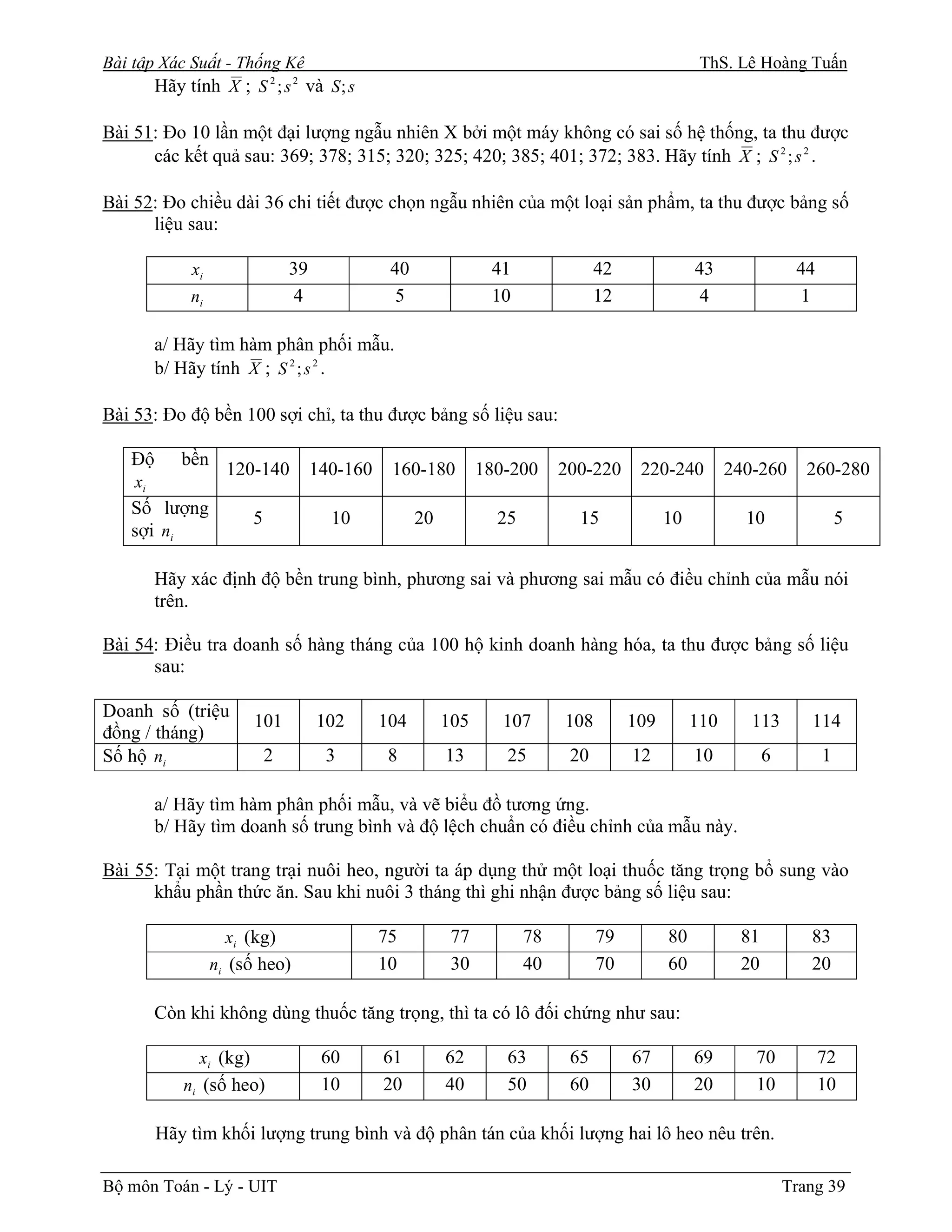 Bài tập Xác Suất - Thống Kê                                                                        ThS. Lê Hoàng Tuấn
       Hãy tính X ; S 2 ; s 2 và S; s

Bài 51: Đo 10 lần một đại lượng ngẫu nhiên X bởi một máy không có sai số hệ thống, ta thu được
      các kết quả sau: 369; 378; 315; 320; 325; 420; 385; 401; 372; 383. Hãy tính X ; S 2 ; s 2 .

Bài 52: Đo chiều dài 36 chi tiết được chọn ngẫu nhiên của một loại sản phẩm, ta thu được bảng số
      liệu sau:

             xi                 39              40               41               42              43               44
             ni                 4                5               10               12               4                1

         a/ Hãy tìm hàm phân phối mẫu.
         b/ Hãy tính X ; S 2 ; s 2 .

Bài 53: Đo độ bền 100 sợi chỉ, ta thu được bảng số liệu sau:

    Độ      bền
                    120-140          140-160    160-180         180-200     200-220     220-240         240-260      260-280
    xi
    Số lượng
                        5              10            20           25          15             10           10                5
    sợi ni

         Hãy xác định độ bền trung bình, phương sai và phương sai mẫu có điều chỉnh của mẫu nói
         trên.

Bài 54: Điều tra doanh số hàng tháng của 100 hộ kinh doanh hàng hóa, ta thu được bảng số liệu
      sau:

Doanh số (triệu
                        101          102       104        105      107      108        109        110      113       114
đồng / tháng)
Số hộ ni                    2         3         8         13       25        20        12         10          6         1

         a/ Hãy tìm hàm phân phối mẫu, và vẽ biểu đồ tương ứng.
         b/ Hãy tìm doanh số trung bình và độ lệch chuẩn có điều chỉnh của mẫu này.

Bài 55: Tại một trang trại nuôi heo, người ta áp dụng thử một loại thuốc tăng trọng bổ sung vào
      khẩu phần thức ăn. Sau khi nuôi 3 tháng thì ghi nhận được bảng số liệu sau:

                    xi (kg)                    75          77          78         79         80          81          83
                  ni (số heo)                  10          30          40         70         60          20          20

         Còn khi không dùng thuốc tăng trọng, thì ta có lô đối chứng như sau:

              xi (kg)                 60       61         62       63        65        67         69       70           72
            ni (số heo)               10       20         40       50        60        30         20       10           10

         Hãy tìm khối lượng trung bình và độ phân tán của khối lượng hai lô heo nêu trên.

Bộ môn Toán - Lý - UIT                                                                                            Trang 39
 