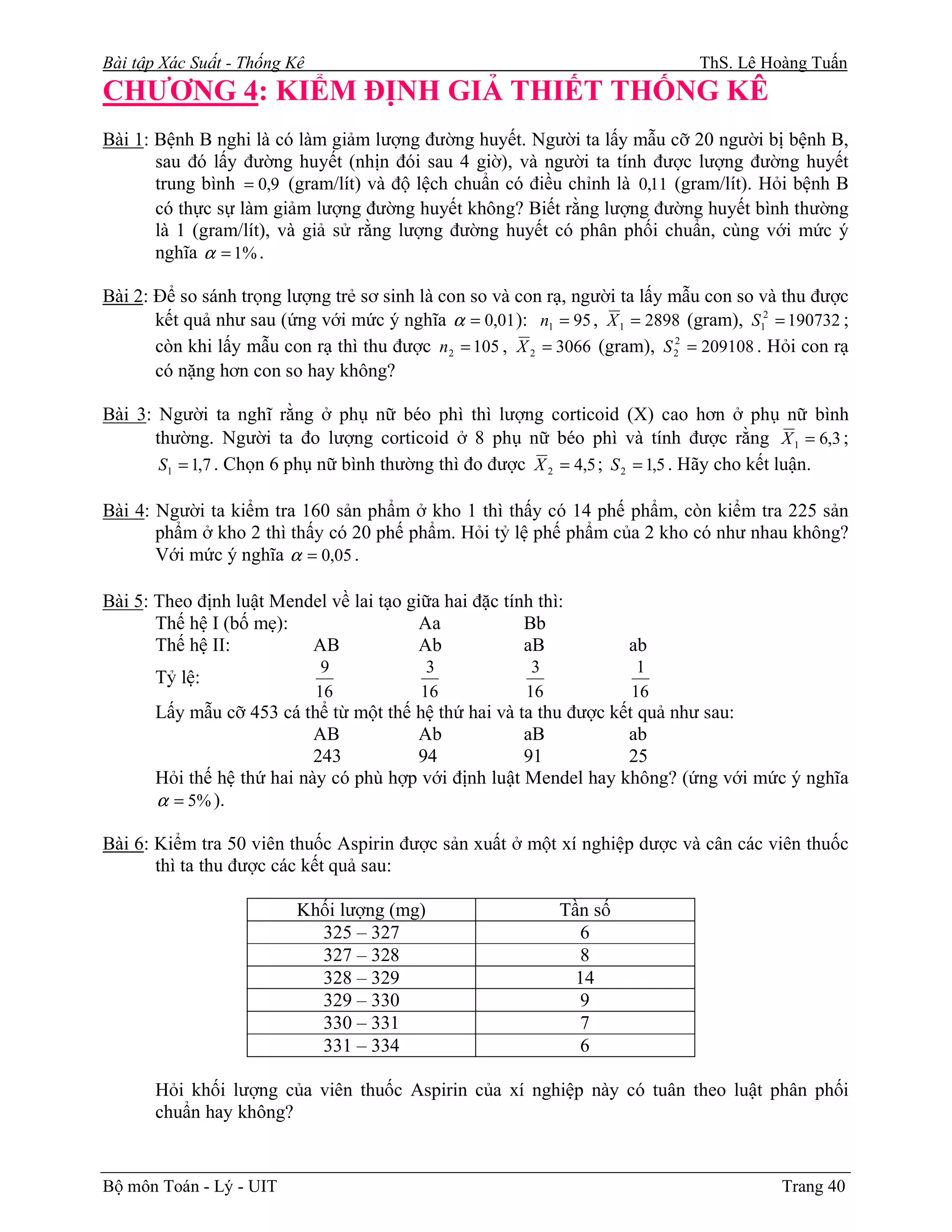 Bài tập Xác Suất - Thống Kê                                                    ThS. Lê Hoàng Tuấn
CHƯƠNG 4: KIỂM ĐỊNH GIẢ THIẾT THỐNG KÊ
Bài 1: Bệnh B nghi là có làm giảm lượng đường huyết. Người ta lấy mẫu cỡ 20 người bị bệnh B,
       sau đó lấy đường huyết (nhịn đói sau 4 giờ), và người ta tính được lượng đường huyết
       trung bình = 0,9 (gram/lít) và độ lệch chuẩn có điều chỉnh là 0,11 (gram/lít). Hỏi bệnh B
       có thực sự làm giảm lượng đường huyết không? Biết rằng lượng đường huyết bình thường
       là 1 (gram/lít), và giả sử rằng lượng đường huyết có phân phối chuẩn, cùng với mức ý
       nghĩa α = 1% .

Bài 2: Để so sánh trọng lượng trẻ sơ sinh là con so và con rạ, người ta lấy mẫu con so và thu được
       kết quả như sau (ứng với mức ý nghĩa α = 0,01 ): n1 = 95 , X 1 = 2898 (gram), S12 = 190732 ;
       còn khi lấy mẫu con rạ thì thu được n 2 = 105 , X 2 = 3066 (gram), S 22 = 209108 . Hỏi con rạ
       có nặng hơn con so hay không?

Bài 3: Người ta nghĩ rằng ở phụ nữ béo phì thì lượng corticoid (X) cao hơn ở phụ nữ bình
      thường. Người ta đo lượng corticoid ở 8 phụ nữ béo phì và tính được rằng X 1 = 6,3 ;
       S1 = 1,7 . Chọn 6 phụ nữ bình thường thì đo được X 2 = 4,5 ; S 2 = 1,5 . Hãy cho kết luận.

Bài 4: Người ta kiểm tra 160 sản phẩm ở kho 1 thì thấy có 14 phế phẩm, còn kiểm tra 225 sản
       phẩm ở kho 2 thì thấy có 20 phế phẩm. Hỏi tỷ lệ phế phẩm của 2 kho có như nhau không?
       Với mức ý nghĩa α = 0,05 .

Bài 5: Theo định luật Mendel về lai tạo giữa hai đặc tính thì:
       Thế hệ I (bố mẹ):                 Aa             Bb
       Thế hệ II:         AB             Ab             aB            ab
                               9           3             3             1
       Tỷ lệ:
                              16          16            16            16
       Lấy mẫu cỡ 453 cá thể từ một thế hệ thứ hai và ta thu được kết quả như sau:
                            AB          Ab             aB           ab
                            243         94             91           25
       Hỏi thế hệ thứ hai này có phù hợp với định luật Mendel hay không? (ứng với mức ý nghĩa
       α = 5% ).

Bài 6: Kiểm tra 50 viên thuốc Aspirin được sản xuất ở một xí nghiệp dược và cân các viên thuốc
       thì ta thu được các kết quả sau:

                          Khối lượng (mg)                    Tần số
                            325 – 327                          6
                            327 – 328                          8
                            328 – 329                          14
                            329 – 330                          9
                            330 – 331                          7
                            331 – 334                          6

       Hỏi khối lượng của viên thuốc Aspirin của xí nghiệp này có tuân theo luật phân phối
       chuẩn hay không?


Bộ môn Toán - Lý - UIT                                                                     Trang 40
 