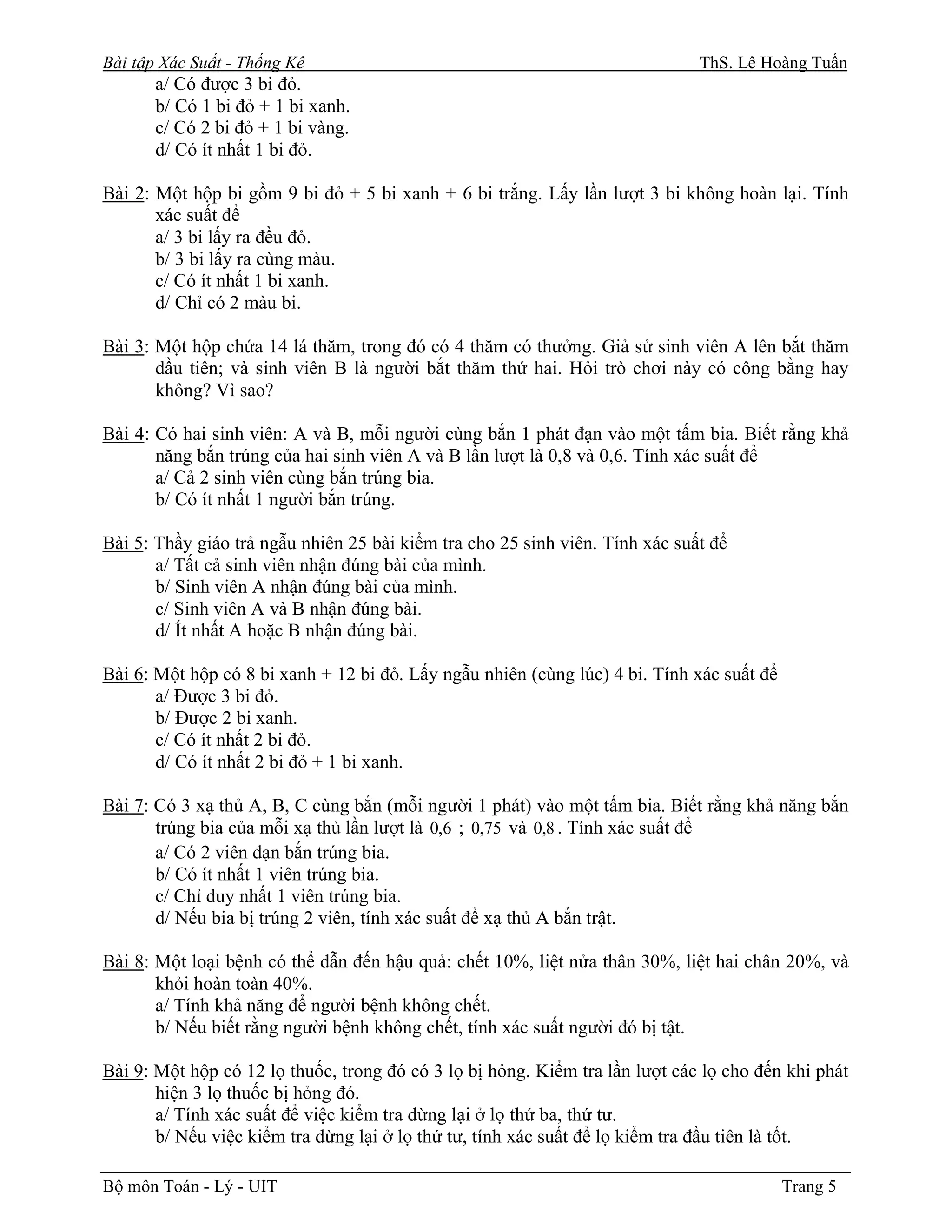 Bài tập Xác Suất - Thống Kê                                                   ThS. Lê Hoàng Tuấn
       a/ Có được 3 bi đỏ.
       b/ Có 1 bi đỏ + 1 bi xanh.
       c/ Có 2 bi đỏ + 1 bi vàng.
       d/ Có ít nhất 1 bi đỏ.

Bài 2: Một hộp bi gồm 9 bi đỏ + 5 bi xanh + 6 bi trắng. Lấy lần lượt 3 bi không hoàn lại. Tính
       xác suất để
       a/ 3 bi lấy ra đều đỏ.
       b/ 3 bi lấy ra cùng màu.
       c/ Có ít nhất 1 bi xanh.
       d/ Chỉ có 2 màu bi.

Bài 3: Một hộp chứa 14 lá thăm, trong đó có 4 thăm có thưởng. Giả sử sinh viên A lên bắt thăm
       đầu tiên; và sinh viên B là người bắt thăm thứ hai. Hỏi trò chơi này có công bằng hay
       không? Vì sao?

Bài 4: Có hai sinh viên: A và B, mỗi người cùng bắn 1 phát đạn vào một tấm bia. Biết rằng khả
       năng bắn trúng của hai sinh viên A và B lần lượt là 0,8 và 0,6. Tính xác suất để
       a/ Cả 2 sinh viên cùng bắn trúng bia.
       b/ Có ít nhất 1 người bắn trúng.

Bài 5: Thầy giáo trả ngẫu nhiên 25 bài kiểm tra cho 25 sinh viên. Tính xác suất để
       a/ Tất cả sinh viên nhận đúng bài của mình.
       b/ Sinh viên A nhận đúng bài của mình.
       c/ Sinh viên A và B nhận đúng bài.
       d/ Ít nhất A hoặc B nhận đúng bài.

Bài 6: Một hộp có 8 bi xanh + 12 bi đỏ. Lấy ngẫu nhiên (cùng lúc) 4 bi. Tính xác suất để
       a/ Được 3 bi đỏ.
       b/ Được 2 bi xanh.
       c/ Có ít nhất 2 bi đỏ.
       d/ Có ít nhất 2 bi đỏ + 1 bi xanh.

Bài 7: Có 3 xạ thủ A, B, C cùng bắn (mỗi người 1 phát) vào một tấm bia. Biết rằng khả năng bắn
       trúng bia của mỗi xạ thủ lần lượt là 0,6 ; 0,75 và 0,8 . Tính xác suất để
       a/ Có 2 viên đạn bắn trúng bia.
       b/ Có ít nhất 1 viên trúng bia.
       c/ Chỉ duy nhất 1 viên trúng bia.
       d/ Nếu bia bị trúng 2 viên, tính xác suất để xạ thủ A bắn trật.

Bài 8: Một loại bệnh có thể dẫn đến hậu quả: chết 10%, liệt nửa thân 30%, liệt hai chân 20%, và
       khỏi hoàn toàn 40%.
       a/ Tính khả năng để người bệnh không chết.
       b/ Nếu biết rằng người bệnh không chết, tính xác suất người đó bị tật.

Bài 9: Một hộp có 12 lọ thuốc, trong đó có 3 lọ bị hỏng. Kiểm tra lần lượt các lọ cho đến khi phát
       hiện 3 lọ thuốc bị hỏng đó.
       a/ Tính xác suất để việc kiểm tra dừng lại ở lọ thứ ba, thứ tư.
       b/ Nếu việc kiểm tra dừng lại ở lọ thứ tư, tính xác suất để lọ kiểm tra đầu tiên là tốt.

Bộ môn Toán - Lý - UIT                                                                     Trang 5
 