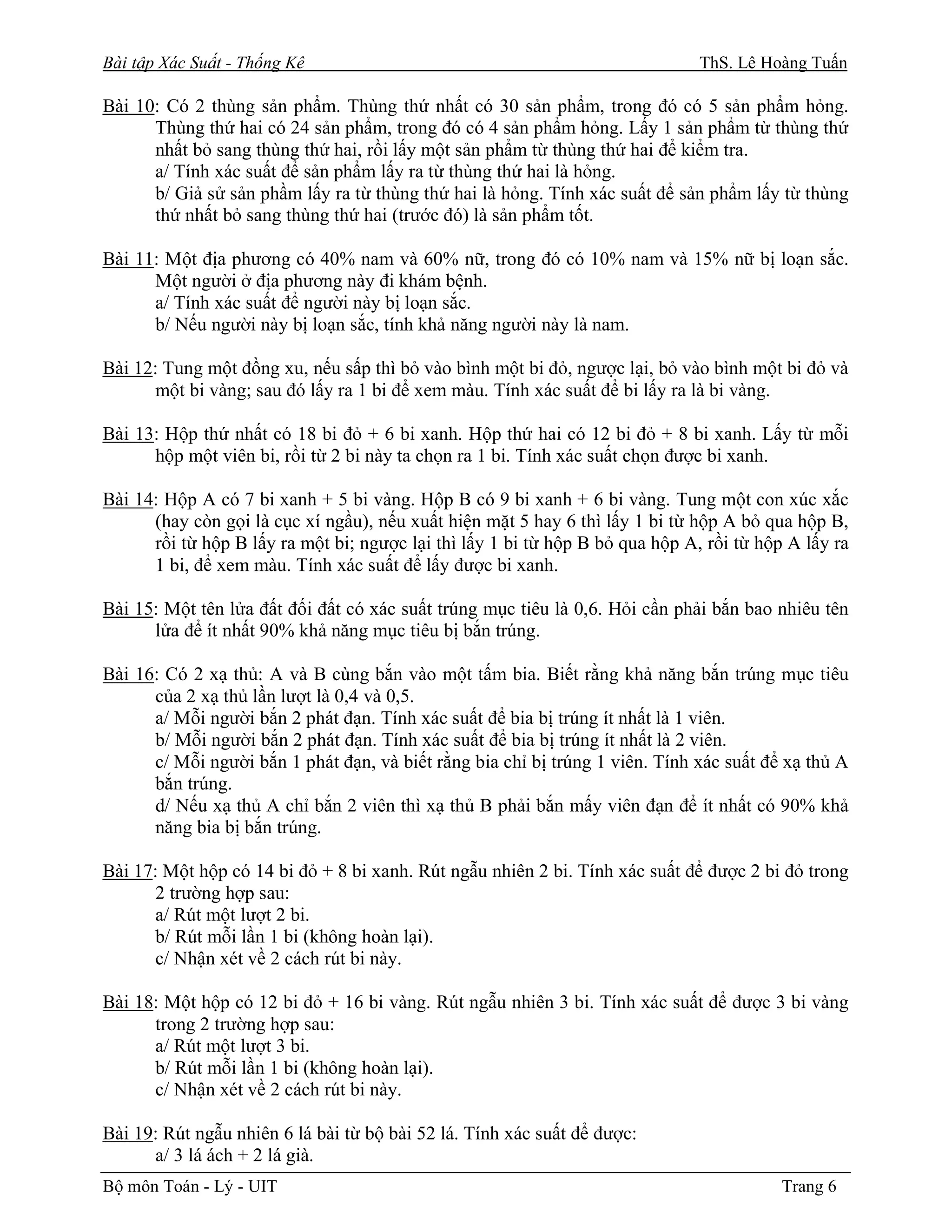 Bài tập Xác Suất - Thống Kê                                                    ThS. Lê Hoàng Tuấn

Bài 10: Có 2 thùng sản phẩm. Thùng thứ nhất có 30 sản phẩm, trong đó có 5 sản phẩm hỏng.
      Thùng thứ hai có 24 sản phẩm, trong đó có 4 sản phẩm hỏng. Lấy 1 sản phẩm từ thùng thứ
      nhất bỏ sang thùng thứ hai, rồi lấy một sản phẩm từ thùng thứ hai để kiểm tra.
      a/ Tính xác suất để sản phẩm lấy ra từ thùng thứ hai là hỏng.
      b/ Giả sử sản phầm lấy ra từ thùng thứ hai là hỏng. Tính xác suất để sản phẩm lấy từ thùng
      thứ nhất bỏ sang thùng thứ hai (trước đó) là sản phẩm tốt.

Bài 11: Một địa phương có 40% nam và 60% nữ, trong đó có 10% nam và 15% nữ bị loạn sắc.
      Một người ở địa phương này đi khám bệnh.
      a/ Tính xác suất để người này bị loạn sắc.
      b/ Nếu người này bị loạn sắc, tính khả năng người này là nam.

Bài 12: Tung một đồng xu, nếu sấp thì bỏ vào bình một bi đỏ, ngược lại, bỏ vào bình một bi đỏ và
      một bi vàng; sau đó lấy ra 1 bi để xem màu. Tính xác suất để bi lấy ra là bi vàng.

Bài 13: Hộp thứ nhất có 18 bi đỏ + 6 bi xanh. Hộp thứ hai có 12 bi đỏ + 8 bi xanh. Lấy từ mỗi
      hộp một viên bi, rồi từ 2 bi này ta chọn ra 1 bi. Tính xác suất chọn được bi xanh.

Bài 14: Hộp A có 7 bi xanh + 5 bi vàng. Hộp B có 9 bi xanh + 6 bi vàng. Tung một con xúc xắc
      (hay còn gọi là cục xí ngầu), nếu xuất hiện mặt 5 hay 6 thì lấy 1 bi từ hộp A bỏ qua hộp B,
      rồi từ hộp B lấy ra một bi; ngược lại thì lấy 1 bi từ hộp B bỏ qua hộp A, rồi từ hộp A lấy ra
      1 bi, để xem màu. Tính xác suất để lấy được bi xanh.

Bài 15: Một tên lửa đất đối đất có xác suất trúng mục tiêu là 0,6. Hỏi cần phải bắn bao nhiêu tên
      lửa để ít nhất 90% khả năng mục tiêu bị bắn trúng.

Bài 16: Có 2 xạ thủ: A và B cùng bắn vào một tấm bia. Biết rằng khả năng bắn trúng mục tiêu
      của 2 xạ thủ lần lượt là 0,4 và 0,5.
      a/ Mỗi người bắn 2 phát đạn. Tính xác suất để bia bị trúng ít nhất là 1 viên.
      b/ Mỗi người bắn 2 phát đạn. Tính xác suất để bia bị trúng ít nhất là 2 viên.
      c/ Mỗi người bắn 1 phát đạn, và biết rằng bia chỉ bị trúng 1 viên. Tính xác suất để xạ thủ A
      bắn trúng.
      d/ Nếu xạ thủ A chỉ bắn 2 viên thì xạ thủ B phải bắn mấy viên đạn để ít nhất có 90% khả
      năng bia bị bắn trúng.

Bài 17: Một hộp có 14 bi đỏ + 8 bi xanh. Rút ngẫu nhiên 2 bi. Tính xác suất để được 2 bi đỏ trong
      2 trường hợp sau:
      a/ Rút một lượt 2 bi.
      b/ Rút mỗi lần 1 bi (không hoàn lại).
      c/ Nhận xét về 2 cách rút bi này.

Bài 18: Một hộp có 12 bi đỏ + 16 bi vàng. Rút ngẫu nhiên 3 bi. Tính xác suất để được 3 bi vàng
      trong 2 trường hợp sau:
      a/ Rút một lượt 3 bi.
      b/ Rút mỗi lần 1 bi (không hoàn lại).
      c/ Nhận xét về 2 cách rút bi này.

Bài 19: Rút ngẫu nhiên 6 lá bài từ bộ bài 52 lá. Tính xác suất để được:
      a/ 3 lá ách + 2 lá già.
Bộ môn Toán - Lý - UIT                                                                    Trang 6
 