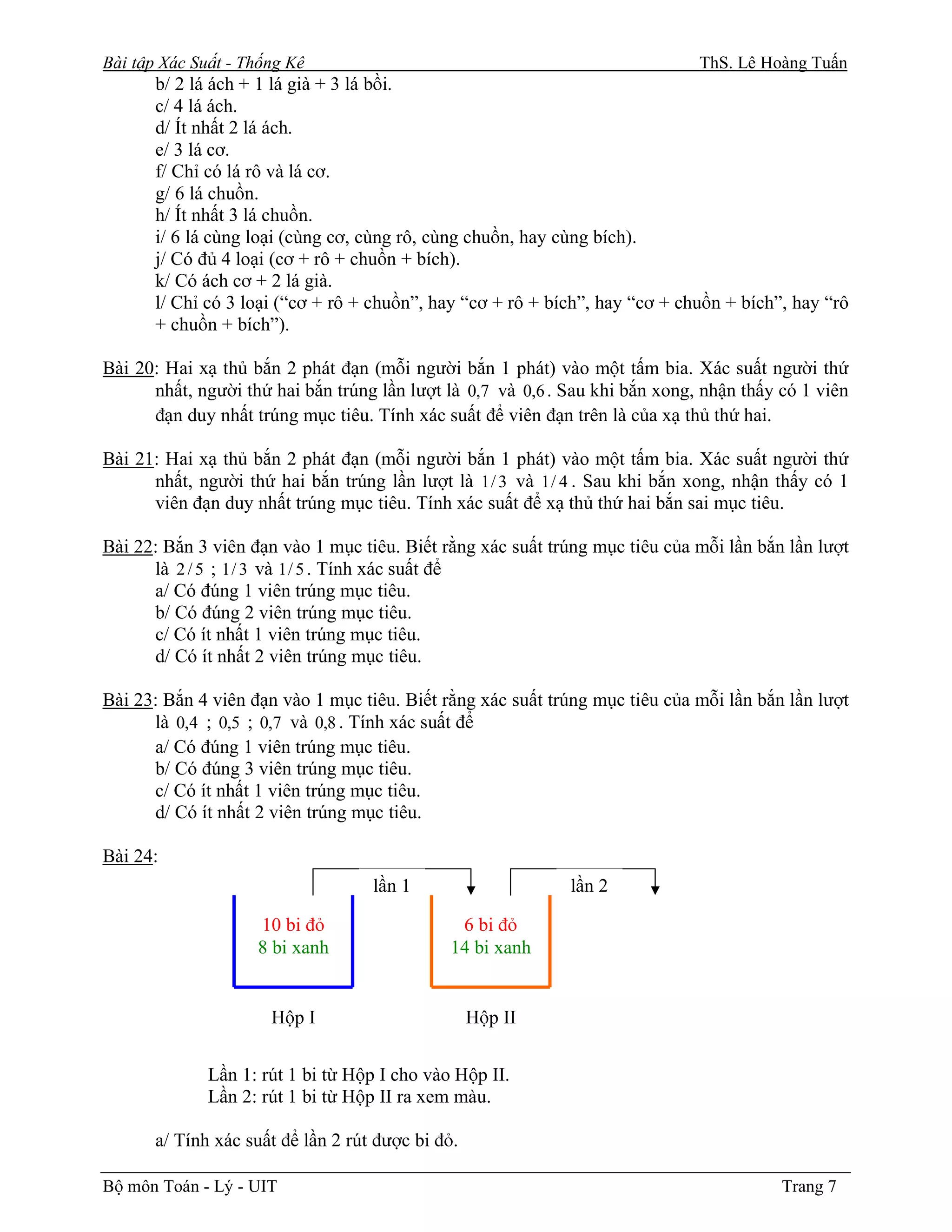 Bài tập Xác Suất - Thống Kê                                                   ThS. Lê Hoàng Tuấn
       b/ 2 lá ách + 1 lá già + 3 lá bồi.
       c/ 4 lá ách.
       d/ Ít nhất 2 lá ách.
       e/ 3 lá cơ.
       f/ Chỉ có lá rô và lá cơ.
       g/ 6 lá chuồn.
       h/ Ít nhất 3 lá chuồn.
       i/ 6 lá cùng loại (cùng cơ, cùng rô, cùng chuồn, hay cùng bích).
       j/ Có đủ 4 loại (cơ + rô + chuồn + bích).
       k/ Có ách cơ + 2 lá già.
       l/ Chỉ có 3 loại (“cơ + rô + chuồn”, hay “cơ + rô + bích”, hay “cơ + chuồn + bích”, hay “rô
       + chuồn + bích”).

Bài 20: Hai xạ thủ bắn 2 phát đạn (mỗi người bắn 1 phát) vào một tấm bia. Xác suất người thứ
      nhất, người thứ hai bắn trúng lần lượt là 0,7 và 0,6 . Sau khi bắn xong, nhận thấy có 1 viên
      đạn duy nhất trúng mục tiêu. Tính xác suất để viên đạn trên là của xạ thủ thứ hai.

Bài 21: Hai xạ thủ bắn 2 phát đạn (mỗi người bắn 1 phát) vào một tấm bia. Xác suất người thứ
      nhất, người thứ hai bắn trúng lần lượt là 1 / 3 và 1 / 4 . Sau khi bắn xong, nhận thấy có 1
      viên đạn duy nhất trúng mục tiêu. Tính xác suất để xạ thủ thứ hai bắn sai mục tiêu.

Bài 22: Bắn 3 viên đạn vào 1 mục tiêu. Biết rằng xác suất trúng mục tiêu của mỗi lần bắn lần lượt
      là 2 / 5 ; 1 / 3 và 1 / 5 . Tính xác suất để
      a/ Có đúng 1 viên trúng mục tiêu.
      b/ Có đúng 2 viên trúng mục tiêu.
      c/ Có ít nhất 1 viên trúng mục tiêu.
      d/ Có ít nhất 2 viên trúng mục tiêu.

Bài 23: Bắn 4 viên đạn vào 1 mục tiêu. Biết rằng xác suất trúng mục tiêu của mỗi lần bắn lần lượt
      là 0,4 ; 0,5 ; 0,7 và 0,8 . Tính xác suất để
      a/ Có đúng 1 viên trúng mục tiêu.
      b/ Có đúng 3 viên trúng mục tiêu.
      c/ Có ít nhất 1 viên trúng mục tiêu.
      d/ Có ít nhất 2 viên trúng mục tiêu.

Bài 24:
                                    lần 1                    lần 2

                    10 bi đỏ                   6 bi đỏ
                    8 bi xanh                 14 bi xanh


                      Hộp I                        Hộp II


              Lần 1: rút 1 bi từ Hộp I cho vào Hộp II.
              Lần 2: rút 1 bi từ Hộp II ra xem màu.

       a/ Tính xác suất để lần 2 rút được bi đỏ.

Bộ môn Toán - Lý - UIT                                                                   Trang 7
 