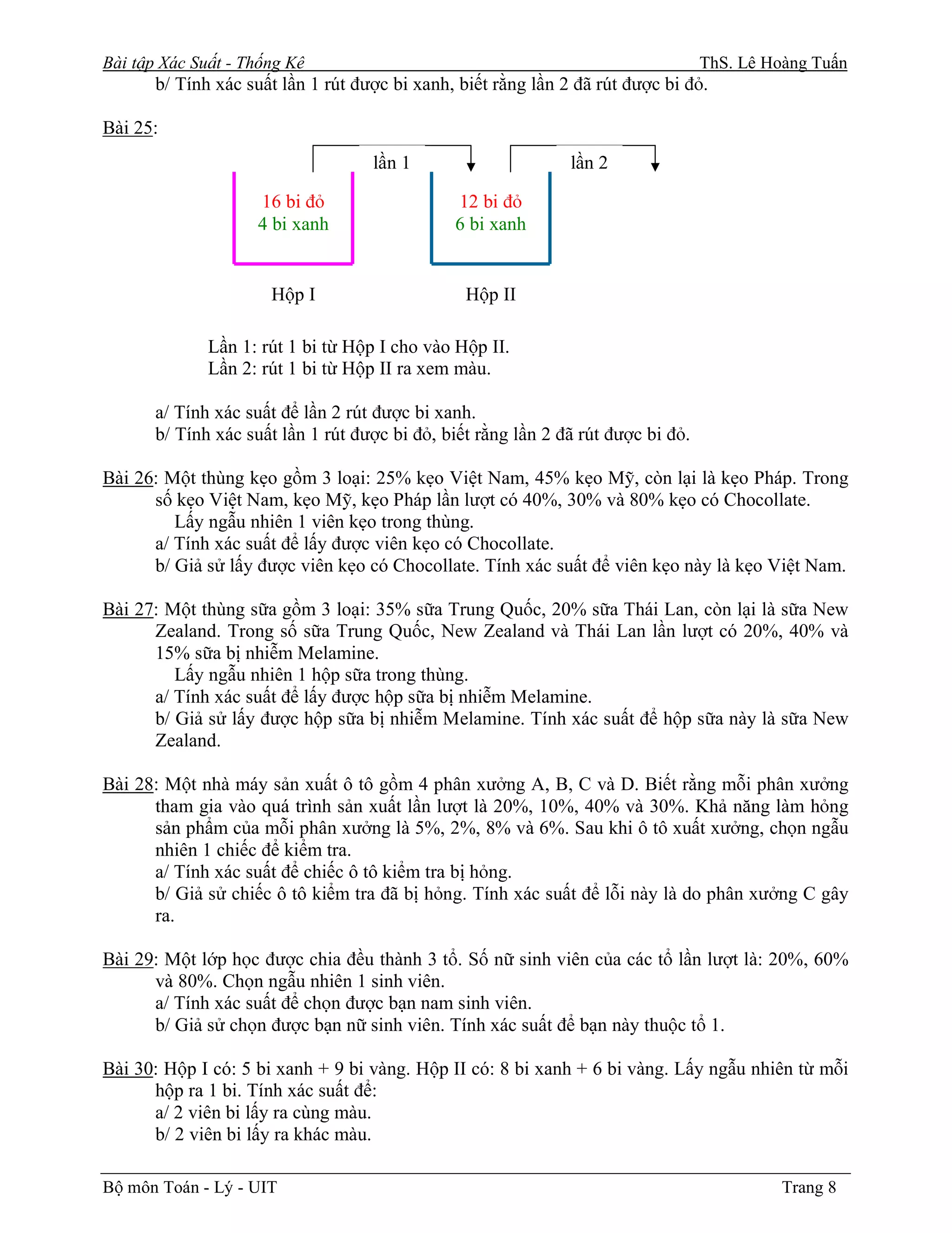 Bài tập Xác Suất - Thống Kê                                                        ThS. Lê Hoàng Tuấn
       b/ Tính xác suất lần 1 rút được bi xanh, biết rằng lần 2 đã rút được bi đỏ.

Bài 25:
                                    lần 1                      lần 2

                     16 bi đỏ                  12 bi đỏ
                     4 bi xanh                 6 bi xanh


                      Hộp I                      Hộp II

              Lần 1: rút 1 bi từ Hộp I cho vào Hộp II.
              Lần 2: rút 1 bi từ Hộp II ra xem màu.

       a/ Tính xác suất để lần 2 rút được bi xanh.
       b/ Tính xác suất lần 1 rút được bi đỏ, biết rằng lần 2 đã rút được bi đỏ.

Bài 26: Một thùng kẹo gồm 3 loại: 25% kẹo Việt Nam, 45% kẹo Mỹ, còn lại là kẹo Pháp. Trong
      số kẹo Việt Nam, kẹo Mỹ, kẹo Pháp lần lượt có 40%, 30% và 80% kẹo có Chocollate.
         Lấy ngẫu nhiên 1 viên kẹo trong thùng.
      a/ Tính xác suất để lấy được viên kẹo có Chocollate.
      b/ Giả sử lấy được viên kẹo có Chocollate. Tính xác suất để viên kẹo này là kẹo Việt Nam.

Bài 27: Một thùng sữa gồm 3 loại: 35% sữa Trung Quốc, 20% sữa Thái Lan, còn lại là sữa New
      Zealand. Trong số sữa Trung Quốc, New Zealand và Thái Lan lần lượt có 20%, 40% và
      15% sữa bị nhiễm Melamine.
         Lấy ngẫu nhiên 1 hộp sữa trong thùng.
      a/ Tính xác suất để lấy được hộp sữa bị nhiễm Melamine.
      b/ Giả sử lấy được hộp sữa bị nhiễm Melamine. Tính xác suất để hộp sữa này là sữa New
      Zealand.

Bài 28: Một nhà máy sản xuất ô tô gồm 4 phân xưởng A, B, C và D. Biết rằng mỗi phân xưởng
      tham gia vào quá trình sản xuất lần lượt là 20%, 10%, 40% và 30%. Khả năng làm hỏng
      sản phẩm của mỗi phân xưởng là 5%, 2%, 8% và 6%. Sau khi ô tô xuất xưởng, chọn ngẫu
      nhiên 1 chiếc để kiểm tra.
      a/ Tính xác suất để chiếc ô tô kiểm tra bị hỏng.
      b/ Giả sử chiếc ô tô kiểm tra đã bị hỏng. Tính xác suất để lỗi này là do phân xưởng C gây
      ra.

Bài 29: Một lớp học được chia đều thành 3 tổ. Số nữ sinh viên của các tổ lần lượt là: 20%, 60%
      và 80%. Chọn ngẫu nhiên 1 sinh viên.
      a/ Tính xác suất để chọn được bạn nam sinh viên.
      b/ Giả sử chọn được bạn nữ sinh viên. Tính xác suất để bạn này thuộc tổ 1.

Bài 30: Hộp I có: 5 bi xanh + 9 bi vàng. Hộp II có: 8 bi xanh + 6 bi vàng. Lấy ngẫu nhiên từ mỗi
      hộp ra 1 bi. Tính xác suất để:
      a/ 2 viên bi lấy ra cùng màu.
      b/ 2 viên bi lấy ra khác màu.

Bộ môn Toán - Lý - UIT                                                                       Trang 8
 