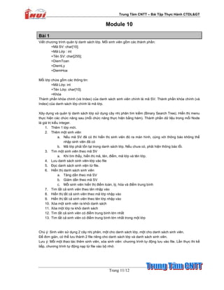 Trung Tâm CNTT – Bài T p Th c Hành CTDL&GT
Trang 11/12
Module 10
Bài 1
Vi t chương trình qu n lý danh sách l p. M i sinh viên g m các thành ph n:
+Mã SV: char[10];
+Mã L p : int
+Tên SV: char[255];
+DiemToan
+DiemLy
+DiemHoa
M i l p ch a g m các thông tin:
+Mã L p: int
+Tên L p: char[10];
+Khóa
Thành ph n khóa chính (và Index) c a danh sách sinh viên chính là mã SV. Thành ph n khóa chính (và
Index) c a danh sách l p chính là mã l p.
Xây d ng và qu n lý danh sách l p s d ng cây nh phân tìm ki m (Binary Search Tree). Hi n th menu
th c hi n các ch c năng sau (m i ch c năng th c hi n b ng hàm). Thành ph n d li u trong m i Node
là giá tr ki u integer.
1. Thêm 1 l p m i.
2. Thêm m t sinh viên
a. N u mã SV ñã có thì hi n th sinh viên ñó ra màn hình, cùng v i thông báo không th
nh p sinh viên ñã có
b. Mã l p ph i t n t i trong danh sách l p. N u chưa có, ph i hi n thông báo l i.
3. Tìm m t sinh viên theo mã SV
a. Khi tìm th y, hi n th mã, tên, ñi m, mã l p và tên l p.
4. Lưu danh sách sinh viên-l p vào file
5. ð c danh sách sinh vi n t file.
6. Hi n th danh sách sinh viên
a. Tăng d n theo mã SV
b. Gi m d n theo mã SV
c. M i sinh viên hi n th ñi m toán, lý, hóa và ñi m trung bình
7. Tìm t t c sinh viên theo tên nh p vào
8. Hi n th t t c sinh viên theo mã l p nh p vào
9. Hi n th t t c sinh viên theo tên l p nh p vào
10. Xóa m t sinh viên ra kh i danh sách
11. Xóa m t l p ra kh i danh sách
12. Tìm t t c sinh viên có ñi m trung bình l n nh t
13. Tìm t t c sinh viên có ñi m trung bình l n nh t trong m t l p
Chú ý: Sinh viên s d ng 2 cây nh phân, m t cho danh sách l p, m t cho danh sách sinh viên.
ð ñơn gi n, có th lưu thành 2 file riêng cho danh sách l p và danh sách sinh viên.
Lưu ý: M i m t thao tác thêm sinh viên, xóa sinh viên: chương trình t ñ ng lưu vào file. L n th c thi k
ti p, chương trình t ñ ng n p t file vào b nh .
 