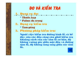 ño vaø kieåm tra
1. Duïng cuï ño:
* Thöôùc keïp
* Palme ño trong
2. Duïng cuï kieåm tra
* Tam-poâng
3. Phöông phaùp kieåm tra:
Ngoaøi vieäc kieåm tra ñöôøng kính loã vaø beà
daøy cuûa caùc ñaàu caøng coøn phaûi kieåm tra
khoaûng caùch cuûa caùc taâm loã cô baûn, ñoä
khoâng vuoâng goùc giöõa maët ñaàu vaø ñöôøng
taâm loã, ñoä khoâng song song giöõa caùc taâm
loã.
 