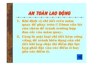 An toaøn lao ñoäng
1. Khi dònh vò chi tieát treân maâm
quay ñeå phay troøn  24mm caàn loùt
caên cheâm ñeå traùnh tröôøng hôïp
dao caét vaøo maâm quay.
2. Caøng laø moät loaïi chi tieát keùm cöùng
vöõng, ñeå traùnh bieán daïng cuûa chi
tieát khi keïp chaët thì ñieåm ñaët löïc
keïp phaûi ñaët vaøo caùc ñieåm tì hay
gaàn caùc ñieåm tì.
 