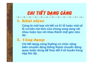 Chi tieát daïng caøng
1. Khaùi nieäm:
Caøng laø moät loaïi chi tieát coù 01 loã hoaëc moät soá
loã cô baûn maø taâm cuûa chuùng song song vôùi
nhau hoaëc taïo vôùi nhau thaønh moät goùc naøo
ñoù.
2. Coâng duïng:
Chi tieát daïng caøng thöôøng coù chöùc naêng
bieán chuyeån ñoäng thaúng thaønh chuyeån ñoäng
quay hoaëc duøng ñeå thay ñoåi tæ soá truyeàn trong
hoäp toác ñoä.
 
