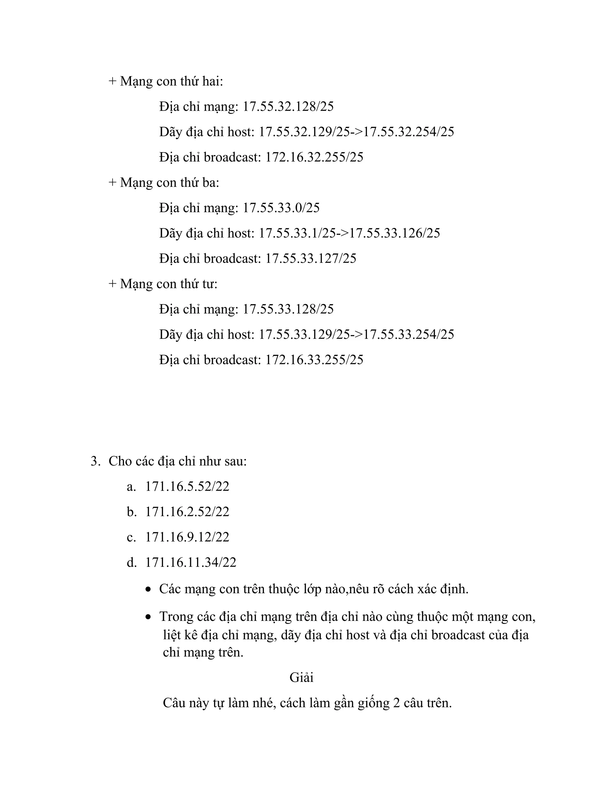 + Mạng con thứ hai:
Địa chỉ mạng: 17.55.32.128/25
Dãy địa chỉ host: 17.55.32.129/25->17.55.32.254/25
Địa chỉ broadcast: 172.16.32.255/25
+ Mạng con thứ ba:
Địa chỉ mạng: 17.55.33.0/25
Dãy địa chỉ host: 17.55.33.1/25->17.55.33.126/25
Địa chỉ broadcast: 17.55.33.127/25
+ Mạng con thứ tư:
Địa chỉ mạng: 17.55.33.128/25
Dãy địa chỉ host: 17.55.33.129/25->17.55.33.254/25
Địa chỉ broadcast: 172.16.33.255/25
3. Cho các địa chỉ như sau:
a. 171.16.5.52/22
b. 171.16.2.52/22
c. 171.16.9.12/22
d. 171.16.11.34/22
• Các mạng con trên thuộc lớp nào,nêu rõ cách xác định.
• Trong các địa chỉ mạng trên địa chỉ nào cùng thuộc một mạng con,
liệt kê địa chỉ mạng, dãy địa chỉ host và địa chỉ broadcast của địa
chỉ mạng trên.
Giải
Câu này tự làm nhé, cách làm gần giống 2 câu trên.
 