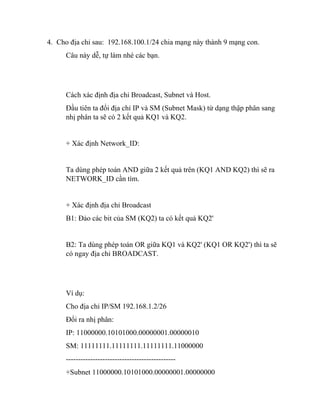 4. Cho địa chỉ sau: 192.168.100.1/24 chia mạng này thành 9 mạng con.
Câu này dễ, tự làm nhé các bạn.
Cách xác định địa chỉ Broadcast, Subnet và Host.
Đầu tiên ta đổi địa chỉ IP và SM (Subnet Mask) từ dạng thập phân sang
nhị phân ta sẽ có 2 kết quả KQ1 và KQ2.
+ Xác định Network_ID:
Ta dùng phép toán AND giữa 2 kết quả trên (KQ1 AND KQ2) thì sẽ ra
NETWORK_ID cần tìm.
+ Xác định địa chỉ Broadcast
B1: Đảo các bit của SM (KQ2) ta có kết quả KQ2'
B2: Ta dùng phép toán OR giữa KQ1 và KQ2' (KQ1 OR KQ2') thì ta sẽ
có ngay địa chỉ BROADCAST.
Ví dụ:
Cho địa chỉ IP/SM 192.168.1.2/26
Đổi ra nhị phân:
IP: 11000000.10101000.00000001.00000010
SM: 11111111.11111111.11111111.11000000
---------------------------------------------
+Subnet 11000000.10101000.00000001.00000000
 