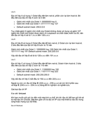 L p Aớ
a ch l p A s d ng 1 Octet u tiênlàm net-id, ph n còn l i làm host-id. BitĐị ỉ ớ ử ụ đầ ầ ạ
u tiênc a a ch l p A luôn là 0 nênđầ ủ đị ỉ ớ
• Giátr nh nh t c a Octet 1: 00000000 hay 0ị ỏ ấ ủ
• Giátr l n nh t c a Octet 1: 01111111 hay 127ị ớ ấ ủ
• Default subnet mask: 255.0.0.0
Tuy nhiêngiátr 0 (giátr nh nh t c a Octet) không c s d ng và giátr 127ị ị ỏ ấ ủ đượ ử ụ ị
(giátr l n nh t c a Octet) c dành ch Loopback và ch n oán, ki m tra l i, nênị ớ ấ ủ đượ ẩ đ ể ỗ
d i a ch l p A s t 1.x.x.x n 126.x.x.xả đị ỉ ớ ẽ ừ đế
L p Bớ
a ch l p B s d ng 2 Octet u tiên làm net-id, 2 Octet còn l i làm host-id.Đị ỉ ớ ử ụ đầ để ạ
2 bits u tiênc a a ch l p B luôn là 10 nênđầ ủ đị ỉ ớ
Giátr nh nh t c a Octet 1: 10000000 hay 128 Giátr l n nh t c a Octet 1:ị ỏ ấ ủ ị ớ ấ ủ
10111111 hay 191 Default subnet mask: 255.255.0.0
V y d i a ch l p B s là t 128.x.x.x n 191.x.x.xậ ả đị ỉ ớ ẽ ừ đế
L p Cớ
a ch l p C s d ng 3 Octet u tiên làm net-id, Octet 4 làm host-id. 3 bitsĐị ỉ ớ ử ụ đầ để
u tiênc a a ch l p C luôn là 110 nên:đầ ủ đị ỉ ớ
• Giátr nh nh t c a Octet 1: 11000000 hay 192ị ỏ ấ ủ
• Giátr l n nh t c a Octet 1: 11011111 hay 223ị ớ ấ ủ
• Default subnet mask: 255.255.255.0
V y d i a ch l p C b t u t 192.x.x.x n 223.x.x.xậ ả đị ỉ ớ ắ đầ ừ đế
Ngoài ra còn có a chđị ỉ l p Dớ (224.x.x.x – 239.x.x.x) s nói t i ph n sauẽ ớ ở ầ
và l p Eớ (240.x.x.x – 254.x.x.x) dùng thí nghi m và nghiênc u.để ệ ứ
Cáclo i a ch IPạ đị ỉ
a ch UnicastĐị ỉ
Khi b n mu n g i gói tin n m t máytính c th , khi ó a ch b n g i t i sạ ố ử đế ộ ụ ể đ đị ỉ để ạ ử ớ ẽ
là m t a ch unicast. ây n gi n ch là a ch IP c a m t thi t b nào ó trongộ đị ỉ Đ đơ ả ỉ đị ỉ ủ ộ ế ị đ
cùng ho c m ng c c b khác.ặ ạ ụ ộ
a ch MulticastĐị ỉ
 