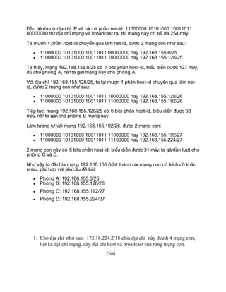 u tiênta có a ch IP và cácbit ph n net-id: 11000000 10101000 10011011Đầ đị ỉ ầ
00000000 tr a ch m ng và broadcast ra, thì m ng này có t i a 254 máy.ừ đị ỉ ạ ạ ố đ
Ta m n 1 ph n host-id chuy n qua làm net-id, c 2 m ng con nh sau:ượ ầ ể đượ ạ ư
• 11000000 10101000 10011011 00000000 hay 192.168.155.0/25
• 11000000 10101000 10011011 10000000 hay 192.168.155.128/25
Ta th y, m ng 192.168.155.0/25 có 7 bits ph n host-id, bi u di n c 127 máy,ấ ạ ầ ể ễ đượ
cho phòng A, nênta gánm ng này cho phòng A.đủ ạ
V i a ch 192.168.155.128/25, ta l i m n 1 ph n host-id chuy n qua làm net-ớ đị ỉ ạ ượ ầ ể
id, c 2 m ng con nh sau:đượ ạ ư
• 11000000 10101000 10011011 10000000 hay 192.168.155.128/26
• 11000000 10101000 10011011 11000000 hay 192.168.155.192/26
Ti p t c, m ng 192.168.155.128/26 có 6 bits ph n host-id, bi u di n c 63ế ụ ạ ầ ể ễ đượ
máy, nênta gáncho phòng B m ng này.ạ
Làm t ng t v i m ng 192.168.155.192/26, c 2 m ng con:ươ ự ớ ạ đượ ạ
• 11000000 10101000 10011011 11000000 hay 192.168.155.192/27
• 11000000 10101000 10011011 11100000 hay 192.168.155.224/27
2 m ng con này có 5 bits ph n host-id, bi u di n c 31 máy, ta gánl n l t choạ ầ ể ễ đượ ầ ượ
phòng C và D.
Nh v y ta ãchia m ng 192.168.155.0/24 thành cácm ng con có kích c khácư ậ đ ạ ạ ỡ
nhau, phùh p v i yêuc u bài:ợ ớ ầ đề
• Phòng A: 192.168.155.0/25
• Phòng B: 192.168.155.128/26
• Phòng C: 192.168.155.192/27
• Phòng D: 192.168.155.224/27
1. Cho địa chỉ như sau: 172.16.224.2/18 chia địa chỉ này thành 4 mạng con,
liệt kê địa chỉ mạng, dãy địa chỉ host và broadcast của từng mạng con.
Giải
 