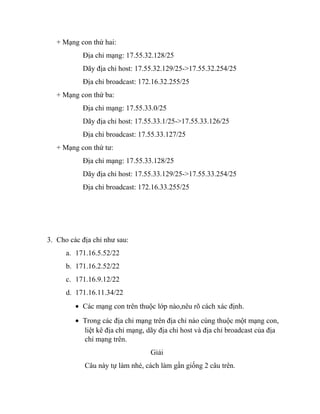 + Mạng con thứ hai:
Địa chỉ mạng: 17.55.32.128/25
Dãy địa chỉ host: 17.55.32.129/25->17.55.32.254/25
Địa chỉ broadcast: 172.16.32.255/25
+ Mạng con thứ ba:
Địa chỉ mạng: 17.55.33.0/25
Dãy địa chỉ host: 17.55.33.1/25->17.55.33.126/25
Địa chỉ broadcast: 17.55.33.127/25
+ Mạng con thứ tư:
Địa chỉ mạng: 17.55.33.128/25
Dãy địa chỉ host: 17.55.33.129/25->17.55.33.254/25
Địa chỉ broadcast: 172.16.33.255/25
3. Cho các địa chỉ như sau:
a. 171.16.5.52/22
b. 171.16.2.52/22
c. 171.16.9.12/22
d. 171.16.11.34/22
• Các mạng con trên thuộc lớp nào,nêu rõ cách xác định.
• Trong các địa chỉ mạng trên địa chỉ nào cùng thuộc một mạng con,
liệt kê địa chỉ mạng, dãy địa chỉ host và địa chỉ broadcast của địa
chỉ mạng trên.
Giải
Câu này tự làm nhé, cách làm gần giống 2 câu trên.
 