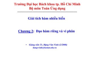 Trường Đại học Bách khoa tp. Hồ Chí Minh
Bộ môn Toán Ứng dụng
-------------------------------------------------------------------------------------
Giải tích hàm nhiều biến
Chương 2: Đạo hàm riêng và vi phân
• Giảng viên Ts. Đặng Văn Vinh (2/2008)
dangvvinh@hcmut.edu.vn
 