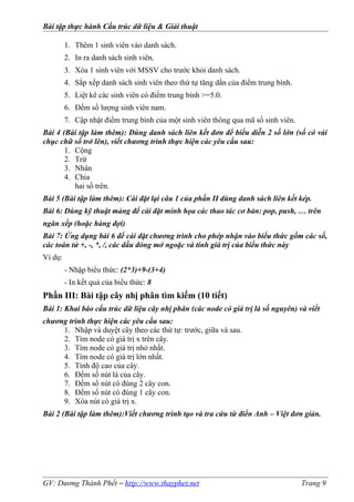 Bài tập thực hành Cấu trúc dữ liệu & Giải thuật
1. Thêm 1 sinh viên vào danh sách.
2. In ra danh sách sinh viên.
3. Xóa 1 sinh viên với MSSV cho trước khỏi danh sách.
4. Sắp xếp danh sách sinh viên theo thứ tự tăng dần của điểm trung bình.
5. Liệt kê các sinh viên có điểm trung bình >=5.0.
6. Đếm số lượng sinh viên nam.
7. Cập nhật điểm trung bình của một sinh viên thông qua mã số sinh viên.
Bài 4 (Bài tập làm thêm): Dùng danh sách liên kết đơn để biểu diễn 2 số lớn (số có vài
chục chữ số trở lên), viết chương trình thực hiện các yêu cầu sau:
1. Cộng
2. Trừ
3. Nhân
4. Chia
hai số trên.
Bài 5 (Bài tập làm thêm): Cài đặt lại câu 1 của phần II dùng danh sách liên kết kép.
Bài 6: Dùng kỹ thuật mảng để cài đặt minh họa các thao tác cơ bản: pop, push, … trên
ngăn xếp (hoặc hàng đợi)
Bài 7: Ứng dụng bài 6 để cài đặt chương trình cho phép nhận vào biểu thức gồm các số,
các toán tử +, -, *, /, các dấu đóng mở ngoặc và tính giá trị của biểu thức này
Ví dụ:
- Nhập biểu thức: (2*3)+9-(3+4)
- In kết quả của biểu thức: 8
Phần III: Bài tập cây nhị phân tìm kiếm (10 tiết)
Bài 1: Khai báo cấu trúc dữ liệu cây nhị phân (các node có giá trị là số nguyên) và viết
chương trình thực hiện các yêu cầu sau:
1. Nhập và duyệt cây theo các thứ tự: trước, giữa và sau.
2. Tìm node có giá trị x trên cây.
3. Tìm node có giá trị nhỏ nhất.
4. Tìm node có giá trị lớn nhất.
5. Tính độ cao của cây.
6. Đếm số nút lá của cây.
7. Đếm số nút có đúng 2 cây con.
8. Đếm số nút có đúng 1 cây con.
9. Xóa nút có giá trị x.
Bài 2 (Bài tập làm thêm):Viết chương trình tạo và tra cứu từ điển Anh – Việt đơn giản.
GV: Dương Thành Phết – http://www.thayphet.net Trang 9
 