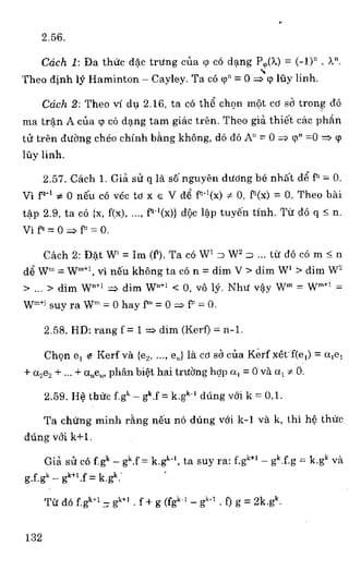 2.56.
Ccich 1: Da the da'c trting cua W co dang P,p(a.) = (-I)n . A".
Theo dinhb) Haminton — Cayley. Ta có p" = 0 4.9 luy linh.
Ccich 2: Theo vi du 2.16, ta co the' du) mot co se trong do
ma tram A cna (;) cc) dang tam giac tren. Theo gia thiel cac phial
tU tren clang cheo chinh bang khong, d6 do An = 0 p" =0 cp
uy linh.
2.57. Cach 1. Gia	 q la se nguyen diking be nhal d5 f' = 0.
Vi f9-1 x 0 neu co vac to x e V (I5 f^ - '(x) m 0, r(x) = 0. Theo hal
tap 2.9, ta ce {x, f(x),	 0-1(x)} dOc lap tuyen tinh. TpY do q 5 n.
Vi = 0	 = 0.
Cach 2: Dat W' = Ink(?). Ta co W' = W2 = ... to do có m n
d5 W" =	 vi ne'u kheng ta co n = dim V > dim W' > dim W'
>...> dim W6-1-	 dim W"+' < 0, ye 1.3"7. Mut Sy W" =	 =
Wm+i suy ra W" = 0 hay P"= 0 f" = 0.
2.58. HD: rang f = I	 dim (Kerf) = n-1.
Chen e, e Kerf va	 e,J la co sa cua Kerf xet-f(el) = ale,
+ a2e2 + ... + aue„, phan biet hai truong hop a, = 0 va a, x 0.
2.59. He tinic Igk — gk.f = k.g" dung vat k = 0,1.
Ta chUng minh rang nen no dung voi k-1 va k, thi h& thiw
dung vol k+I.
Gia sit co f.gk — gk.f =	 ta suy ra gk+1 gk.Eg = k.gk va
gigk — gickf.f = k.gk:
Tit do f.gk± 1 ,7, g'+' f + g (fgk-l- e-,. f) g = 2k.gk.
132
 